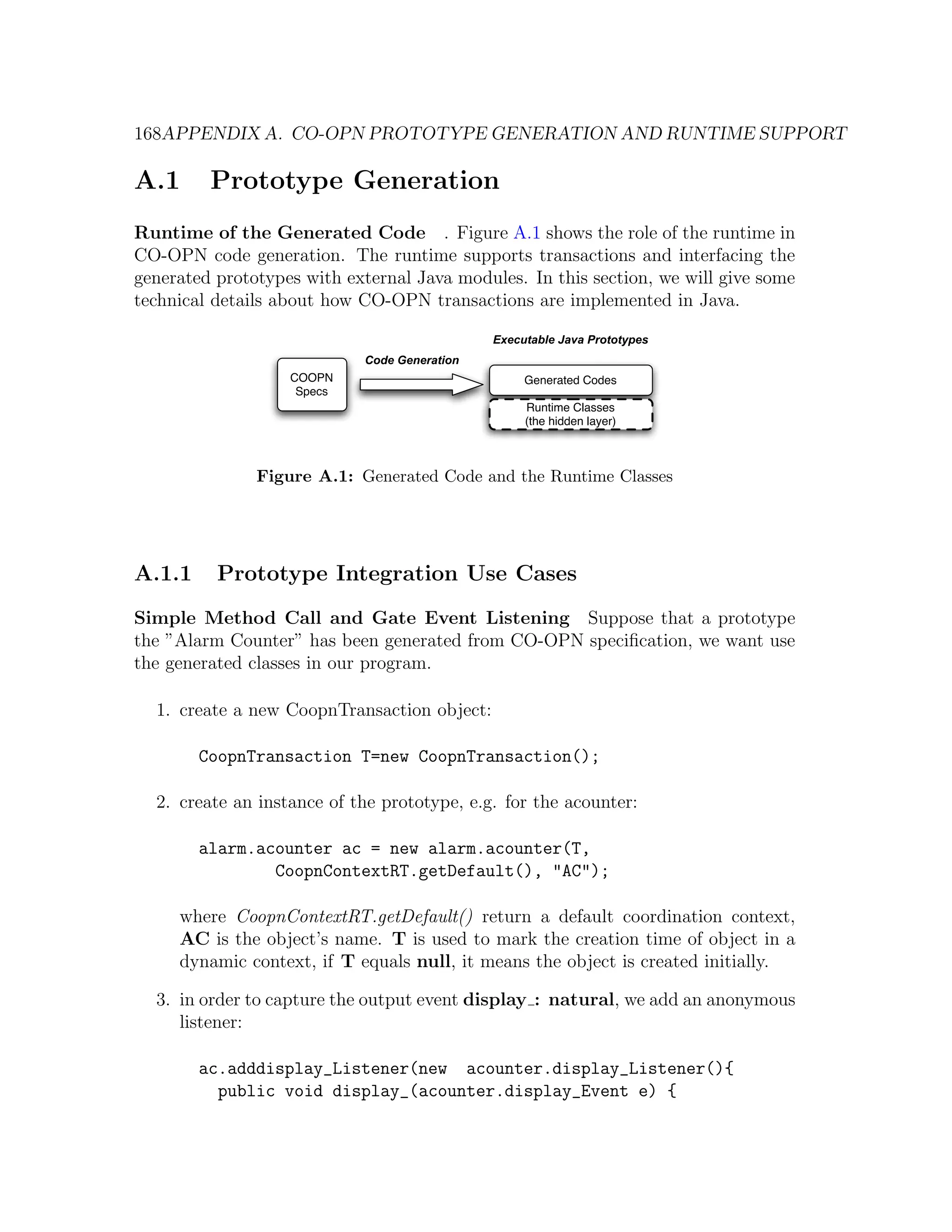 168APPENDIX A. CO-OPN PROTOTYPE GENERATION AND RUNTIME SUPPORT A.1 Prototype Generation Runtime of the Generated Code . Figure A.1 shows the role of the runtime in CO-OPN code generation. The runtime supports transactions and interfacing the generated prototypes with external Java modules. In this section, we will give some technical details about how CO-OPN transactions are implemented in Java. Executable Java Prototypes Code Generation COOPN Generated Codes Specs Runtime Classes (the hidden layer) Figure A.1: Generated Code and the Runtime Classes A.1.1 Prototype Integration Use Cases Simple Method Call and Gate Event Listening Suppose that a prototype the ”Alarm Counter” has been generated from CO-OPN speciﬁcation, we want use the generated classes in our program. 1. create a new CoopnTransaction object: CoopnTransaction T=new CoopnTransaction(); 2. create an instance of the prototype, e.g. for the acounter: alarm.acounter ac = new alarm.acounter(T, CoopnContextRT.getDefault(), "AC"); where CoopnContextRT.getDefault() return a default coordination context, AC is the object’s name. T is used to mark the creation time of object in a dynamic context, if T equals null, it means the object is created initially. 3. in order to capture the output event display : natural, we add an anonymous listener: ac.adddisplay_Listener(new acounter.display_Listener(){ public void display_(acounter.display_Event e) { 