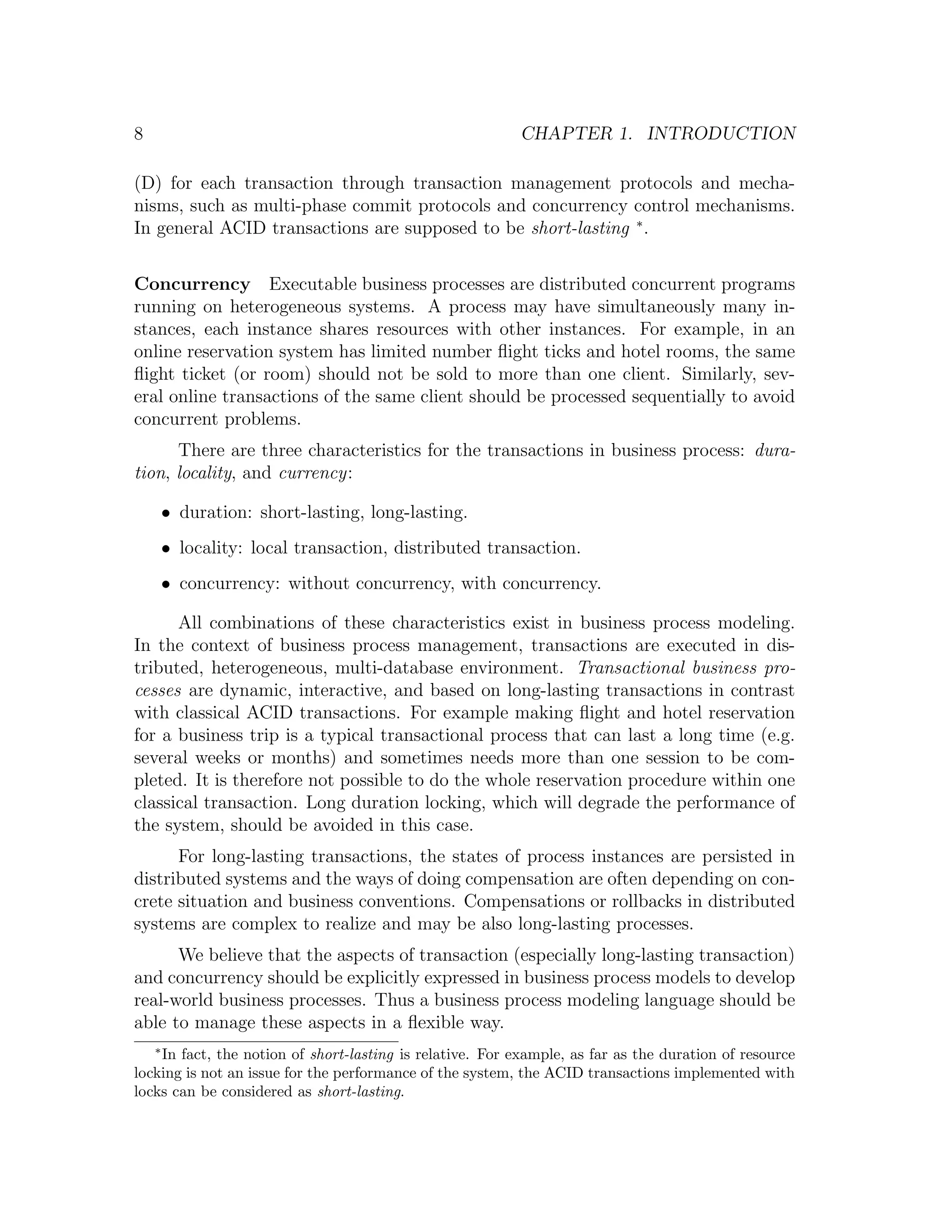8 CHAPTER 1. INTRODUCTION (D) for each transaction through transaction management protocols and mecha- nisms, such as multi-phase commit protocols and concurrency control mechanisms. In general ACID transactions are supposed to be short-lasting ∗ . Concurrency Executable business processes are distributed concurrent programs running on heterogeneous systems. A process may have simultaneously many in- stances, each instance shares resources with other instances. For example, in an online reservation system has limited number ﬂight ticks and hotel rooms, the same ﬂight ticket (or room) should not be sold to more than one client. Similarly, sev- eral online transactions of the same client should be processed sequentially to avoid concurrent problems. There are three characteristics for the transactions in business process: dura- tion, locality, and currency: • duration: short-lasting, long-lasting. • locality: local transaction, distributed transaction. • concurrency: without concurrency, with concurrency. All combinations of these characteristics exist in business process modeling. In the context of business process management, transactions are executed in dis- tributed, heterogeneous, multi-database environment. Transactional business pro- cesses are dynamic, interactive, and based on long-lasting transactions in contrast with classical ACID transactions. For example making ﬂight and hotel reservation for a business trip is a typical transactional process that can last a long time (e.g. several weeks or months) and sometimes needs more than one session to be com- pleted. It is therefore not possible to do the whole reservation procedure within one classical transaction. Long duration locking, which will degrade the performance of the system, should be avoided in this case. For long-lasting transactions, the states of process instances are persisted in distributed systems and the ways of doing compensation are often depending on con- crete situation and business conventions. Compensations or rollbacks in distributed systems are complex to realize and may be also long-lasting processes. We believe that the aspects of transaction (especially long-lasting transaction) and concurrency should be explicitly expressed in business process models to develop real-world business processes. Thus a business process modeling language should be able to manage these aspects in a ﬂexible way. In fact, the notion of short-lasting is relative. For example, as far as the duration of resource ∗ locking is not an issue for the performance of the system, the ACID transactions implemented with locks can be considered as short-lasting. 