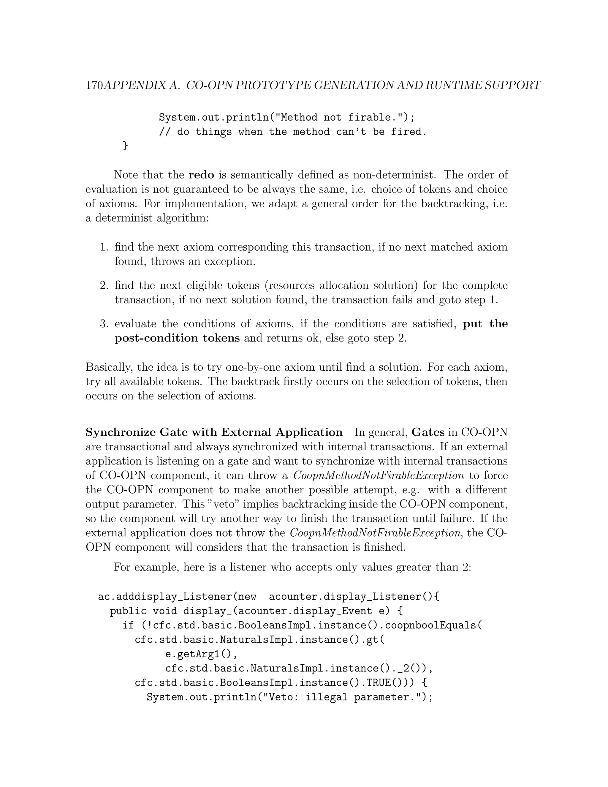 170APPENDIX A. CO-OPN PROTOTYPE GENERATION AND RUNTIME SUPPORT System.out.println("Method not firable."); // do things when the method can’t be fired. } Note that the redo is semantically deﬁned as non-determinist. The order of evaluation is not guaranteed to be always the same, i.e. choice of tokens and choice of axioms. For implementation, we adapt a general order for the backtracking, i.e. a determinist algorithm: 1. ﬁnd the next axiom corresponding this transaction, if no next matched axiom found, throws an exception. 2. ﬁnd the next eligible tokens (resources allocation solution) for the complete transaction, if no next solution found, the transaction fails and goto step 1. 3. evaluate the conditions of axioms, if the conditions are satisﬁed, put the post-condition tokens and returns ok, else goto step 2. Basically, the idea is to try one-by-one axiom until ﬁnd a solution. For each axiom, try all available tokens. The backtrack ﬁrstly occurs on the selection of tokens, then occurs on the selection of axioms. Synchronize Gate with External Application In general, Gates in CO-OPN are transactional and always synchronized with internal transactions. If an external application is listening on a gate and want to synchronize with internal transactions of CO-OPN component, it can throw a CoopnMethodNotFirableException to force the CO-OPN component to make another possible attempt, e.g. with a diﬀerent output parameter. This ”veto” implies backtracking inside the CO-OPN component, so the component will try another way to ﬁnish the transaction until failure. If the external application does not throw the CoopnMethodNotFirableException, the CO- OPN component will considers that the transaction is ﬁnished. For example, here is a listener who accepts only values greater than 2: ac.adddisplay_Listener(new acounter.display_Listener(){ public void display_(acounter.display_Event e) { if (!cfc.std.basic.BooleansImpl.instance().coopnboolEquals( cfc.std.basic.NaturalsImpl.instance().gt( e.getArg1(), cfc.std.basic.NaturalsImpl.instance()._2()), cfc.std.basic.BooleansImpl.instance().TRUE())) { System.out.println("Veto: illegal parameter."); 