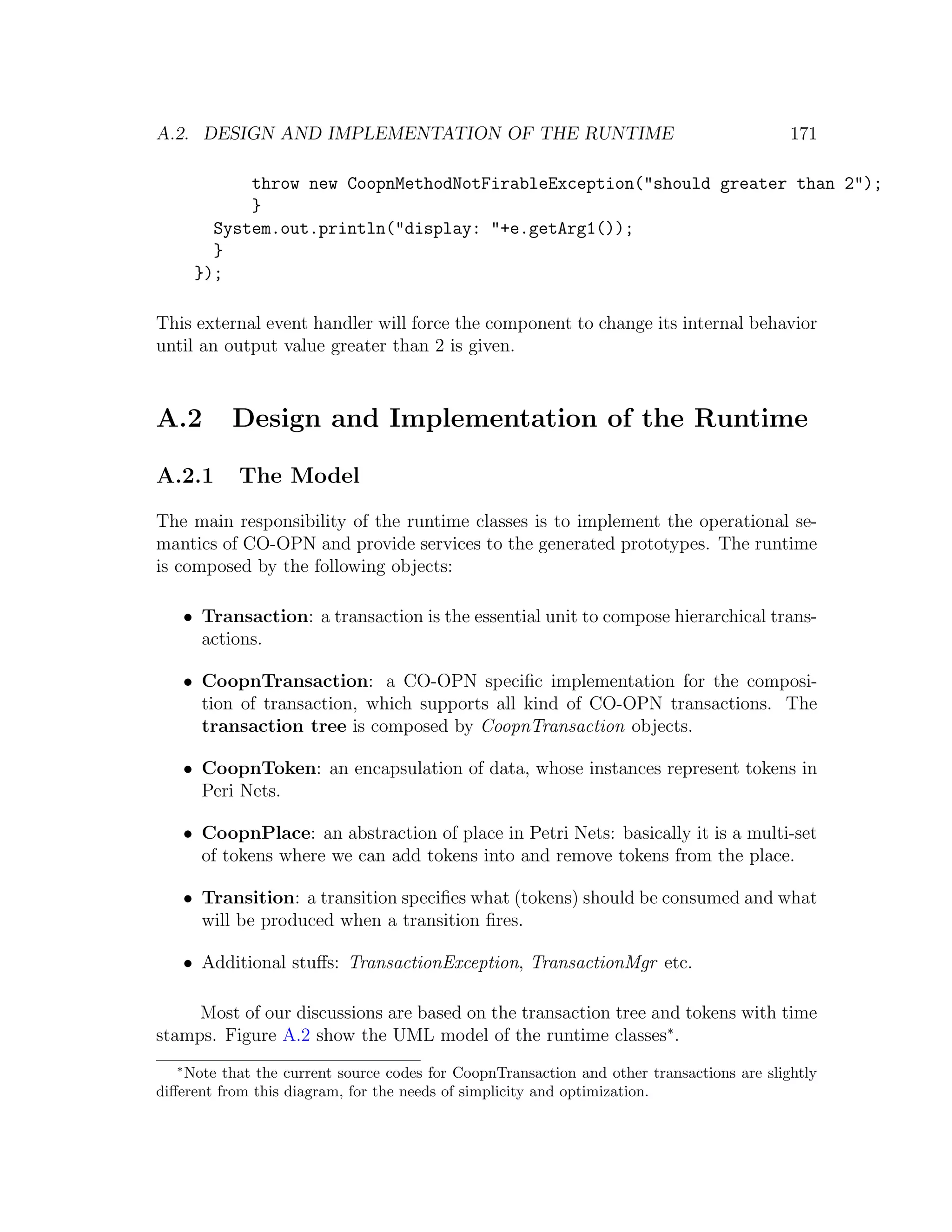 A.2. DESIGN AND IMPLEMENTATION OF THE RUNTIME 171 throw new CoopnMethodNotFirableException("should greater than 2"); } System.out.println("display: "+e.getArg1()); } }); This external event handler will force the component to change its internal behavior until an output value greater than 2 is given. A.2 Design and Implementation of the Runtime A.2.1 The Model The main responsibility of the runtime classes is to implement the operational se- mantics of CO-OPN and provide services to the generated prototypes. The runtime is composed by the following objects: • Transaction: a transaction is the essential unit to compose hierarchical trans- actions. • CoopnTransaction: a CO-OPN speciﬁc implementation for the composi- tion of transaction, which supports all kind of CO-OPN transactions. The transaction tree is composed by CoopnTransaction objects. • CoopnToken: an encapsulation of data, whose instances represent tokens in Peri Nets. • CoopnPlace: an abstraction of place in Petri Nets: basically it is a multi-set of tokens where we can add tokens into and remove tokens from the place. • Transition: a transition speciﬁes what (tokens) should be consumed and what will be produced when a transition ﬁres. • Additional stuﬀs: TransactionException, TransactionMgr etc. Most of our discussions are based on the transaction tree and tokens with time stamps. Figure A.2 show the UML model of the runtime classes∗ . ∗ Note that the current source codes for CoopnTransaction and other transactions are slightly diﬀerent from this diagram, for the needs of simplicity and optimization. 