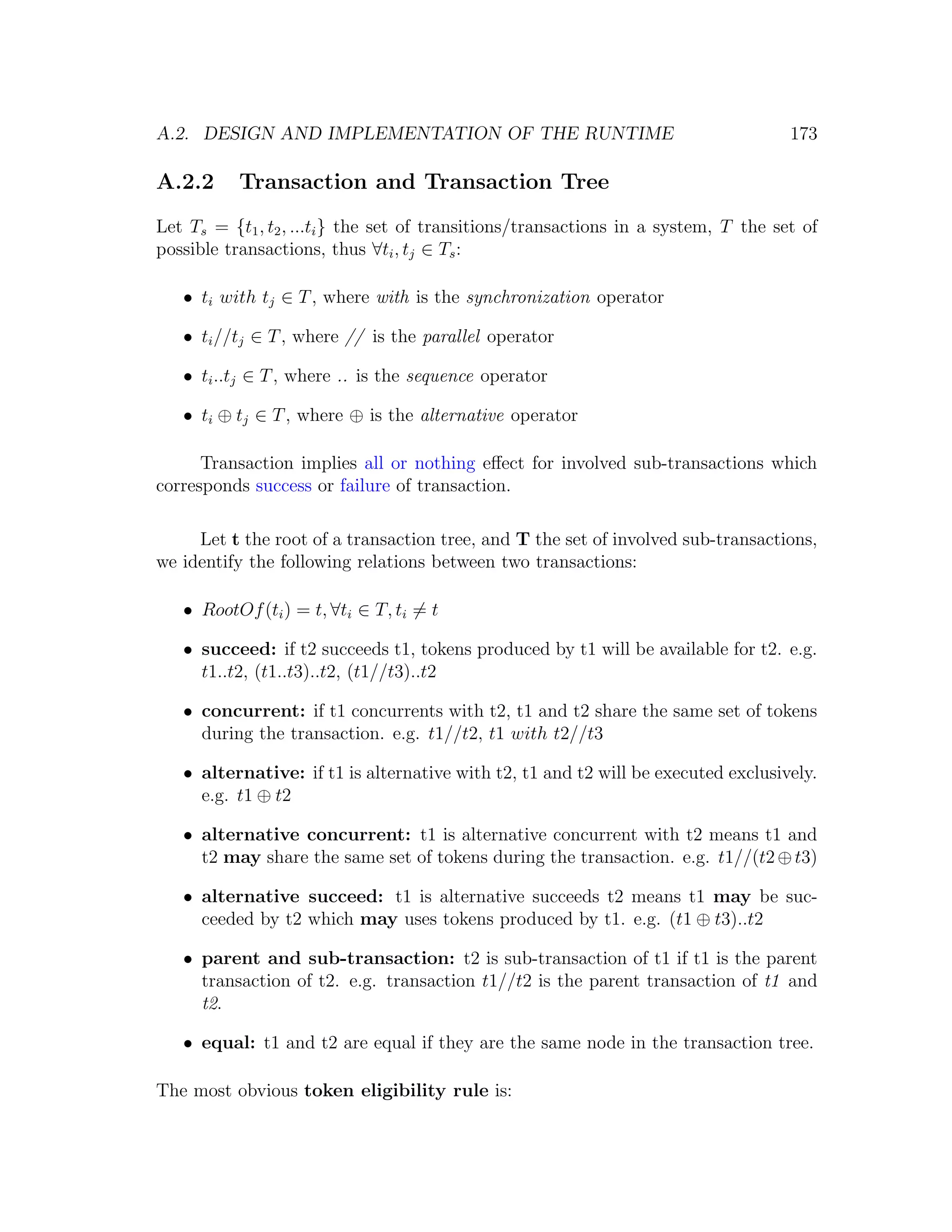 A.2. DESIGN AND IMPLEMENTATION OF THE RUNTIME 173 A.2.2 Transaction and Transaction Tree Let Ts = {t1 , t2 , ...ti } the set of transitions/transactions in a system, T the set of possible transactions, thus ∀ti , tj ∈ Ts : • ti with tj ∈ T , where with is the synchronization operator • ti //tj ∈ T , where // is the parallel operator • ti ..tj ∈ T , where .. is the sequence operator • ti ⊕ tj ∈ T , where ⊕ is the alternative operator Transaction implies all or nothing eﬀect for involved sub-transactions which corresponds success or failure of transaction. Let t the root of a transaction tree, and T the set of involved sub-transactions, we identify the following relations between two transactions: • RootOf (ti ) = t, ∀ti ∈ T, ti = t • succeed: if t2 succeeds t1, tokens produced by t1 will be available for t2. e.g. t1..t2, (t1..t3)..t2, (t1//t3)..t2 • concurrent: if t1 concurrents with t2, t1 and t2 share the same set of tokens during the transaction. e.g. t1//t2, t1 with t2//t3 • alternative: if t1 is alternative with t2, t1 and t2 will be executed exclusively. e.g. t1 ⊕ t2 • alternative concurrent: t1 is alternative concurrent with t2 means t1 and t2 may share the same set of tokens during the transaction. e.g. t1//(t2 ⊕ t3) • alternative succeed: t1 is alternative succeeds t2 means t1 may be suc- ceeded by t2 which may uses tokens produced by t1. e.g. (t1 ⊕ t3)..t2 • parent and sub-transaction: t2 is sub-transaction of t1 if t1 is the parent transaction of t2. e.g. transaction t1//t2 is the parent transaction of t1 and t2. • equal: t1 and t2 are equal if they are the same node in the transaction tree. The most obvious token eligibility rule is: 