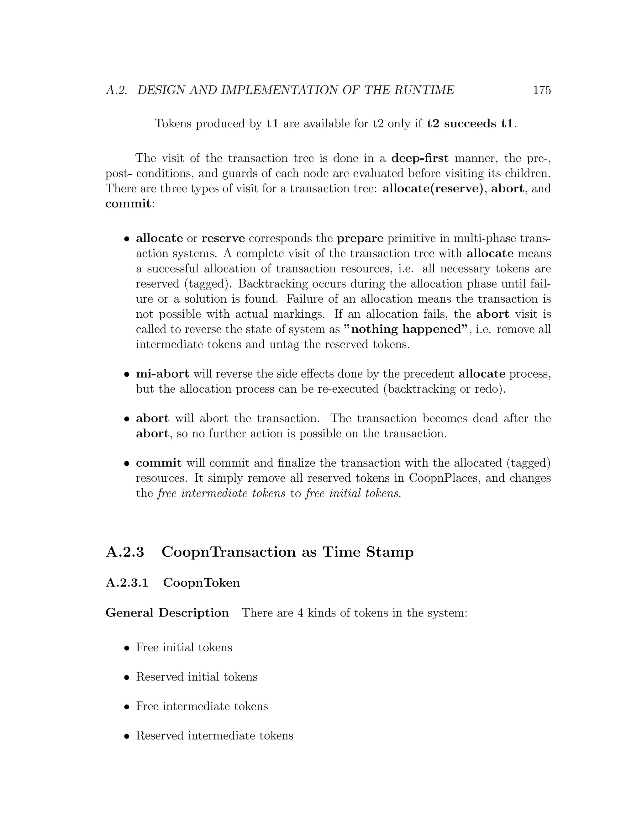 A.2. DESIGN AND IMPLEMENTATION OF THE RUNTIME 175 Tokens produced by t1 are available for t2 only if t2 succeeds t1. The visit of the transaction tree is done in a deep-ﬁrst manner, the pre-, post- conditions, and guards of each node are evaluated before visiting its children. There are three types of visit for a transaction tree: allocate(reserve), abort, and commit: • allocate or reserve corresponds the prepare primitive in multi-phase trans- action systems. A complete visit of the transaction tree with allocate means a successful allocation of transaction resources, i.e. all necessary tokens are reserved (tagged). Backtracking occurs during the allocation phase until fail- ure or a solution is found. Failure of an allocation means the transaction is not possible with actual markings. If an allocation fails, the abort visit is called to reverse the state of system as ”nothing happened”, i.e. remove all intermediate tokens and untag the reserved tokens. • mi-abort will reverse the side eﬀects done by the precedent allocate process, but the allocation process can be re-executed (backtracking or redo). • abort will abort the transaction. The transaction becomes dead after the abort, so no further action is possible on the transaction. • commit will commit and ﬁnalize the transaction with the allocated (tagged) resources. It simply remove all reserved tokens in CoopnPlaces, and changes the free intermediate tokens to free initial tokens. A.2.3 CoopnTransaction as Time Stamp A.2.3.1 CoopnToken General Description There are 4 kinds of tokens in the system: • Free initial tokens • Reserved initial tokens • Free intermediate tokens • Reserved intermediate tokens 