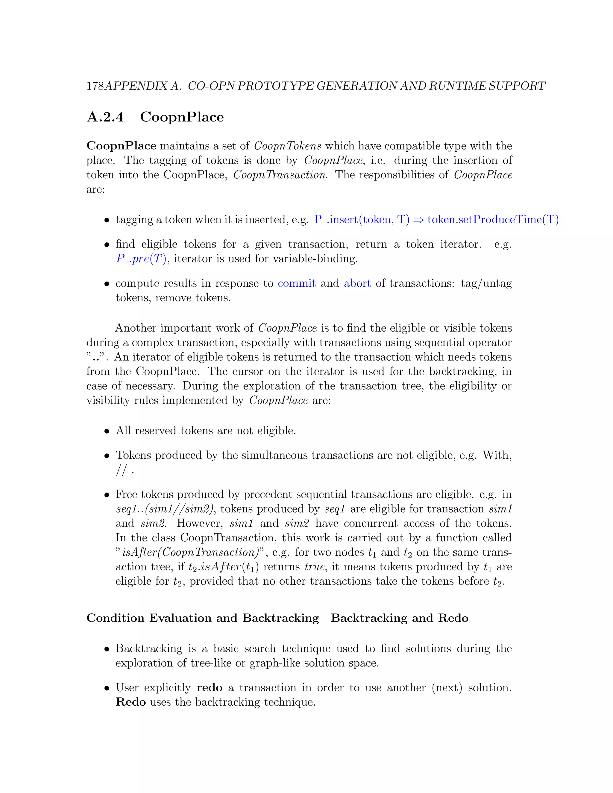 178APPENDIX A. CO-OPN PROTOTYPE GENERATION AND RUNTIME SUPPORT A.2.4 CoopnPlace CoopnPlace maintains a set of CoopnTokens which have compatible type with the place. The tagging of tokens is done by CoopnPlace, i.e. during the insertion of token into the CoopnPlace, CoopnTransaction. The responsibilities of CoopnPlace are: • tagging a token when it is inserted, e.g. P .insert(token, T) ⇒ token.setProduceTime(T) • ﬁnd eligible tokens for a given transaction, return a token iterator. e.g. P .pre(T ), iterator is used for variable-binding. • compute results in response to commit and abort of transactions: tag/untag tokens, remove tokens. Another important work of CoopnPlace is to ﬁnd the eligible or visible tokens during a complex transaction, especially with transactions using sequential operator ”..”. An iterator of eligible tokens is returned to the transaction which needs tokens from the CoopnPlace. The cursor on the iterator is used for the backtracking, in case of necessary. During the exploration of the transaction tree, the eligibility or visibility rules implemented by CoopnPlace are: • All reserved tokens are not eligible. • Tokens produced by the simultaneous transactions are not eligible, e.g. With, // . • Free tokens produced by precedent sequential transactions are eligible. e.g. in seq1..(sim1//sim2), tokens produced by seq1 are eligible for transaction sim1 and sim2. However, sim1 and sim2 have concurrent access of the tokens. In the class CoopnTransaction, this work is carried out by a function called ”isAfter(CoopnTransaction)”, e.g. for two nodes t1 and t2 on the same trans- action tree, if t2 .isAf ter(t1 ) returns true, it means tokens produced by t1 are eligible for t2 , provided that no other transactions take the tokens before t2 . Condition Evaluation and Backtracking Backtracking and Redo • Backtracking is a basic search technique used to ﬁnd solutions during the exploration of tree-like or graph-like solution space. • User explicitly redo a transaction in order to use another (next) solution. Redo uses the backtracking technique. 