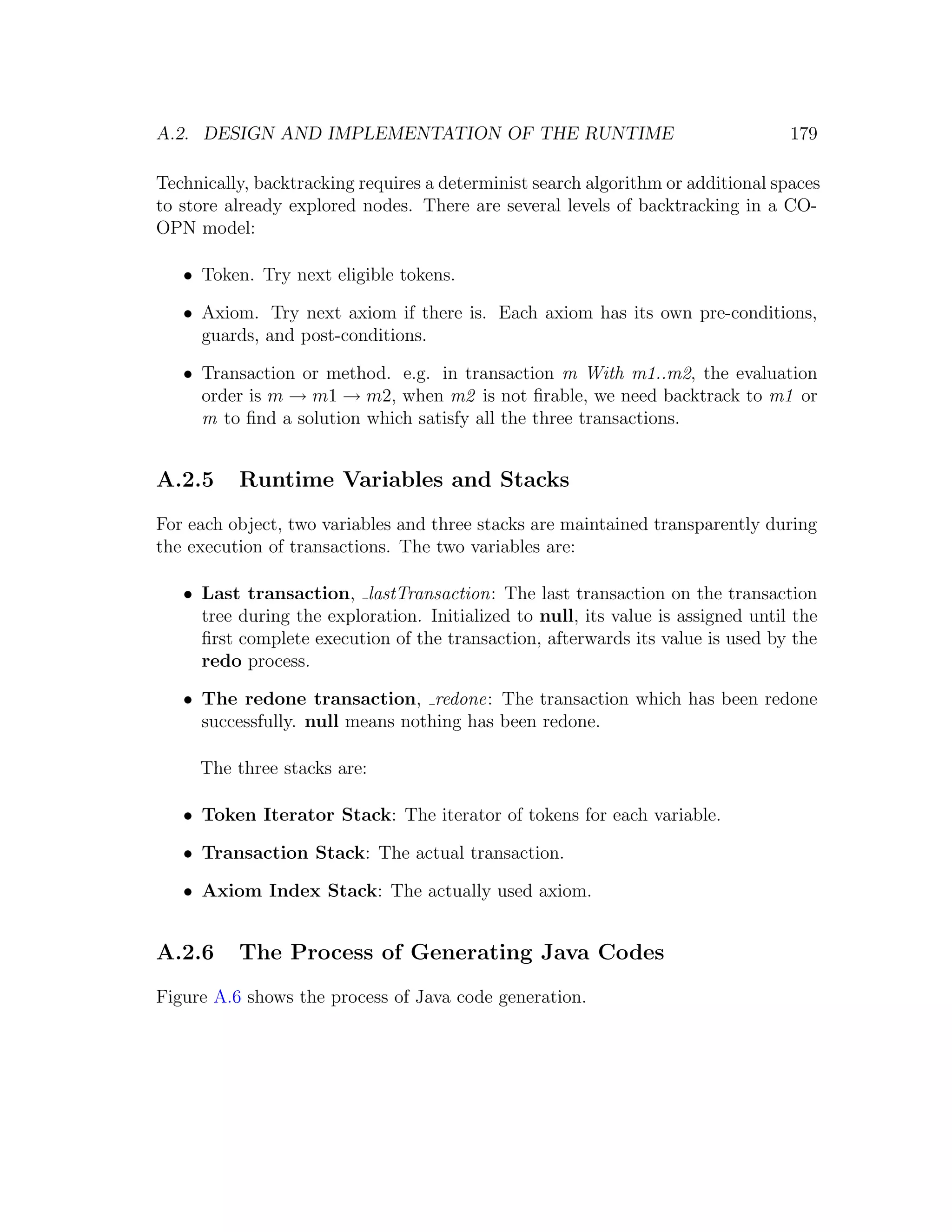 A.2. DESIGN AND IMPLEMENTATION OF THE RUNTIME 179 Technically, backtracking requires a determinist search algorithm or additional spaces to store already explored nodes. There are several levels of backtracking in a CO- OPN model: • Token. Try next eligible tokens. • Axiom. Try next axiom if there is. Each axiom has its own pre-conditions, guards, and post-conditions. • Transaction or method. e.g. in transaction m With m1..m2, the evaluation order is m → m1 → m2, when m2 is not ﬁrable, we need backtrack to m1 or m to ﬁnd a solution which satisfy all the three transactions. A.2.5 Runtime Variables and Stacks For each object, two variables and three stacks are maintained transparently during the execution of transactions. The two variables are: • Last transaction, lastTransaction: The last transaction on the transaction tree during the exploration. Initialized to null, its value is assigned until the ﬁrst complete execution of the transaction, afterwards its value is used by the redo process. • The redone transaction, redone: The transaction which has been redone successfully. null means nothing has been redone. The three stacks are: • Token Iterator Stack: The iterator of tokens for each variable. • Transaction Stack: The actual transaction. • Axiom Index Stack: The actually used axiom. A.2.6 The Process of Generating Java Codes Figure A.6 shows the process of Java code generation. 