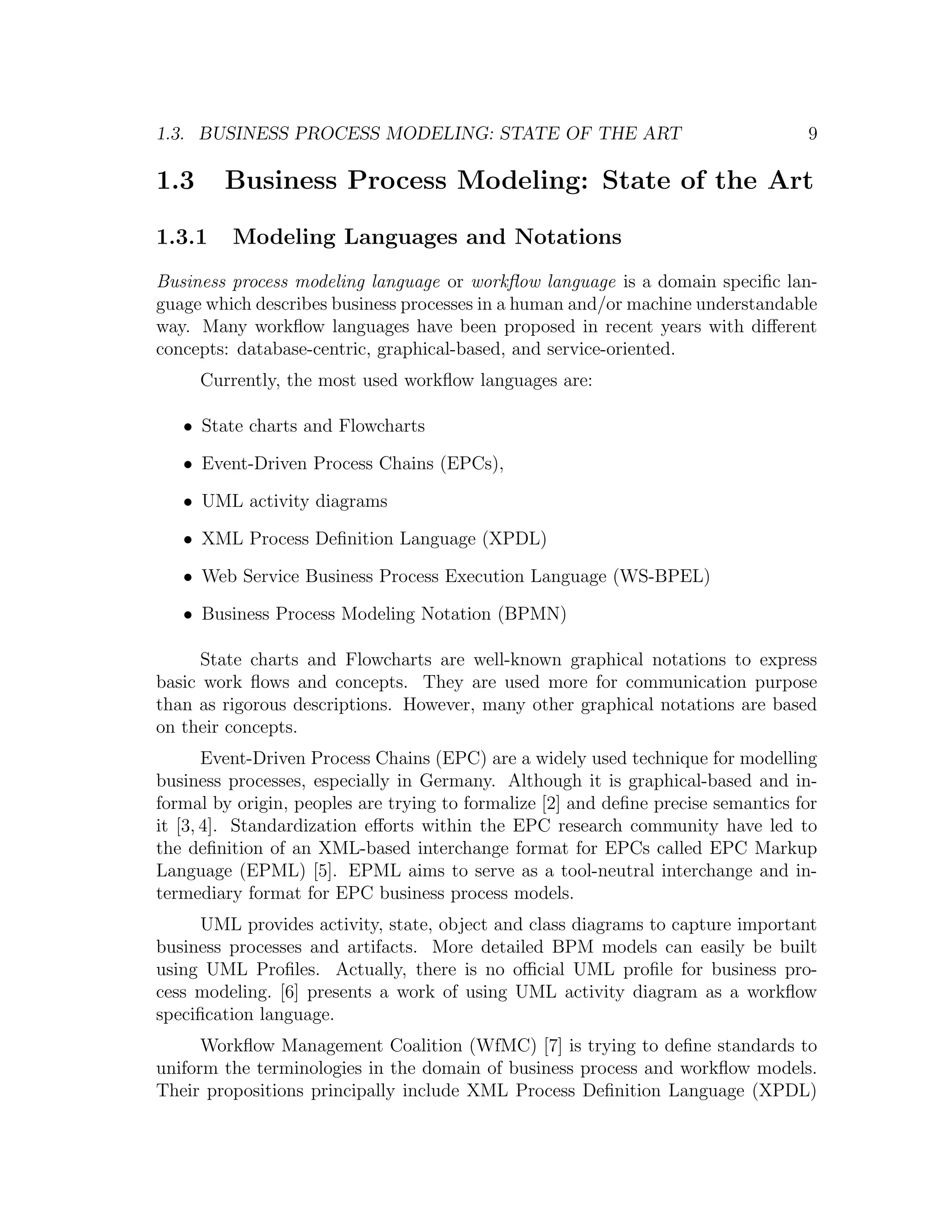 1.3. BUSINESS PROCESS MODELING: STATE OF THE ART 9 1.3 Business Process Modeling: State of the Art 1.3.1 Modeling Languages and Notations Business process modeling language or workﬂow language is a domain speciﬁc lan- guage which describes business processes in a human and/or machine understandable way. Many workﬂow languages have been proposed in recent years with diﬀerent concepts: database-centric, graphical-based, and service-oriented. Currently, the most used workﬂow languages are: • State charts and Flowcharts • Event-Driven Process Chains (EPCs), • UML activity diagrams • XML Process Deﬁnition Language (XPDL) • Web Service Business Process Execution Language (WS-BPEL) • Business Process Modeling Notation (BPMN) State charts and Flowcharts are well-known graphical notations to express basic work ﬂows and concepts. They are used more for communication purpose than as rigorous descriptions. However, many other graphical notations are based on their concepts. Event-Driven Process Chains (EPC) are a widely used technique for modelling business processes, especially in Germany. Although it is graphical-based and in- formal by origin, peoples are trying to formalize [2] and deﬁne precise semantics for it [3, 4]. Standardization eﬀorts within the EPC research community have led to the deﬁnition of an XML-based interchange format for EPCs called EPC Markup Language (EPML) [5]. EPML aims to serve as a tool-neutral interchange and in- termediary format for EPC business process models. UML provides activity, state, object and class diagrams to capture important business processes and artifacts. More detailed BPM models can easily be built using UML Proﬁles. Actually, there is no oﬃcial UML proﬁle for business pro- cess modeling. [6] presents a work of using UML activity diagram as a workﬂow speciﬁcation language. Workﬂow Management Coalition (WfMC) [7] is trying to deﬁne standards to uniform the terminologies in the domain of business process and workﬂow models. Their propositions principally include XML Process Deﬁnition Language (XPDL) 