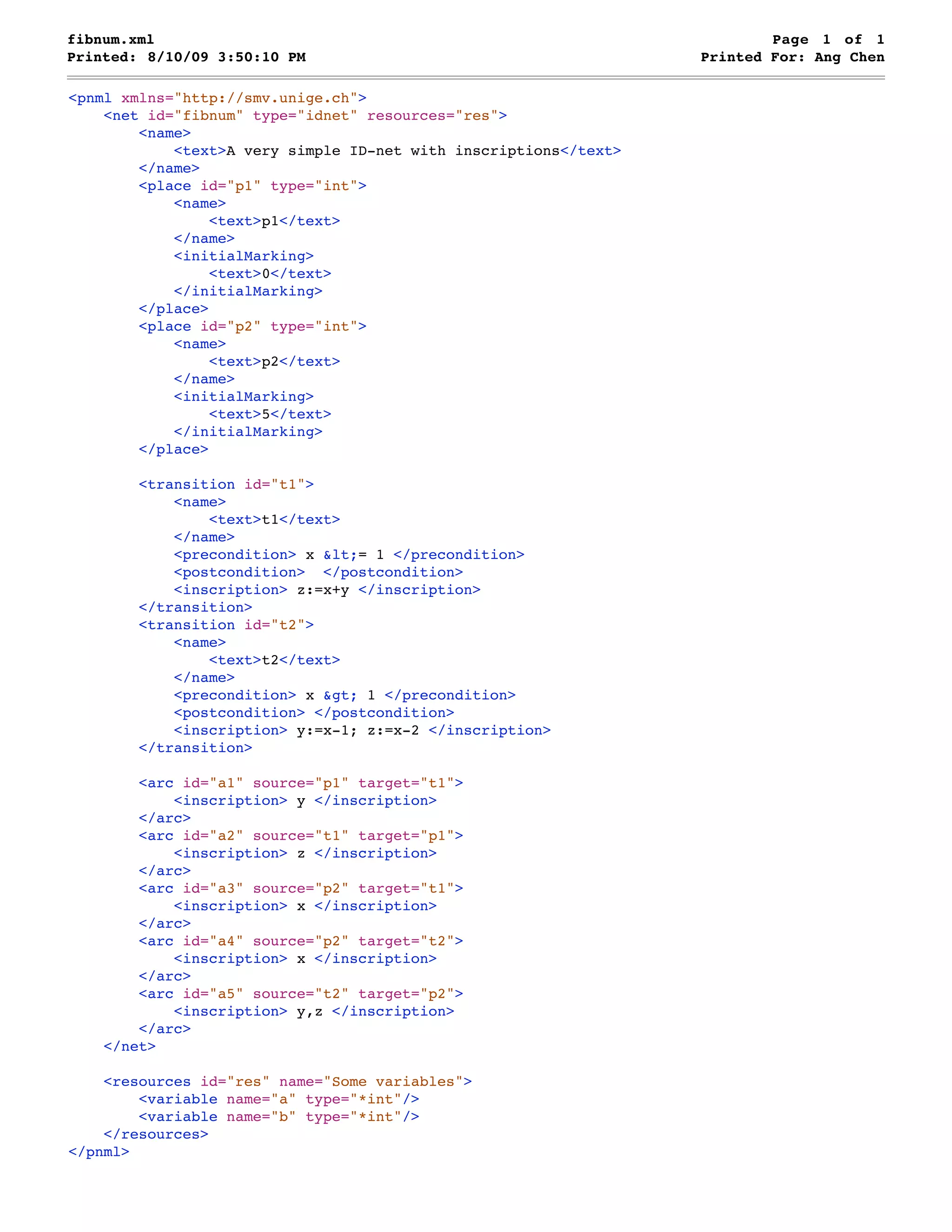 fibnum.xml Page 1 of 1 Printed: 8/10/09 3:50:10 PM Printed For: Ang Chen <pnml xmlns="http://smv.unige.ch"> <net id="fibnum" type="idnet" resources="res"> <name> <text>A very simple ID-net with inscriptions</text> </name> <place id="p1" type="int"> <name> <text>p1</text> </name> <initialMarking> <text>0</text> </initialMarking> </place> <place id="p2" type="int"> <name> <text>p2</text> </name> <initialMarking> <text>5</text> </initialMarking> </place> <transition id="t1"> <name> <text>t1</text> </name> <precondition> x &lt;= 1 </precondition> <postcondition> </postcondition> <inscription> z:=x+y </inscription> </transition> <transition id="t2"> <name> <text>t2</text> </name> <precondition> x &gt; 1 </precondition> <postcondition> </postcondition> <inscription> y:=x-1; z:=x-2 </inscription> </transition> <arc id="a1" source="p1" target="t1"> <inscription> y </inscription> </arc> <arc id="a2" source="t1" target="p1"> <inscription> z </inscription> </arc> <arc id="a3" source="p2" target="t1"> <inscription> x </inscription> </arc> <arc id="a4" source="p2" target="t2"> <inscription> x </inscription> </arc> <arc id="a5" source="t2" target="p2"> <inscription> y,z </inscription> </arc> </net> <resources id="res" name="Some variables"> <variable name="a" type="*int"/> <variable name="b" type="*int"/> </resources> </pnml> 