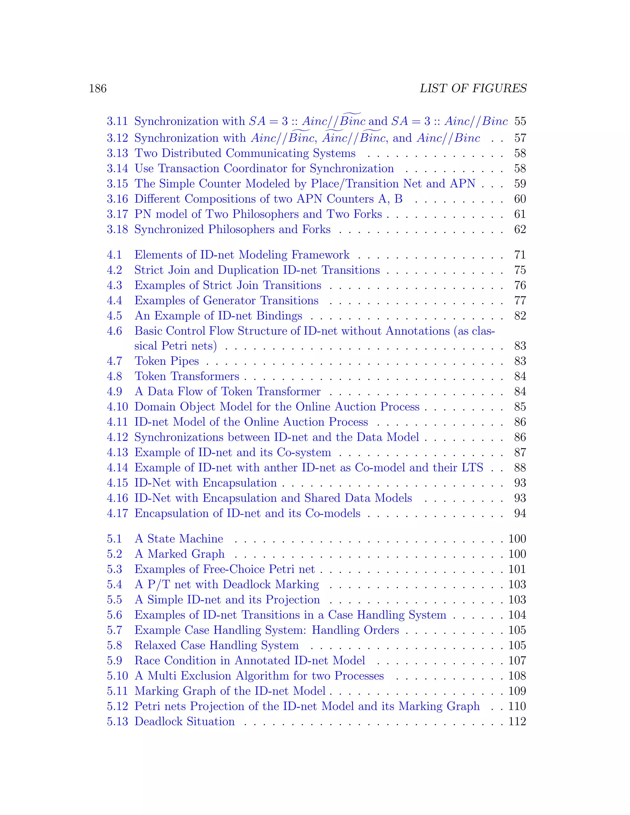 186 LIST OF FIGURES 3.11 Synchronization with SA = 3 :: Ainc//Binc and SA = 3 :: Ainc//Binc 55 3.12 Synchronization with Ainc//Binc, Ainc//Binc, and Ainc//Binc . . 57 3.13 Two Distributed Communicating Systems . . . . . . . . . . . . . . . 58 3.14 Use Transaction Coordinator for Synchronization . . . . . . . . . . . 58 3.15 The Simple Counter Modeled by Place/Transition Net and APN . . . 59 3.16 Diﬀerent Compositions of two APN Counters A, B . . . . . . . . . . 60 3.17 PN model of Two Philosophers and Two Forks . . . . . . . . . . . . . 61 3.18 Synchronized Philosophers and Forks . . . . . . . . . . . . . . . . . . 62 4.1 Elements of ID-net Modeling Framework . . . . . . . . . . . . . . . . 71 4.2 Strict Join and Duplication ID-net Transitions . . . . . . . . . . . . . 75 4.3 Examples of Strict Join Transitions . . . . . . . . . . . . . . . . . . . 76 4.4 Examples of Generator Transitions . . . . . . . . . . . . . . . . . . . 77 4.5 An Example of ID-net Bindings . . . . . . . . . . . . . . . . . . . . . 82 4.6 Basic Control Flow Structure of ID-net without Annotations (as clas- sical Petri nets) . . . . . . . . . . . . . . . . . . . . . . . . . . . . . . 83 4.7 Token Pipes . . . . . . . . . . . . . . . . . . . . . . . . . . . . . . . . 83 4.8 Token Transformers . . . . . . . . . . . . . . . . . . . . . . . . . . . . 84 4.9 A Data Flow of Token Transformer . . . . . . . . . . . . . . . . . . . 84 4.10 Domain Object Model for the Online Auction Process . . . . . . . . . 85 4.11 ID-net Model of the Online Auction Process . . . . . . . . . . . . . . 86 4.12 Synchronizations between ID-net and the Data Model . . . . . . . . . 86 4.13 Example of ID-net and its Co-system . . . . . . . . . . . . . . . . . . 87 4.14 Example of ID-net with anther ID-net as Co-model and their LTS . . 88 4.15 ID-Net with Encapsulation . . . . . . . . . . . . . . . . . . . . . . . . 93 4.16 ID-Net with Encapsulation and Shared Data Models . . . . . . . . . 93 4.17 Encapsulation of ID-net and its Co-models . . . . . . . . . . . . . . . 94 5.1 A State Machine . . . . . . . . . . . . . . . . . . . . . . . . . . . . . 100 5.2 A Marked Graph . . . . . . . . . . . . . . . . . . . . . . . . . . . . . 100 5.3 Examples of Free-Choice Petri net . . . . . . . . . . . . . . . . . . . . 101 5.4 A P/T net with Deadlock Marking . . . . . . . . . . . . . . . . . . . 103 5.5 A Simple ID-net and its Projection . . . . . . . . . . . . . . . . . . . 103 5.6 Examples of ID-net Transitions in a Case Handling System . . . . . . 104 5.7 Example Case Handling System: Handling Orders . . . . . . . . . . . 105 5.8 Relaxed Case Handling System . . . . . . . . . . . . . . . . . . . . . 105 5.9 Race Condition in Annotated ID-net Model . . . . . . . . . . . . . . 107 5.10 A Multi Exclusion Algorithm for two Processes . . . . . . . . . . . . 108 5.11 Marking Graph of the ID-net Model . . . . . . . . . . . . . . . . . . . 109 5.12 Petri nets Projection of the ID-net Model and its Marking Graph . . 110 5.13 Deadlock Situation . . . . . . . . . . . . . . . . . . . . . . . . . . . . 112 