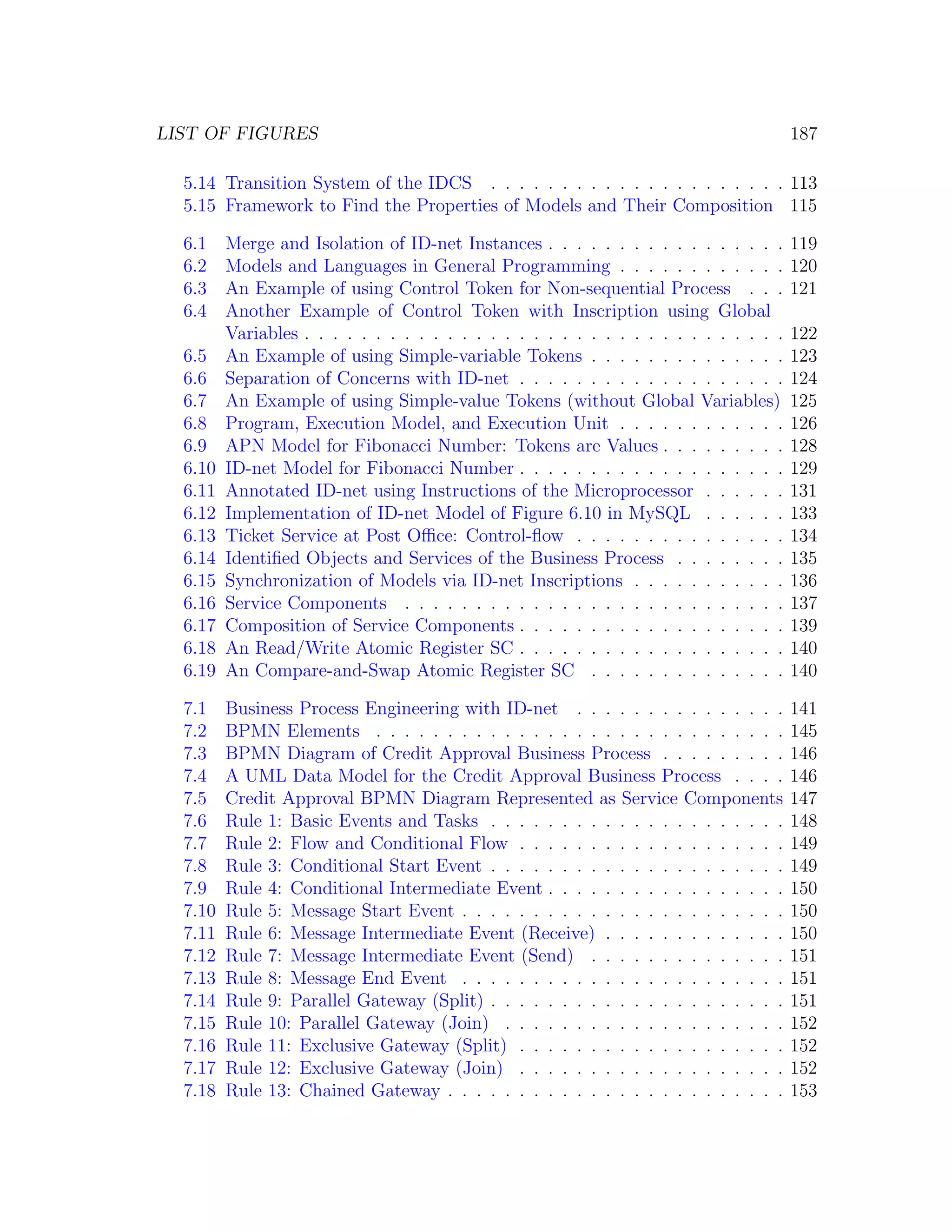 LIST OF FIGURES 187 5.14 Transition System of the IDCS . . . . . . . . . . . . . . . . . . . . . 113 5.15 Framework to Find the Properties of Models and Their Composition 115 6.1 Merge and Isolation of ID-net Instances . . . . . . . . . . . . . . . . . 119 6.2 Models and Languages in General Programming . . . . . . . . . . . . 120 6.3 An Example of using Control Token for Non-sequential Process . . . 121 6.4 Another Example of Control Token with Inscription using Global Variables . . . . . . . . . . . . . . . . . . . . . . . . . . . . . . . . . . 122 6.5 An Example of using Simple-variable Tokens . . . . . . . . . . . . . . 123 6.6 Separation of Concerns with ID-net . . . . . . . . . . . . . . . . . . . 124 6.7 An Example of using Simple-value Tokens (without Global Variables) 125 6.8 Program, Execution Model, and Execution Unit . . . . . . . . . . . . 126 6.9 APN Model for Fibonacci Number: Tokens are Values . . . . . . . . . 128 6.10 ID-net Model for Fibonacci Number . . . . . . . . . . . . . . . . . . . 129 6.11 Annotated ID-net using Instructions of the Microprocessor . . . . . . 131 6.12 Implementation of ID-net Model of Figure 6.10 in MySQL . . . . . . 133 6.13 Ticket Service at Post Oﬃce: Control-ﬂow . . . . . . . . . . . . . . . 134 6.14 Identiﬁed Objects and Services of the Business Process . . . . . . . . 135 6.15 Synchronization of Models via ID-net Inscriptions . . . . . . . . . . . 136 6.16 Service Components . . . . . . . . . . . . . . . . . . . . . . . . . . . 137 6.17 Composition of Service Components . . . . . . . . . . . . . . . . . . . 139 6.18 An Read/Write Atomic Register SC . . . . . . . . . . . . . . . . . . . 140 6.19 An Compare-and-Swap Atomic Register SC . . . . . . . . . . . . . . 140 7.1 Business Process Engineering with ID-net . . . . . . . . . . . . . . . 141 7.2 BPMN Elements . . . . . . . . . . . . . . . . . . . . . . . . . . . . . 145 7.3 BPMN Diagram of Credit Approval Business Process . . . . . . . . . 146 7.4 A UML Data Model for the Credit Approval Business Process . . . . 146 7.5 Credit Approval BPMN Diagram Represented as Service Components 147 7.6 Rule 1: Basic Events and Tasks . . . . . . . . . . . . . . . . . . . . . 148 7.7 Rule 2: Flow and Conditional Flow . . . . . . . . . . . . . . . . . . . 149 7.8 Rule 3: Conditional Start Event . . . . . . . . . . . . . . . . . . . . . 149 7.9 Rule 4: Conditional Intermediate Event . . . . . . . . . . . . . . . . . 150 7.10 Rule 5: Message Start Event . . . . . . . . . . . . . . . . . . . . . . . 150 7.11 Rule 6: Message Intermediate Event (Receive) . . . . . . . . . . . . . 150 7.12 Rule 7: Message Intermediate Event (Send) . . . . . . . . . . . . . . 151 7.13 Rule 8: Message End Event . . . . . . . . . . . . . . . . . . . . . . . 151 7.14 Rule 9: Parallel Gateway (Split) . . . . . . . . . . . . . . . . . . . . . 151 7.15 Rule 10: Parallel Gateway (Join) . . . . . . . . . . . . . . . . . . . . 152 7.16 Rule 11: Exclusive Gateway (Split) . . . . . . . . . . . . . . . . . . . 152 7.17 Rule 12: Exclusive Gateway (Join) . . . . . . . . . . . . . . . . . . . 152 7.18 Rule 13: Chained Gateway . . . . . . . . . . . . . . . . . . . . . . . . 153 