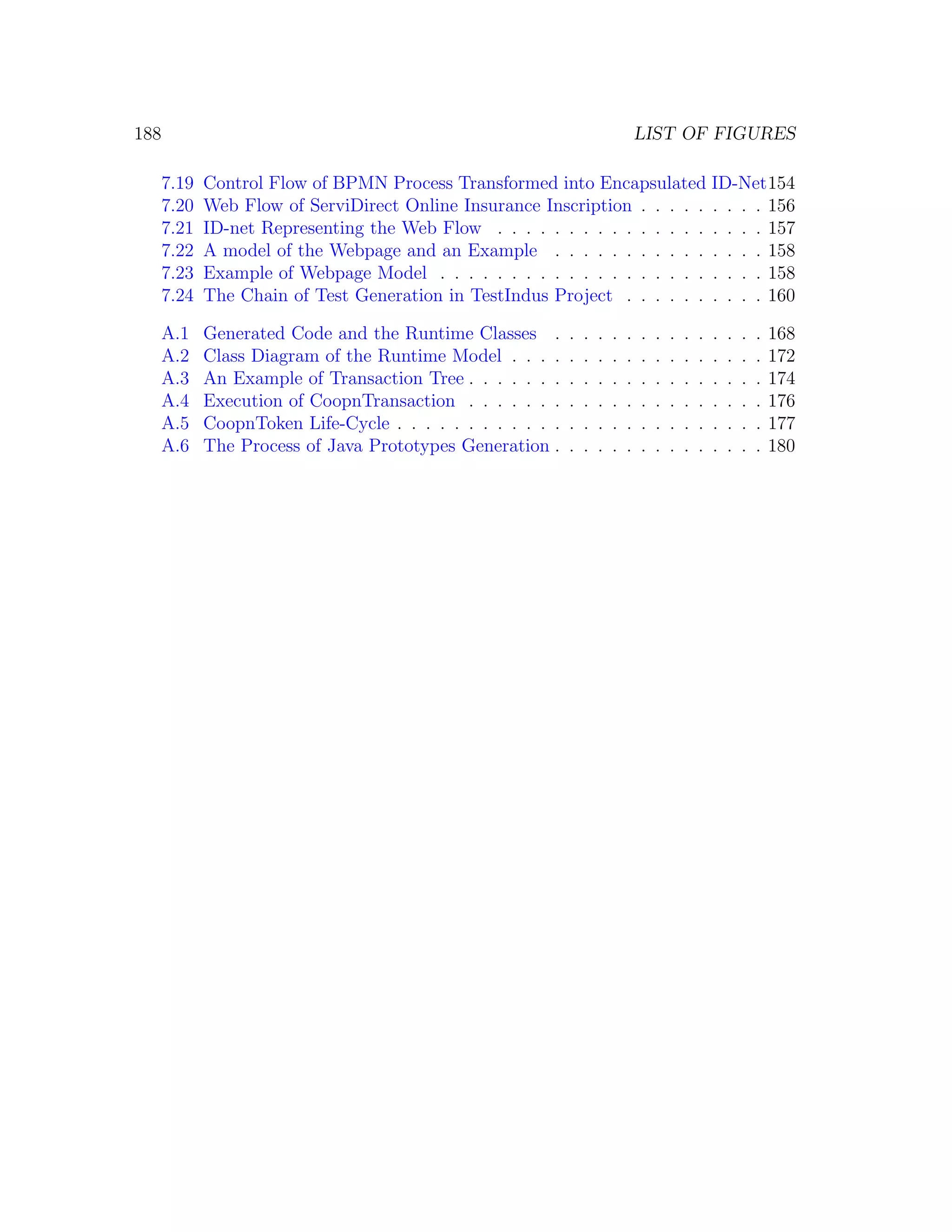 188 LIST OF FIGURES 7.19 Control Flow of BPMN Process Transformed into Encapsulated ID-Net154 7.20 Web Flow of ServiDirect Online Insurance Inscription . . . . . . . . . 156 7.21 ID-net Representing the Web Flow . . . . . . . . . . . . . . . . . . . 157 7.22 A model of the Webpage and an Example . . . . . . . . . . . . . . . 158 7.23 Example of Webpage Model . . . . . . . . . . . . . . . . . . . . . . . 158 7.24 The Chain of Test Generation in TestIndus Project . . . . . . . . . . 160 A.1 Generated Code and the Runtime Classes . . . . . . . . . . . . . . . 168 A.2 Class Diagram of the Runtime Model . . . . . . . . . . . . . . . . . . 172 A.3 An Example of Transaction Tree . . . . . . . . . . . . . . . . . . . . . 174 A.4 Execution of CoopnTransaction . . . . . . . . . . . . . . . . . . . . . 176 A.5 CoopnToken Life-Cycle . . . . . . . . . . . . . . . . . . . . . . . . . . 177 A.6 The Process of Java Prototypes Generation . . . . . . . . . . . . . . . 180 