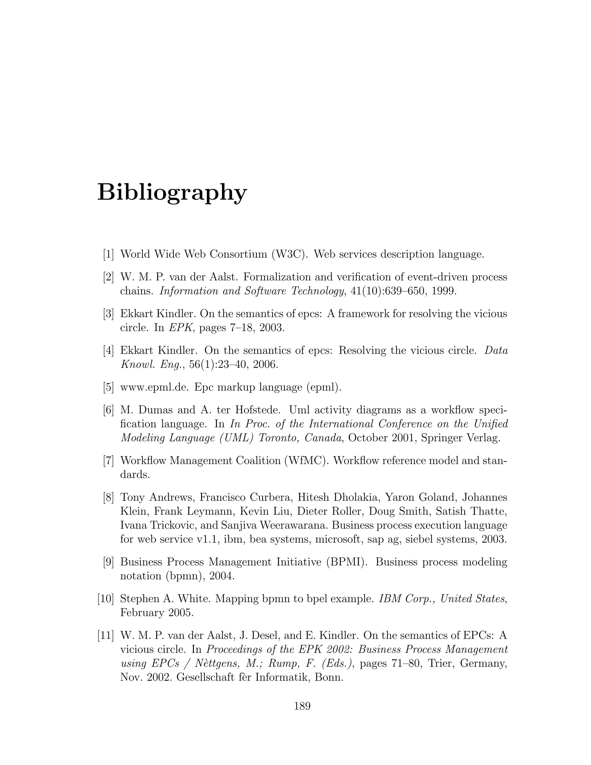 Bibliography [1] World Wide Web Consortium (W3C). Web services description language. [2] W. M. P. van der Aalst. Formalization and veriﬁcation of event-driven process chains. Information and Software Technology, 41(10):639–650, 1999. [3] Ekkart Kindler. On the semantics of epcs: A framework for resolving the vicious circle. In EPK, pages 7–18, 2003. [4] Ekkart Kindler. On the semantics of epcs: Resolving the vicious circle. Data Knowl. Eng., 56(1):23–40, 2006. [5] www.epml.de. Epc markup language (epml). [6] M. Dumas and A. ter Hofstede. Uml activity diagrams as a workﬂow speci- ﬁcation language. In In Proc. of the International Conference on the Uniﬁed Modeling Language (UML) Toronto, Canada, October 2001, Springer Verlag. [7] Workﬂow Management Coalition (WfMC). Workﬂow reference model and stan- dards. [8] Tony Andrews, Francisco Curbera, Hitesh Dholakia, Yaron Goland, Johannes Klein, Frank Leymann, Kevin Liu, Dieter Roller, Doug Smith, Satish Thatte, Ivana Trickovic, and Sanjiva Weerawarana. Business process execution language for web service v1.1, ibm, bea systems, microsoft, sap ag, siebel systems, 2003. [9] Business Process Management Initiative (BPMI). Business process modeling notation (bpmn), 2004. [10] Stephen A. White. Mapping bpmn to bpel example. IBM Corp., United States, February 2005. [11] W. M. P. van der Aalst, J. Desel, and E. Kindler. On the semantics of EPCs: A vicious circle. In Proceedings of the EPK 2002: Business Process Management using EPCs / N`ttgens, M.; Rump, F. (Eds.), pages 71–80, Trier, Germany, e Nov. 2002. Gesellschaft f`r Informatik, Bonn. e 189 