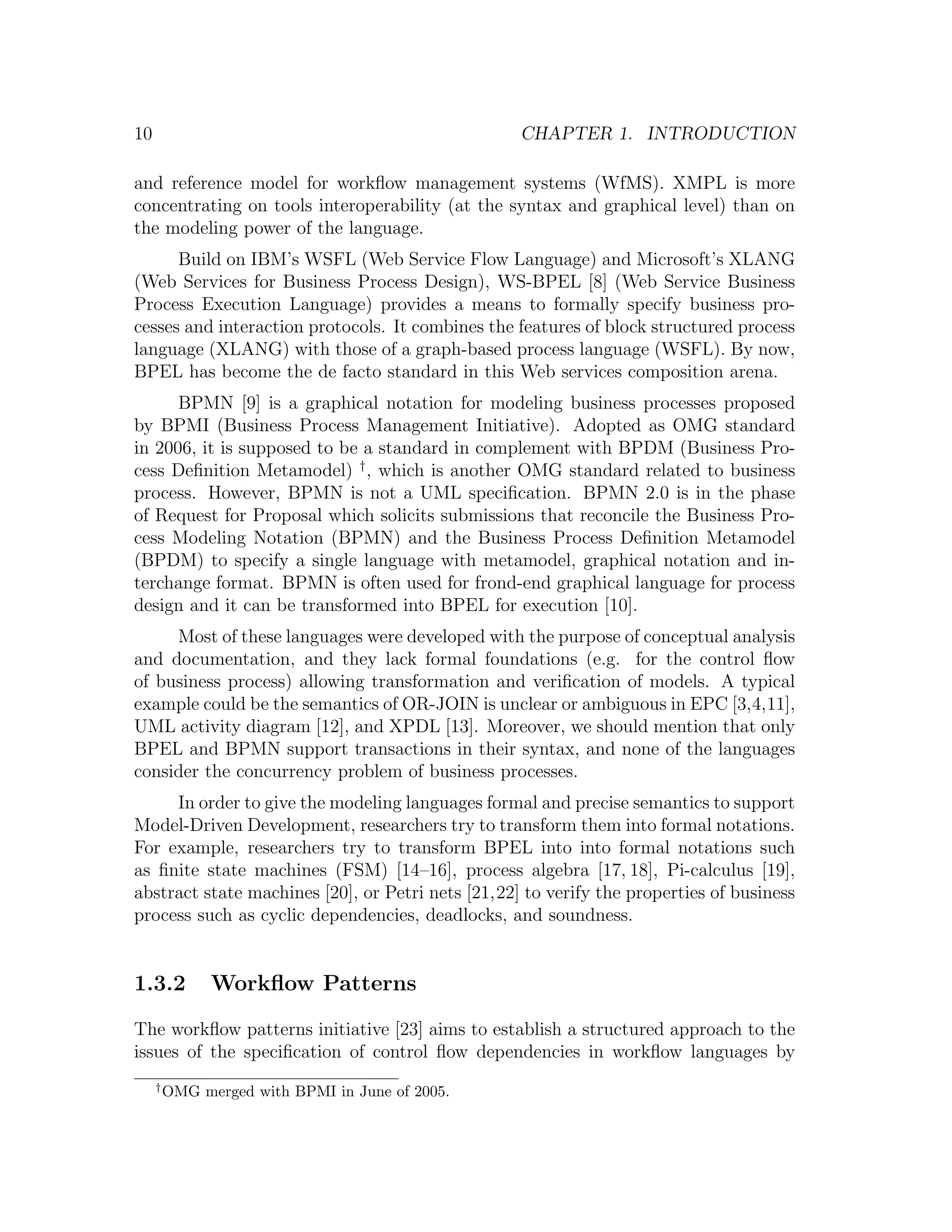 10 CHAPTER 1. INTRODUCTION and reference model for workﬂow management systems (WfMS). XMPL is more concentrating on tools interoperability (at the syntax and graphical level) than on the modeling power of the language. Build on IBM’s WSFL (Web Service Flow Language) and Microsoft’s XLANG (Web Services for Business Process Design), WS-BPEL [8] (Web Service Business Process Execution Language) provides a means to formally specify business pro- cesses and interaction protocols. It combines the features of block structured process language (XLANG) with those of a graph-based process language (WSFL). By now, BPEL has become the de facto standard in this Web services composition arena. BPMN [9] is a graphical notation for modeling business processes proposed by BPMI (Business Process Management Initiative). Adopted as OMG standard in 2006, it is supposed to be a standard in complement with BPDM (Business Pro- cess Deﬁnition Metamodel) † , which is another OMG standard related to business process. However, BPMN is not a UML speciﬁcation. BPMN 2.0 is in the phase of Request for Proposal which solicits submissions that reconcile the Business Pro- cess Modeling Notation (BPMN) and the Business Process Deﬁnition Metamodel (BPDM) to specify a single language with metamodel, graphical notation and in- terchange format. BPMN is often used for frond-end graphical language for process design and it can be transformed into BPEL for execution [10]. Most of these languages were developed with the purpose of conceptual analysis and documentation, and they lack formal foundations (e.g. for the control ﬂow of business process) allowing transformation and veriﬁcation of models. A typical example could be the semantics of OR-JOIN is unclear or ambiguous in EPC [3,4,11], UML activity diagram [12], and XPDL [13]. Moreover, we should mention that only BPEL and BPMN support transactions in their syntax, and none of the languages consider the concurrency problem of business processes. In order to give the modeling languages formal and precise semantics to support Model-Driven Development, researchers try to transform them into formal notations. For example, researchers try to transform BPEL into into formal notations such as ﬁnite state machines (FSM) [14–16], process algebra [17, 18], Pi-calculus [19], abstract state machines [20], or Petri nets [21,22] to verify the properties of business process such as cyclic dependencies, deadlocks, and soundness. 1.3.2 Workﬂow Patterns The workﬂow patterns initiative [23] aims to establish a structured approach to the issues of the speciﬁcation of control ﬂow dependencies in workﬂow languages by † OMG merged with BPMI in June of 2005. 