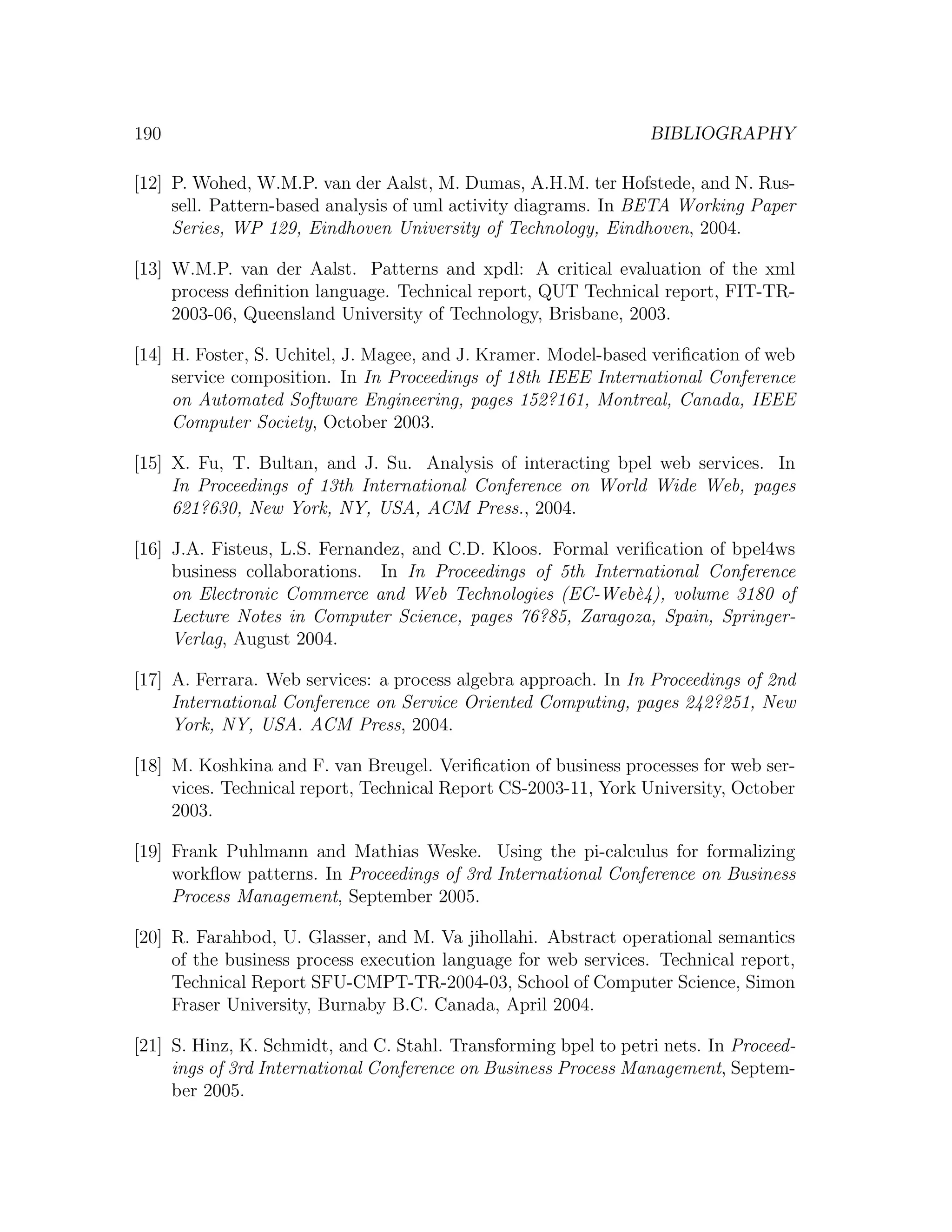 190 BIBLIOGRAPHY [12] P. Wohed, W.M.P. van der Aalst, M. Dumas, A.H.M. ter Hofstede, and N. Rus- sell. Pattern-based analysis of uml activity diagrams. In BETA Working Paper Series, WP 129, Eindhoven University of Technology, Eindhoven, 2004. [13] W.M.P. van der Aalst. Patterns and xpdl: A critical evaluation of the xml process deﬁnition language. Technical report, QUT Technical report, FIT-TR- 2003-06, Queensland University of Technology, Brisbane, 2003. [14] H. Foster, S. Uchitel, J. Magee, and J. Kramer. Model-based veriﬁcation of web service composition. In In Proceedings of 18th IEEE International Conference on Automated Software Engineering, pages 152?161, Montreal, Canada, IEEE Computer Society, October 2003. [15] X. Fu, T. Bultan, and J. Su. Analysis of interacting bpel web services. In In Proceedings of 13th International Conference on World Wide Web, pages 621?630, New York, NY, USA, ACM Press., 2004. [16] J.A. Fisteus, L.S. Fernandez, and C.D. Kloos. Formal veriﬁcation of bpel4ws business collaborations. In In Proceedings of 5th International Conference on Electronic Commerce and Web Technologies (EC-Web`4), volume 3180 of e Lecture Notes in Computer Science, pages 76?85, Zaragoza, Spain, Springer- Verlag, August 2004. [17] A. Ferrara. Web services: a process algebra approach. In In Proceedings of 2nd International Conference on Service Oriented Computing, pages 242?251, New York, NY, USA. ACM Press, 2004. [18] M. Koshkina and F. van Breugel. Veriﬁcation of business processes for web ser- vices. Technical report, Technical Report CS-2003-11, York University, October 2003. [19] Frank Puhlmann and Mathias Weske. Using the pi-calculus for formalizing workﬂow patterns. In Proceedings of 3rd International Conference on Business Process Management, September 2005. [20] R. Farahbod, U. Glasser, and M. Va jihollahi. Abstract operational semantics of the business process execution language for web services. Technical report, Technical Report SFU-CMPT-TR-2004-03, School of Computer Science, Simon Fraser University, Burnaby B.C. Canada, April 2004. [21] S. Hinz, K. Schmidt, and C. Stahl. Transforming bpel to petri nets. In Proceed- ings of 3rd International Conference on Business Process Management, Septem- ber 2005. 