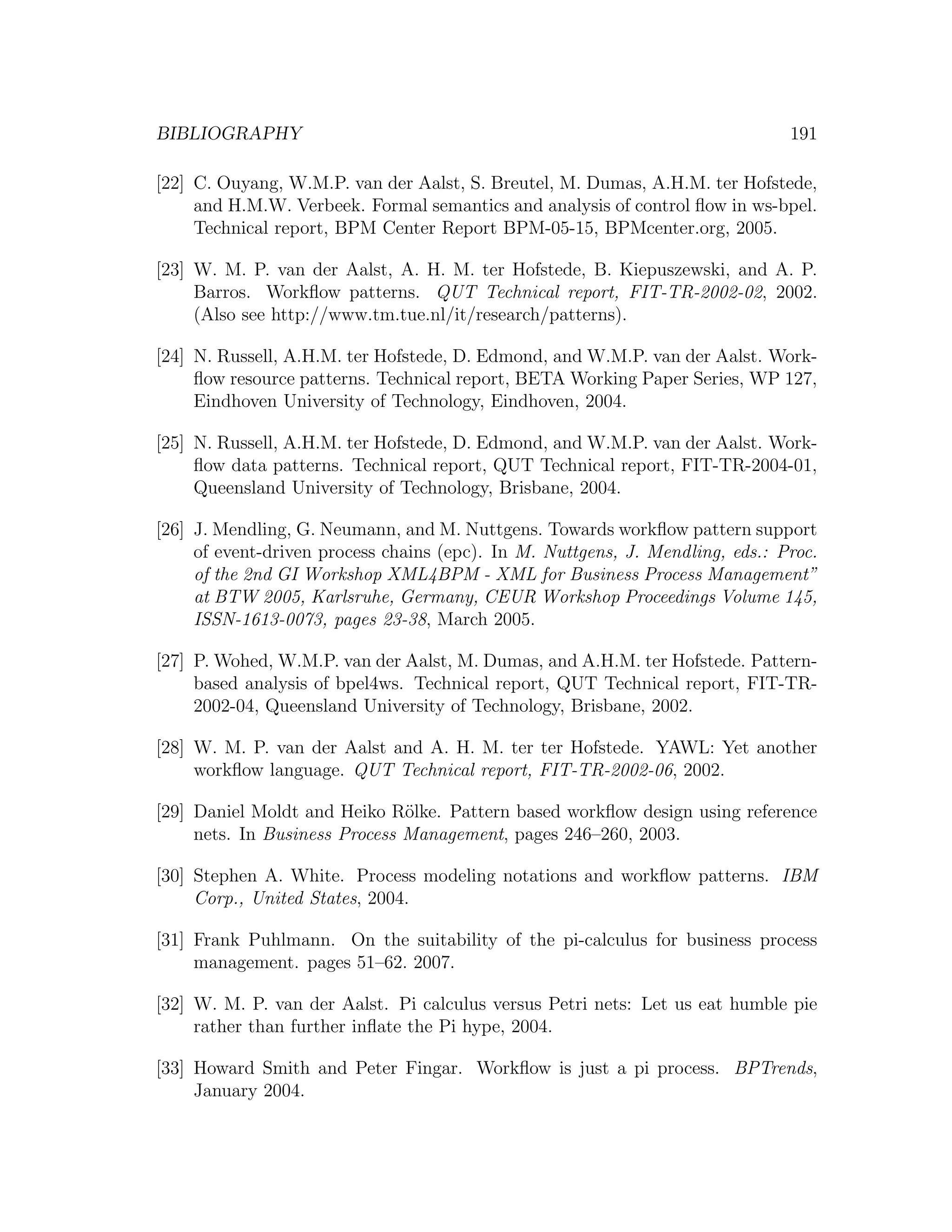 BIBLIOGRAPHY 191 [22] C. Ouyang, W.M.P. van der Aalst, S. Breutel, M. Dumas, A.H.M. ter Hofstede, and H.M.W. Verbeek. Formal semantics and analysis of control ﬂow in ws-bpel. Technical report, BPM Center Report BPM-05-15, BPMcenter.org, 2005. [23] W. M. P. van der Aalst, A. H. M. ter Hofstede, B. Kiepuszewski, and A. P. Barros. Workﬂow patterns. QUT Technical report, FIT-TR-2002-02, 2002. (Also see http://www.tm.tue.nl/it/research/patterns). [24] N. Russell, A.H.M. ter Hofstede, D. Edmond, and W.M.P. van der Aalst. Work- ﬂow resource patterns. Technical report, BETA Working Paper Series, WP 127, Eindhoven University of Technology, Eindhoven, 2004. [25] N. Russell, A.H.M. ter Hofstede, D. Edmond, and W.M.P. van der Aalst. Work- ﬂow data patterns. Technical report, QUT Technical report, FIT-TR-2004-01, Queensland University of Technology, Brisbane, 2004. [26] J. Mendling, G. Neumann, and M. Nuttgens. Towards workﬂow pattern support of event-driven process chains (epc). In M. Nuttgens, J. Mendling, eds.: Proc. of the 2nd GI Workshop XML4BPM - XML for Business Process Management” at BTW 2005, Karlsruhe, Germany, CEUR Workshop Proceedings Volume 145, ISSN-1613-0073, pages 23-38, March 2005. [27] P. Wohed, W.M.P. van der Aalst, M. Dumas, and A.H.M. ter Hofstede. Pattern- based analysis of bpel4ws. Technical report, QUT Technical report, FIT-TR- 2002-04, Queensland University of Technology, Brisbane, 2002. [28] W. M. P. van der Aalst and A. H. M. ter ter Hofstede. YAWL: Yet another workﬂow language. QUT Technical report, FIT-TR-2002-06, 2002. [29] Daniel Moldt and Heiko R¨lke. Pattern based workﬂow design using reference o nets. In Business Process Management, pages 246–260, 2003. [30] Stephen A. White. Process modeling notations and workﬂow patterns. IBM Corp., United States, 2004. [31] Frank Puhlmann. On the suitability of the pi-calculus for business process management. pages 51–62. 2007. [32] W. M. P. van der Aalst. Pi calculus versus Petri nets: Let us eat humble pie rather than further inﬂate the Pi hype, 2004. [33] Howard Smith and Peter Fingar. Workﬂow is just a pi process. BPTrends, January 2004. 