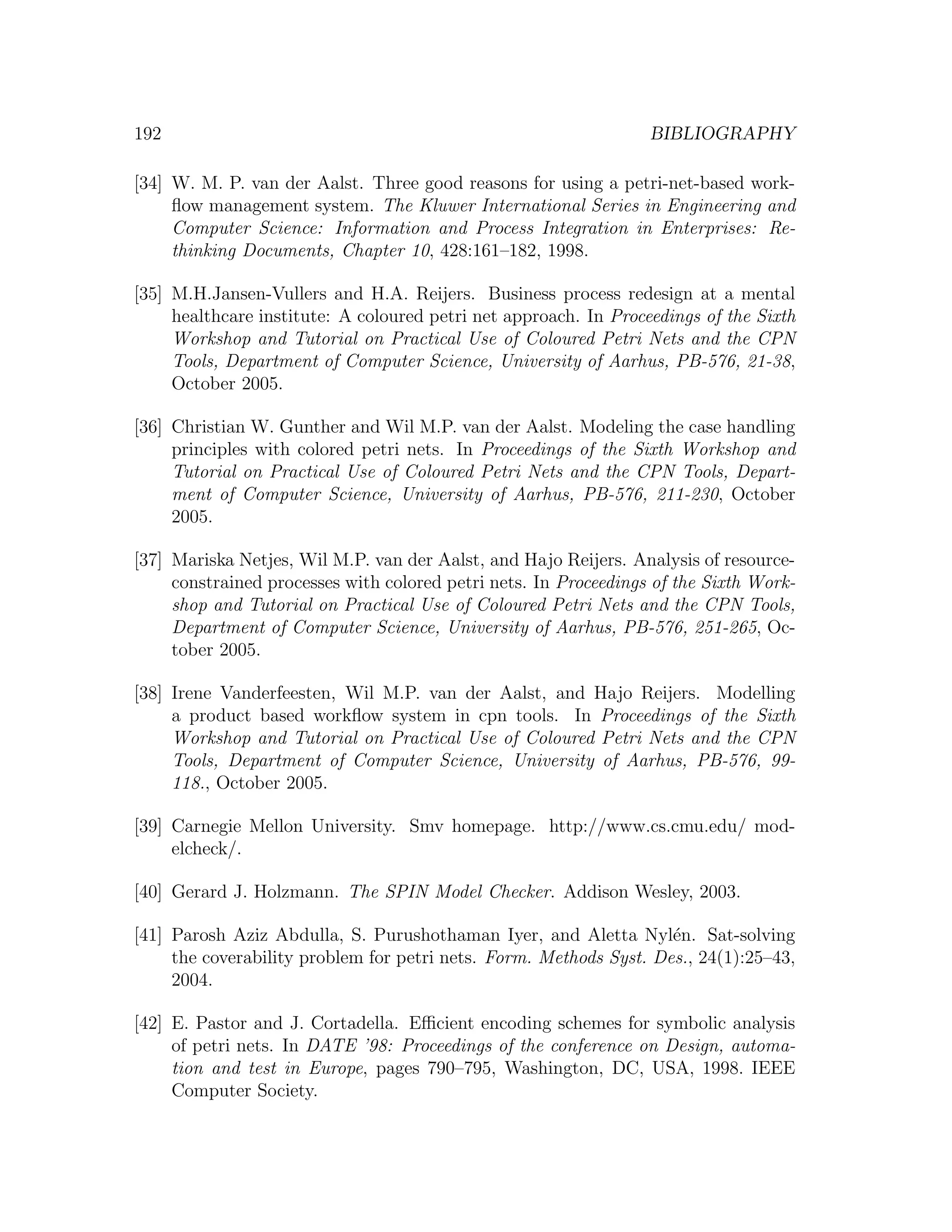 192 BIBLIOGRAPHY [34] W. M. P. van der Aalst. Three good reasons for using a petri-net-based work- ﬂow management system. The Kluwer International Series in Engineering and Computer Science: Information and Process Integration in Enterprises: Re- thinking Documents, Chapter 10, 428:161–182, 1998. [35] M.H.Jansen-Vullers and H.A. Reijers. Business process redesign at a mental healthcare institute: A coloured petri net approach. In Proceedings of the Sixth Workshop and Tutorial on Practical Use of Coloured Petri Nets and the CPN Tools, Department of Computer Science, University of Aarhus, PB-576, 21-38, October 2005. [36] Christian W. Gunther and Wil M.P. van der Aalst. Modeling the case handling principles with colored petri nets. In Proceedings of the Sixth Workshop and Tutorial on Practical Use of Coloured Petri Nets and the CPN Tools, Depart- ment of Computer Science, University of Aarhus, PB-576, 211-230, October 2005. [37] Mariska Netjes, Wil M.P. van der Aalst, and Hajo Reijers. Analysis of resource- constrained processes with colored petri nets. In Proceedings of the Sixth Work- shop and Tutorial on Practical Use of Coloured Petri Nets and the CPN Tools, Department of Computer Science, University of Aarhus, PB-576, 251-265, Oc- tober 2005. [38] Irene Vanderfeesten, Wil M.P. van der Aalst, and Hajo Reijers. Modelling a product based workﬂow system in cpn tools. In Proceedings of the Sixth Workshop and Tutorial on Practical Use of Coloured Petri Nets and the CPN Tools, Department of Computer Science, University of Aarhus, PB-576, 99- 118., October 2005. [39] Carnegie Mellon University. Smv homepage. http://www.cs.cmu.edu/ mod- elcheck/. [40] Gerard J. Holzmann. The SPIN Model Checker. Addison Wesley, 2003. [41] Parosh Aziz Abdulla, S. Purushothaman Iyer, and Aletta Nyl´n. Sat-solving e the coverability problem for petri nets. Form. Methods Syst. Des., 24(1):25–43, 2004. [42] E. Pastor and J. Cortadella. Eﬃcient encoding schemes for symbolic analysis of petri nets. In DATE ’98: Proceedings of the conference on Design, automa- tion and test in Europe, pages 790–795, Washington, DC, USA, 1998. IEEE Computer Society. 