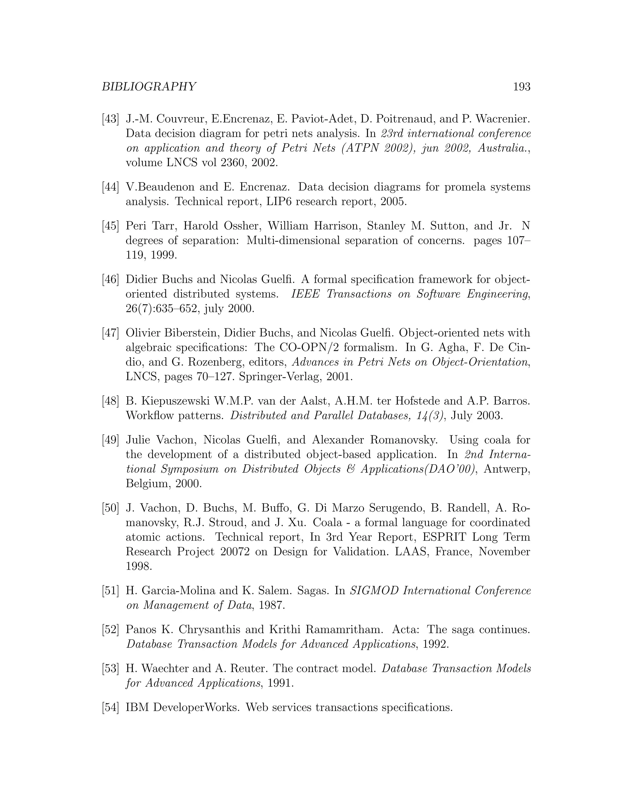 BIBLIOGRAPHY 193 [43] J.-M. Couvreur, E.Encrenaz, E. Paviot-Adet, D. Poitrenaud, and P. Wacrenier. Data decision diagram for petri nets analysis. In 23rd international conference on application and theory of Petri Nets (ATPN 2002), jun 2002, Australia., volume LNCS vol 2360, 2002. [44] V.Beaudenon and E. Encrenaz. Data decision diagrams for promela systems analysis. Technical report, LIP6 research report, 2005. [45] Peri Tarr, Harold Ossher, William Harrison, Stanley M. Sutton, and Jr. N degrees of separation: Multi-dimensional separation of concerns. pages 107– 119, 1999. [46] Didier Buchs and Nicolas Guelﬁ. A formal speciﬁcation framework for object- oriented distributed systems. IEEE Transactions on Software Engineering, 26(7):635–652, july 2000. [47] Olivier Biberstein, Didier Buchs, and Nicolas Guelﬁ. Object-oriented nets with algebraic speciﬁcations: The CO-OPN/2 formalism. In G. Agha, F. De Cin- dio, and G. Rozenberg, editors, Advances in Petri Nets on Object-Orientation, LNCS, pages 70–127. Springer-Verlag, 2001. [48] B. Kiepuszewski W.M.P. van der Aalst, A.H.M. ter Hofstede and A.P. Barros. Workﬂow patterns. Distributed and Parallel Databases, 14(3), July 2003. [49] Julie Vachon, Nicolas Guelﬁ, and Alexander Romanovsky. Using coala for the development of a distributed object-based application. In 2nd Interna- tional Symposium on Distributed Objects & Applications(DAO’00), Antwerp, Belgium, 2000. [50] J. Vachon, D. Buchs, M. Buﬀo, G. Di Marzo Serugendo, B. Randell, A. Ro- manovsky, R.J. Stroud, and J. Xu. Coala - a formal language for coordinated atomic actions. Technical report, In 3rd Year Report, ESPRIT Long Term Research Project 20072 on Design for Validation. LAAS, France, November 1998. [51] H. Garcia-Molina and K. Salem. Sagas. In SIGMOD International Conference on Management of Data, 1987. [52] Panos K. Chrysanthis and Krithi Ramamritham. Acta: The saga continues. Database Transaction Models for Advanced Applications, 1992. [53] H. Waechter and A. Reuter. The contract model. Database Transaction Models for Advanced Applications, 1991. [54] IBM DeveloperWorks. Web services transactions speciﬁcations. 