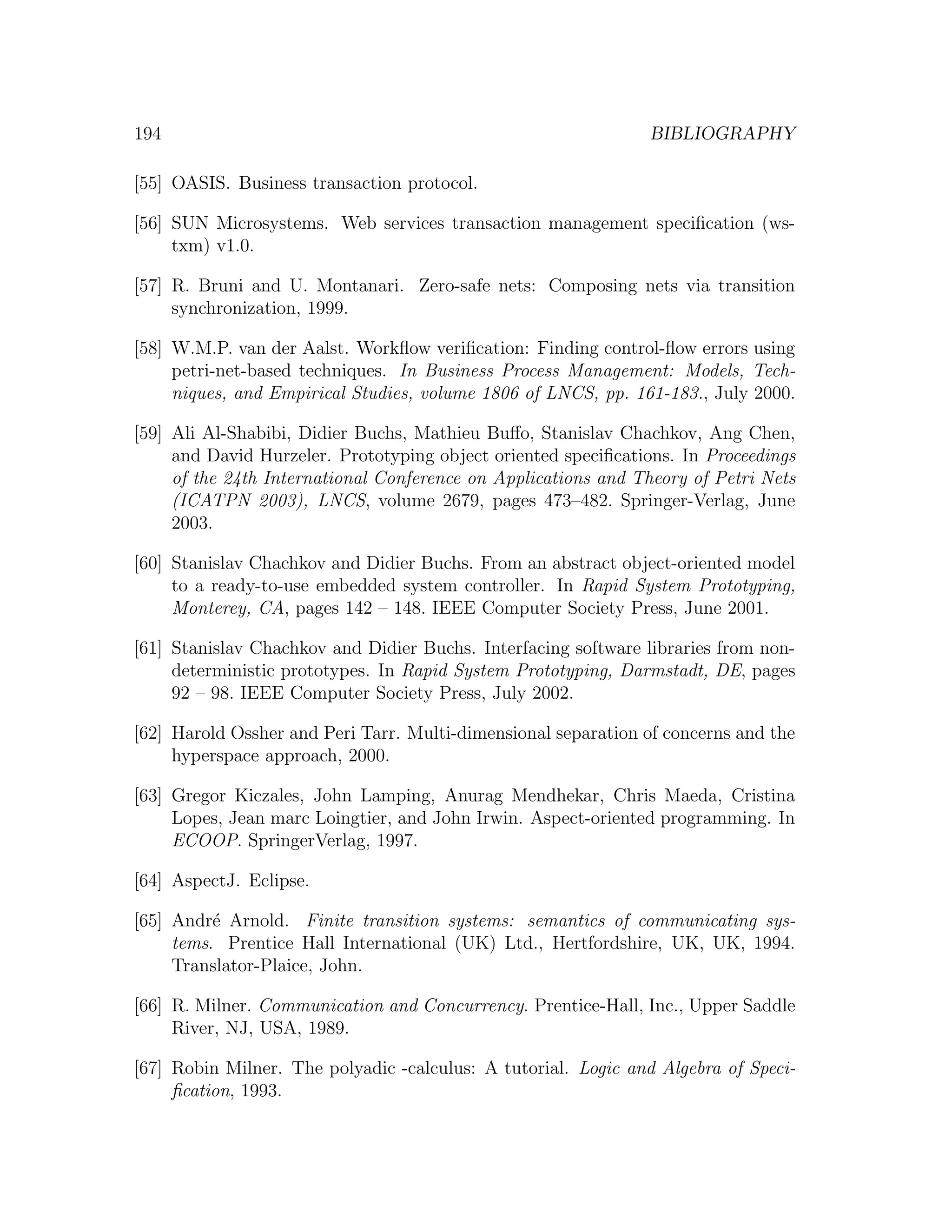 194 BIBLIOGRAPHY [55] OASIS. Business transaction protocol. [56] SUN Microsystems. Web services transaction management speciﬁcation (ws- txm) v1.0. [57] R. Bruni and U. Montanari. Zero-safe nets: Composing nets via transition synchronization, 1999. [58] W.M.P. van der Aalst. Workﬂow veriﬁcation: Finding control-ﬂow errors using petri-net-based techniques. In Business Process Management: Models, Tech- niques, and Empirical Studies, volume 1806 of LNCS, pp. 161-183., July 2000. [59] Ali Al-Shabibi, Didier Buchs, Mathieu Buﬀo, Stanislav Chachkov, Ang Chen, and David Hurzeler. Prototyping object oriented speciﬁcations. In Proceedings of the 24th International Conference on Applications and Theory of Petri Nets (ICATPN 2003), LNCS, volume 2679, pages 473–482. Springer-Verlag, June 2003. [60] Stanislav Chachkov and Didier Buchs. From an abstract object-oriented model to a ready-to-use embedded system controller. In Rapid System Prototyping, Monterey, CA, pages 142 – 148. IEEE Computer Society Press, June 2001. [61] Stanislav Chachkov and Didier Buchs. Interfacing software libraries from non- deterministic prototypes. In Rapid System Prototyping, Darmstadt, DE, pages 92 – 98. IEEE Computer Society Press, July 2002. [62] Harold Ossher and Peri Tarr. Multi-dimensional separation of concerns and the hyperspace approach, 2000. [63] Gregor Kiczales, John Lamping, Anurag Mendhekar, Chris Maeda, Cristina Lopes, Jean marc Loingtier, and John Irwin. Aspect-oriented programming. In ECOOP. SpringerVerlag, 1997. [64] AspectJ. Eclipse. [65] Andr´ Arnold. Finite transition systems: semantics of communicating sys- e tems. Prentice Hall International (UK) Ltd., Hertfordshire, UK, UK, 1994. Translator-Plaice, John. [66] R. Milner. Communication and Concurrency. Prentice-Hall, Inc., Upper Saddle River, NJ, USA, 1989. [67] Robin Milner. The polyadic -calculus: A tutorial. Logic and Algebra of Speci- ﬁcation, 1993. 