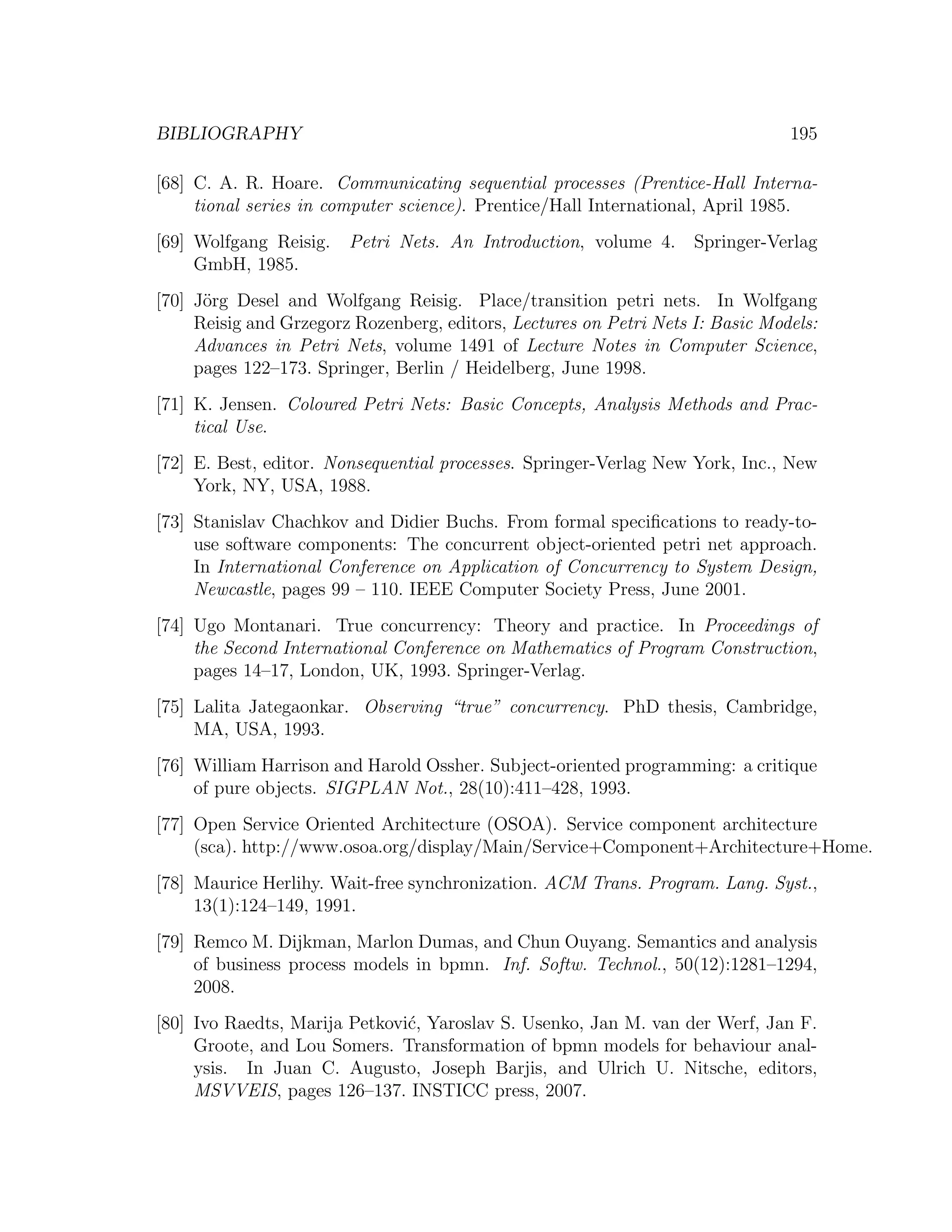 BIBLIOGRAPHY 195 [68] C. A. R. Hoare. Communicating sequential processes (Prentice-Hall Interna- tional series in computer science). Prentice/Hall International, April 1985. [69] Wolfgang Reisig. Petri Nets. An Introduction, volume 4. Springer-Verlag GmbH, 1985. [70] J¨rg Desel and Wolfgang Reisig. Place/transition petri nets. In Wolfgang o Reisig and Grzegorz Rozenberg, editors, Lectures on Petri Nets I: Basic Models: Advances in Petri Nets, volume 1491 of Lecture Notes in Computer Science, pages 122–173. Springer, Berlin / Heidelberg, June 1998. [71] K. Jensen. Coloured Petri Nets: Basic Concepts, Analysis Methods and Prac- tical Use. [72] E. Best, editor. Nonsequential processes. Springer-Verlag New York, Inc., New York, NY, USA, 1988. [73] Stanislav Chachkov and Didier Buchs. From formal speciﬁcations to ready-to- use software components: The concurrent object-oriented petri net approach. In International Conference on Application of Concurrency to System Design, Newcastle, pages 99 – 110. IEEE Computer Society Press, June 2001. [74] Ugo Montanari. True concurrency: Theory and practice. In Proceedings of the Second International Conference on Mathematics of Program Construction, pages 14–17, London, UK, 1993. Springer-Verlag. [75] Lalita Jategaonkar. Observing “true” concurrency. PhD thesis, Cambridge, MA, USA, 1993. [76] William Harrison and Harold Ossher. Subject-oriented programming: a critique of pure objects. SIGPLAN Not., 28(10):411–428, 1993. [77] Open Service Oriented Architecture (OSOA). Service component architecture (sca). http://www.osoa.org/display/Main/Service+Component+Architecture+Home. [78] Maurice Herlihy. Wait-free synchronization. ACM Trans. Program. Lang. Syst., 13(1):124–149, 1991. [79] Remco M. Dijkman, Marlon Dumas, and Chun Ouyang. Semantics and analysis of business process models in bpmn. Inf. Softw. Technol., 50(12):1281–1294, 2008. [80] Ivo Raedts, Marija Petkovi´, Yaroslav S. Usenko, Jan M. van der Werf, Jan F. c Groote, and Lou Somers. Transformation of bpmn models for behaviour anal- ysis. In Juan C. Augusto, Joseph Barjis, and Ulrich U. Nitsche, editors, MSVVEIS, pages 126–137. INSTICC press, 2007. 