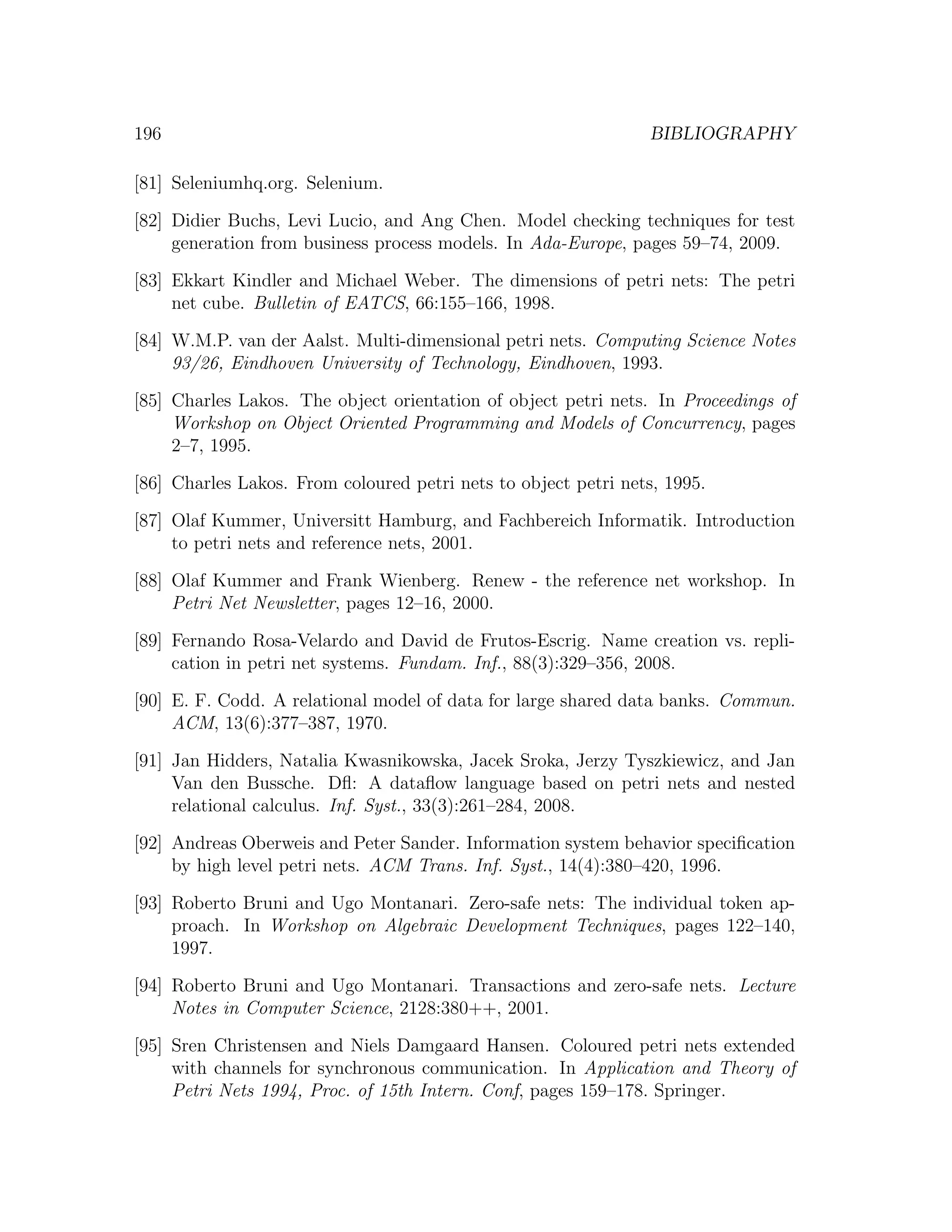196 BIBLIOGRAPHY [81] Seleniumhq.org. Selenium. [82] Didier Buchs, Levi Lucio, and Ang Chen. Model checking techniques for test generation from business process models. In Ada-Europe, pages 59–74, 2009. [83] Ekkart Kindler and Michael Weber. The dimensions of petri nets: The petri net cube. Bulletin of EATCS, 66:155–166, 1998. [84] W.M.P. van der Aalst. Multi-dimensional petri nets. Computing Science Notes 93/26, Eindhoven University of Technology, Eindhoven, 1993. [85] Charles Lakos. The object orientation of object petri nets. In Proceedings of Workshop on Object Oriented Programming and Models of Concurrency, pages 2–7, 1995. [86] Charles Lakos. From coloured petri nets to object petri nets, 1995. [87] Olaf Kummer, Universitt Hamburg, and Fachbereich Informatik. Introduction to petri nets and reference nets, 2001. [88] Olaf Kummer and Frank Wienberg. Renew - the reference net workshop. In Petri Net Newsletter, pages 12–16, 2000. [89] Fernando Rosa-Velardo and David de Frutos-Escrig. Name creation vs. repli- cation in petri net systems. Fundam. Inf., 88(3):329–356, 2008. [90] E. F. Codd. A relational model of data for large shared data banks. Commun. ACM, 13(6):377–387, 1970. [91] Jan Hidders, Natalia Kwasnikowska, Jacek Sroka, Jerzy Tyszkiewicz, and Jan Van den Bussche. Dﬂ: A dataﬂow language based on petri nets and nested relational calculus. Inf. Syst., 33(3):261–284, 2008. [92] Andreas Oberweis and Peter Sander. Information system behavior speciﬁcation by high level petri nets. ACM Trans. Inf. Syst., 14(4):380–420, 1996. [93] Roberto Bruni and Ugo Montanari. Zero-safe nets: The individual token ap- proach. In Workshop on Algebraic Development Techniques, pages 122–140, 1997. [94] Roberto Bruni and Ugo Montanari. Transactions and zero-safe nets. Lecture Notes in Computer Science, 2128:380++, 2001. [95] Sren Christensen and Niels Damgaard Hansen. Coloured petri nets extended with channels for synchronous communication. In Application and Theory of Petri Nets 1994, Proc. of 15th Intern. Conf, pages 159–178. Springer. 