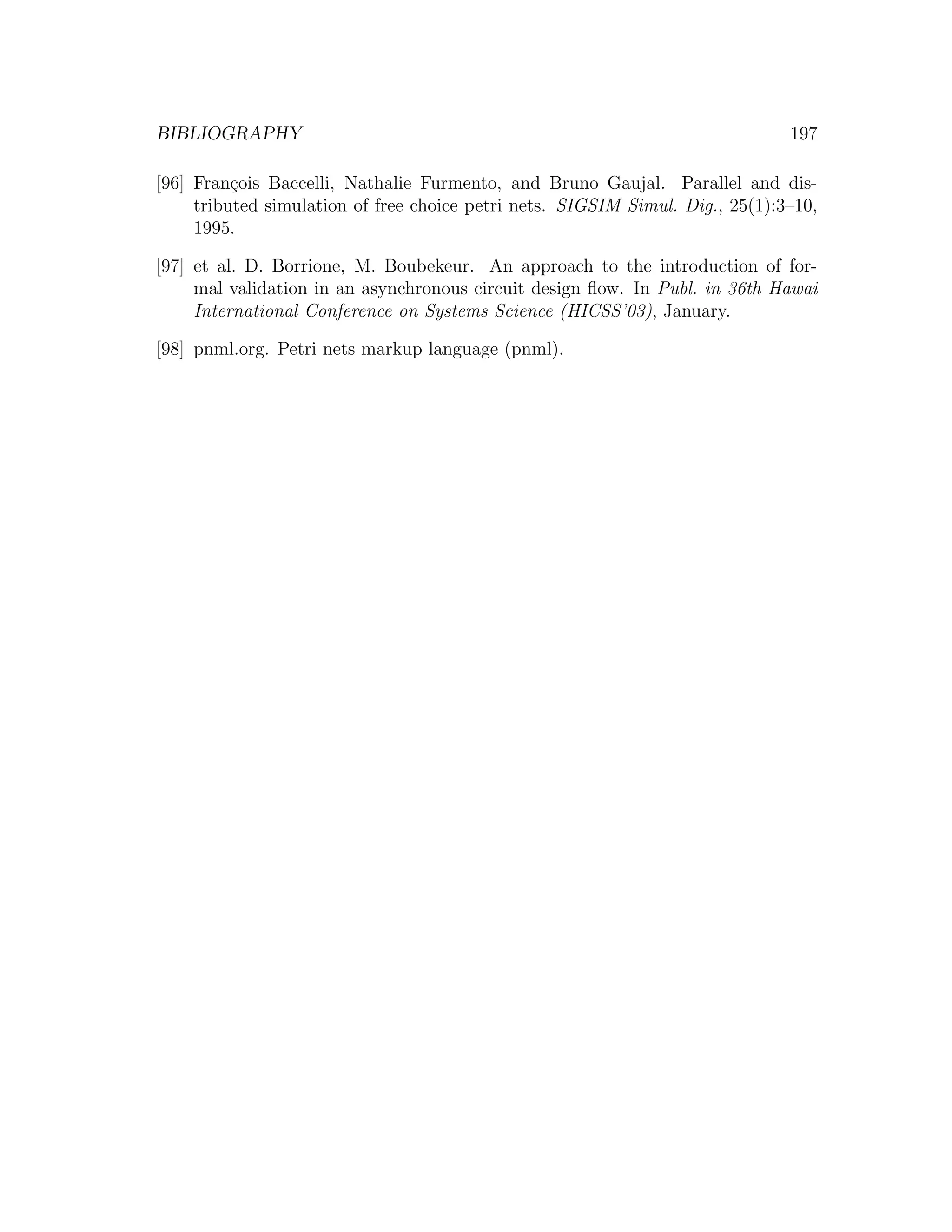BIBLIOGRAPHY 197 [96] Fran¸ois Baccelli, Nathalie Furmento, and Bruno Gaujal. Parallel and dis- c tributed simulation of free choice petri nets. SIGSIM Simul. Dig., 25(1):3–10, 1995. [97] et al. D. Borrione, M. Boubekeur. An approach to the introduction of for- mal validation in an asynchronous circuit design ﬂow. In Publ. in 36th Hawai International Conference on Systems Science (HICSS’03), January. [98] pnml.org. Petri nets markup language (pnml). 