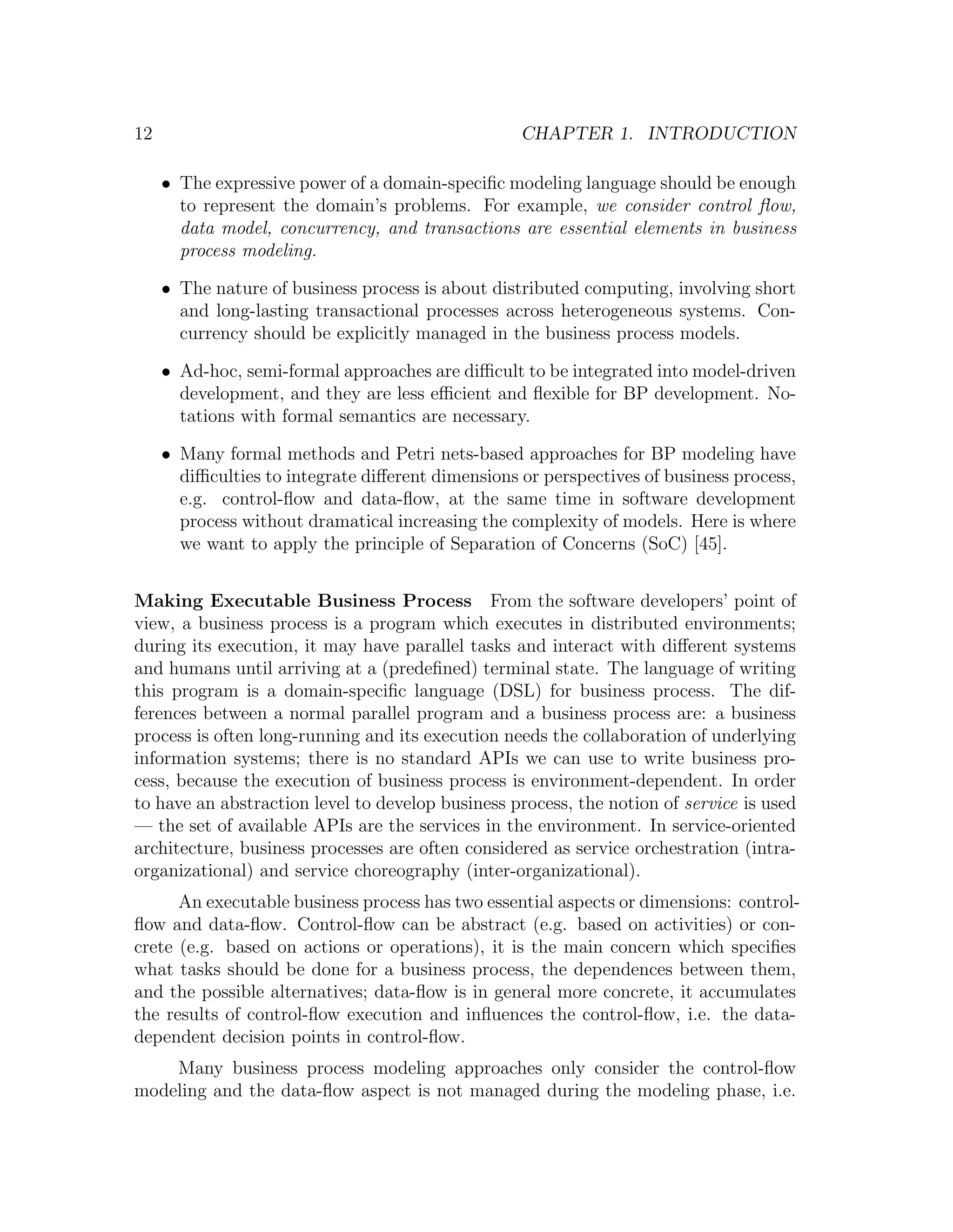 12 CHAPTER 1. INTRODUCTION • The expressive power of a domain-speciﬁc modeling language should be enough to represent the domain’s problems. For example, we consider control ﬂow, data model, concurrency, and transactions are essential elements in business process modeling. • The nature of business process is about distributed computing, involving short and long-lasting transactional processes across heterogeneous systems. Con- currency should be explicitly managed in the business process models. • Ad-hoc, semi-formal approaches are diﬃcult to be integrated into model-driven development, and they are less eﬃcient and ﬂexible for BP development. No- tations with formal semantics are necessary. • Many formal methods and Petri nets-based approaches for BP modeling have diﬃculties to integrate diﬀerent dimensions or perspectives of business process, e.g. control-ﬂow and data-ﬂow, at the same time in software development process without dramatical increasing the complexity of models. Here is where we want to apply the principle of Separation of Concerns (SoC) [45]. Making Executable Business Process From the software developers’ point of view, a business process is a program which executes in distributed environments; during its execution, it may have parallel tasks and interact with diﬀerent systems and humans until arriving at a (predeﬁned) terminal state. The language of writing this program is a domain-speciﬁc language (DSL) for business process. The dif- ferences between a normal parallel program and a business process are: a business process is often long-running and its execution needs the collaboration of underlying information systems; there is no standard APIs we can use to write business pro- cess, because the execution of business process is environment-dependent. In order to have an abstraction level to develop business process, the notion of service is used — the set of available APIs are the services in the environment. In service-oriented architecture, business processes are often considered as service orchestration (intra- organizational) and service choreography (inter-organizational). An executable business process has two essential aspects or dimensions: control- ﬂow and data-ﬂow. Control-ﬂow can be abstract (e.g. based on activities) or con- crete (e.g. based on actions or operations), it is the main concern which speciﬁes what tasks should be done for a business process, the dependences between them, and the possible alternatives; data-ﬂow is in general more concrete, it accumulates the results of control-ﬂow execution and inﬂuences the control-ﬂow, i.e. the data- dependent decision points in control-ﬂow. Many business process modeling approaches only consider the control-ﬂow modeling and the data-ﬂow aspect is not managed during the modeling phase, i.e. 