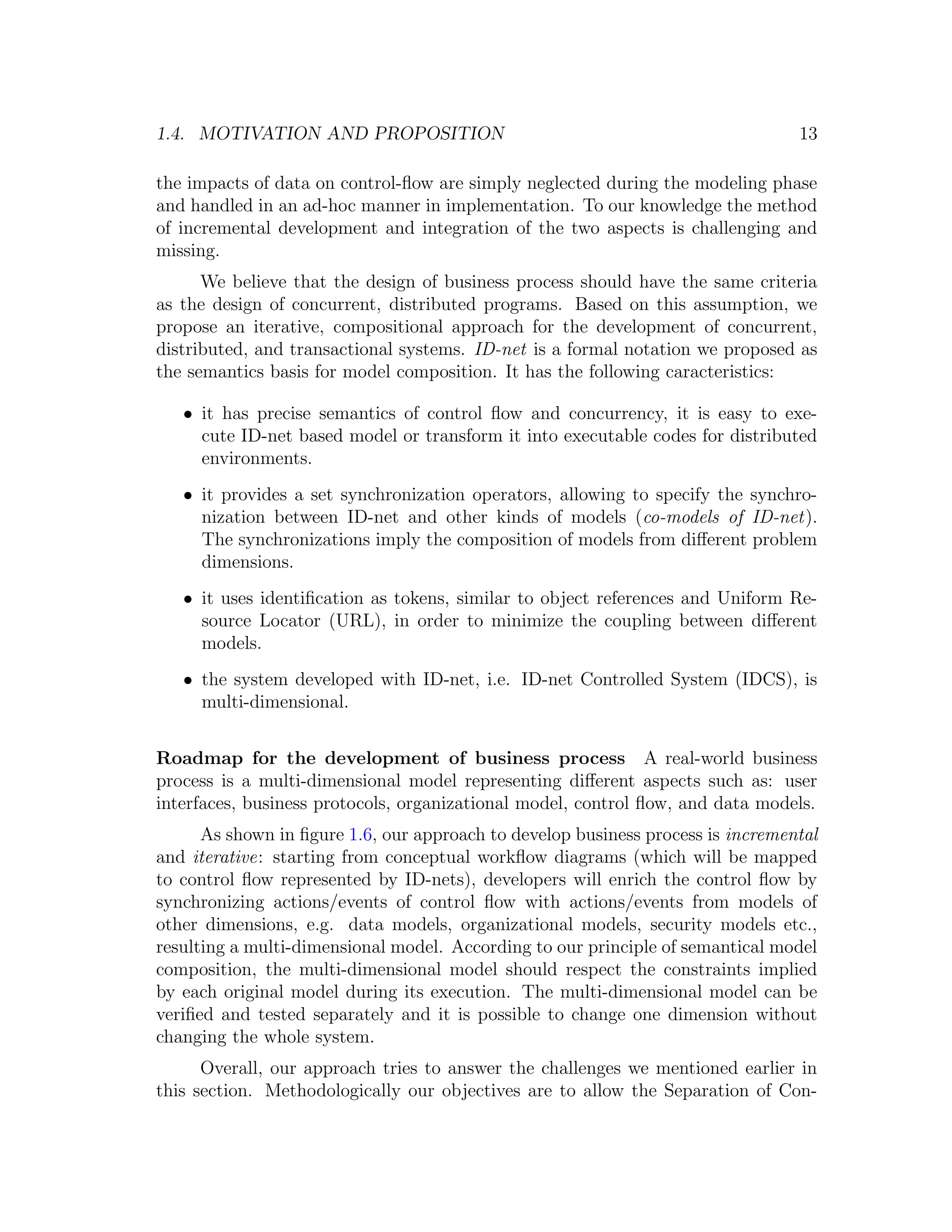 1.4. MOTIVATION AND PROPOSITION 13 the impacts of data on control-ﬂow are simply neglected during the modeling phase and handled in an ad-hoc manner in implementation. To our knowledge the method of incremental development and integration of the two aspects is challenging and missing. We believe that the design of business process should have the same criteria as the design of concurrent, distributed programs. Based on this assumption, we propose an iterative, compositional approach for the development of concurrent, distributed, and transactional systems. ID-net is a formal notation we proposed as the semantics basis for model composition. It has the following caracteristics: • it has precise semantics of control ﬂow and concurrency, it is easy to exe- cute ID-net based model or transform it into executable codes for distributed environments. • it provides a set synchronization operators, allowing to specify the synchro- nization between ID-net and other kinds of models (co-models of ID-net). The synchronizations imply the composition of models from diﬀerent problem dimensions. • it uses identiﬁcation as tokens, similar to object references and Uniform Re- source Locator (URL), in order to minimize the coupling between diﬀerent models. • the system developed with ID-net, i.e. ID-net Controlled System (IDCS), is multi-dimensional. Roadmap for the development of business process A real-world business process is a multi-dimensional model representing diﬀerent aspects such as: user interfaces, business protocols, organizational model, control ﬂow, and data models. As shown in ﬁgure 1.6, our approach to develop business process is incremental and iterative: starting from conceptual workﬂow diagrams (which will be mapped to control ﬂow represented by ID-nets), developers will enrich the control ﬂow by synchronizing actions/events of control ﬂow with actions/events from models of other dimensions, e.g. data models, organizational models, security models etc., resulting a multi-dimensional model. According to our principle of semantical model composition, the multi-dimensional model should respect the constraints implied by each original model during its execution. The multi-dimensional model can be veriﬁed and tested separately and it is possible to change one dimension without changing the whole system. Overall, our approach tries to answer the challenges we mentioned earlier in this section. Methodologically our objectives are to allow the Separation of Con- 
