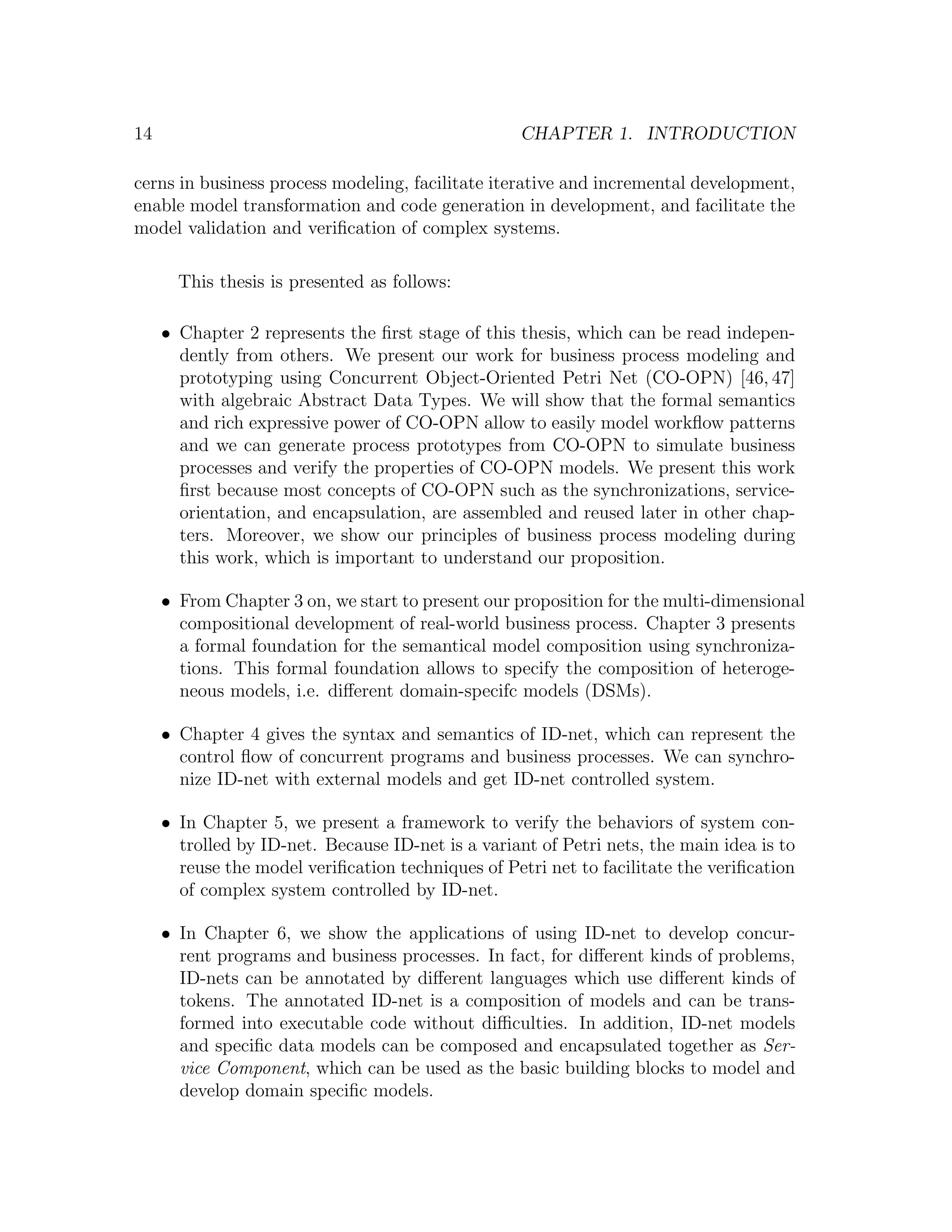 14 CHAPTER 1. INTRODUCTION cerns in business process modeling, facilitate iterative and incremental development, enable model transformation and code generation in development, and facilitate the model validation and veriﬁcation of complex systems. This thesis is presented as follows: • Chapter 2 represents the ﬁrst stage of this thesis, which can be read indepen- dently from others. We present our work for business process modeling and prototyping using Concurrent Object-Oriented Petri Net (CO-OPN) [46, 47] with algebraic Abstract Data Types. We will show that the formal semantics and rich expressive power of CO-OPN allow to easily model workﬂow patterns and we can generate process prototypes from CO-OPN to simulate business processes and verify the properties of CO-OPN models. We present this work ﬁrst because most concepts of CO-OPN such as the synchronizations, service- orientation, and encapsulation, are assembled and reused later in other chap- ters. Moreover, we show our principles of business process modeling during this work, which is important to understand our proposition. • From Chapter 3 on, we start to present our proposition for the multi-dimensional compositional development of real-world business process. Chapter 3 presents a formal foundation for the semantical model composition using synchroniza- tions. This formal foundation allows to specify the composition of heteroge- neous models, i.e. diﬀerent domain-specifc models (DSMs). • Chapter 4 gives the syntax and semantics of ID-net, which can represent the control ﬂow of concurrent programs and business processes. We can synchro- nize ID-net with external models and get ID-net controlled system. • In Chapter 5, we present a framework to verify the behaviors of system con- trolled by ID-net. Because ID-net is a variant of Petri nets, the main idea is to reuse the model veriﬁcation techniques of Petri net to facilitate the veriﬁcation of complex system controlled by ID-net. • In Chapter 6, we show the applications of using ID-net to develop concur- rent programs and business processes. In fact, for diﬀerent kinds of problems, ID-nets can be annotated by diﬀerent languages which use diﬀerent kinds of tokens. The annotated ID-net is a composition of models and can be trans- formed into executable code without diﬃculties. In addition, ID-net models and speciﬁc data models can be composed and encapsulated together as Ser- vice Component, which can be used as the basic building blocks to model and develop domain speciﬁc models. 