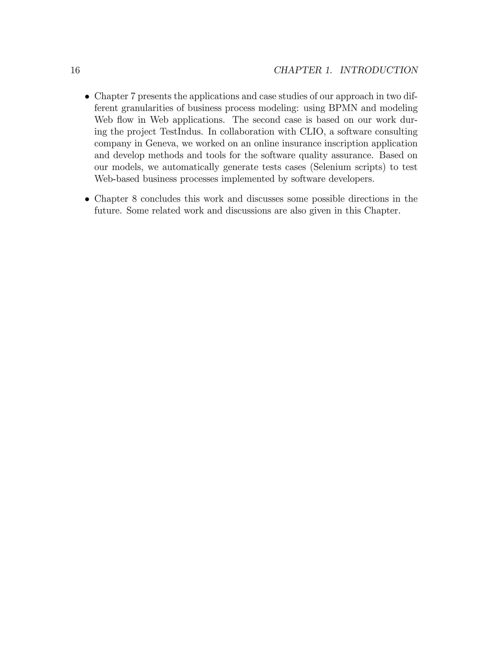 16 CHAPTER 1. INTRODUCTION • Chapter 7 presents the applications and case studies of our approach in two dif- ferent granularities of business process modeling: using BPMN and modeling Web ﬂow in Web applications. The second case is based on our work dur- ing the project TestIndus. In collaboration with CLIO, a software consulting company in Geneva, we worked on an online insurance inscription application and develop methods and tools for the software quality assurance. Based on our models, we automatically generate tests cases (Selenium scripts) to test Web-based business processes implemented by software developers. • Chapter 8 concludes this work and discusses some possible directions in the future. Some related work and discussions are also given in this Chapter. 