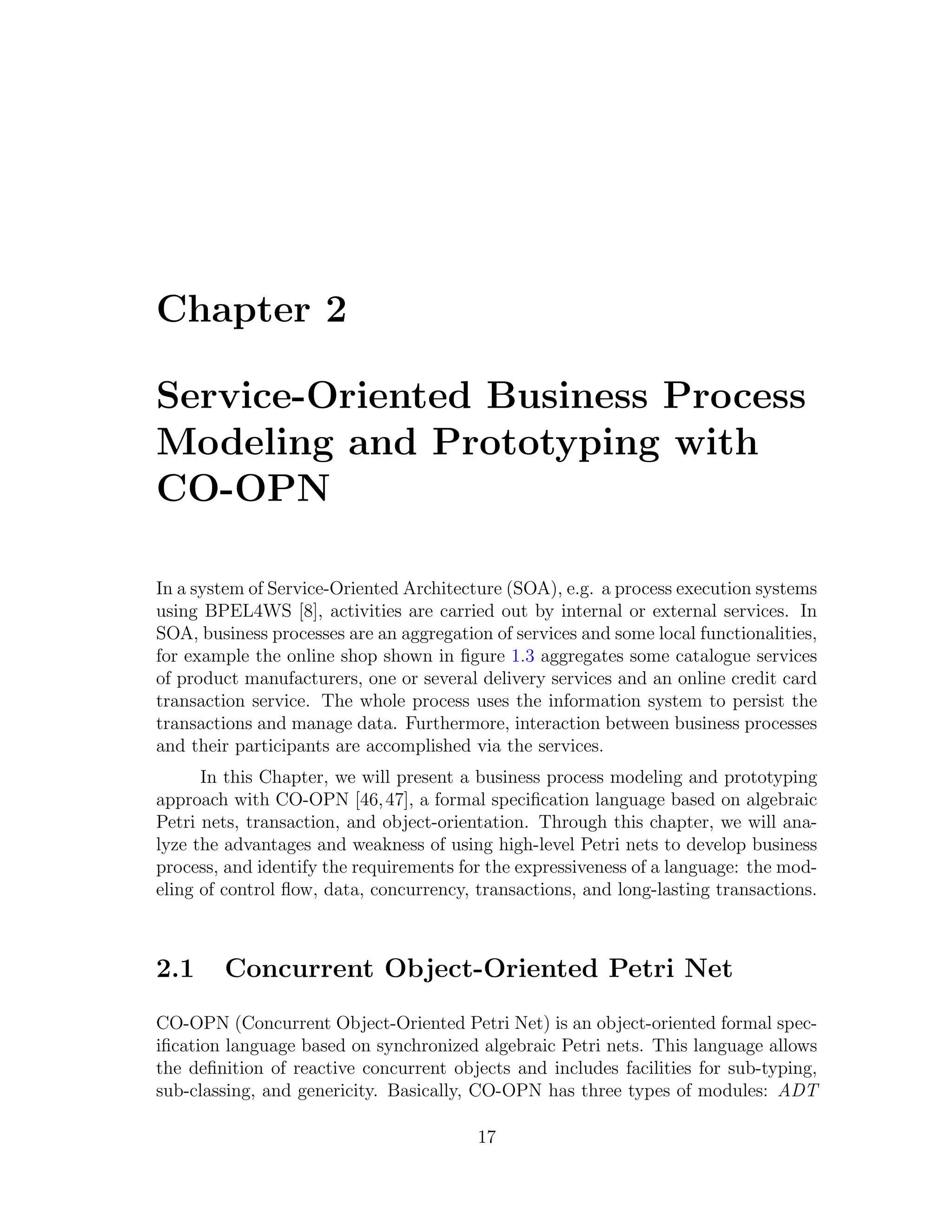 Chapter 2 Service-Oriented Business Process Modeling and Prototyping with CO-OPN In a system of Service-Oriented Architecture (SOA), e.g. a process execution systems using BPEL4WS [8], activities are carried out by internal or external services. In SOA, business processes are an aggregation of services and some local functionalities, for example the online shop shown in ﬁgure 1.3 aggregates some catalogue services of product manufacturers, one or several delivery services and an online credit card transaction service. The whole process uses the information system to persist the transactions and manage data. Furthermore, interaction between business processes and their participants are accomplished via the services. In this Chapter, we will present a business process modeling and prototyping approach with CO-OPN [46, 47], a formal speciﬁcation language based on algebraic Petri nets, transaction, and object-orientation. Through this chapter, we will ana- lyze the advantages and weakness of using high-level Petri nets to develop business process, and identify the requirements for the expressiveness of a language: the mod- eling of control ﬂow, data, concurrency, transactions, and long-lasting transactions. 2.1 Concurrent Object-Oriented Petri Net CO-OPN (Concurrent Object-Oriented Petri Net) is an object-oriented formal spec- iﬁcation language based on synchronized algebraic Petri nets. This language allows the deﬁnition of reactive concurrent objects and includes facilities for sub-typing, sub-classing, and genericity. Basically, CO-OPN has three types of modules: ADT 17 