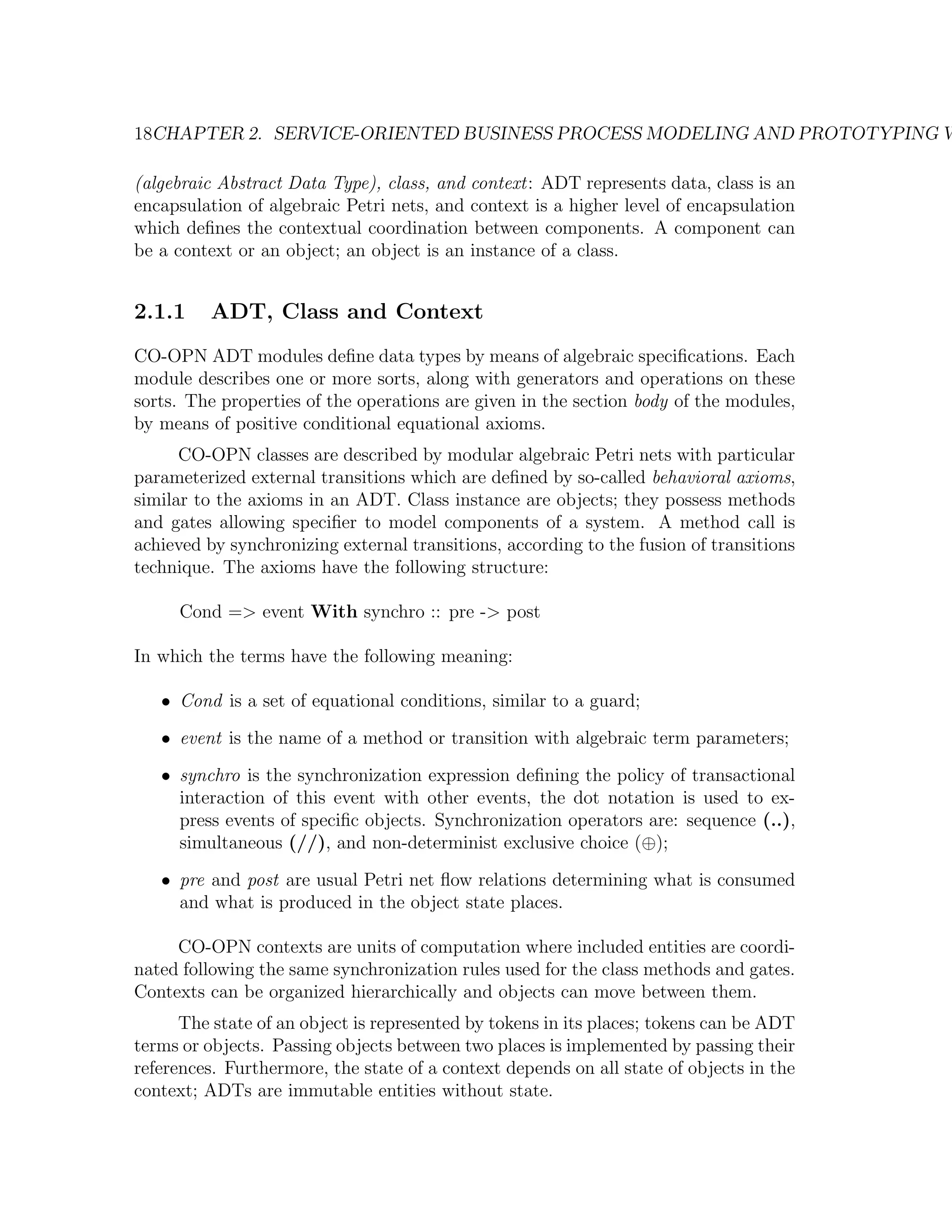 18CHAPTER 2. SERVICE-ORIENTED BUSINESS PROCESS MODELING AND PROTOTYPING W (algebraic Abstract Data Type), class, and context: ADT represents data, class is an encapsulation of algebraic Petri nets, and context is a higher level of encapsulation which deﬁnes the contextual coordination between components. A component can be a context or an object; an object is an instance of a class. 2.1.1 ADT, Class and Context CO-OPN ADT modules deﬁne data types by means of algebraic speciﬁcations. Each module describes one or more sorts, along with generators and operations on these sorts. The properties of the operations are given in the section body of the modules, by means of positive conditional equational axioms. CO-OPN classes are described by modular algebraic Petri nets with particular parameterized external transitions which are deﬁned by so-called behavioral axioms, similar to the axioms in an ADT. Class instance are objects; they possess methods and gates allowing speciﬁer to model components of a system. A method call is achieved by synchronizing external transitions, according to the fusion of transitions technique. The axioms have the following structure: Cond => event With synchro :: pre -> post In which the terms have the following meaning: • Cond is a set of equational conditions, similar to a guard; • event is the name of a method or transition with algebraic term parameters; • synchro is the synchronization expression deﬁning the policy of transactional interaction of this event with other events, the dot notation is used to ex- press events of speciﬁc objects. Synchronization operators are: sequence (..), simultaneous (//), and non-determinist exclusive choice (⊕); • pre and post are usual Petri net ﬂow relations determining what is consumed and what is produced in the object state places. CO-OPN contexts are units of computation where included entities are coordi- nated following the same synchronization rules used for the class methods and gates. Contexts can be organized hierarchically and objects can move between them. The state of an object is represented by tokens in its places; tokens can be ADT terms or objects. Passing objects between two places is implemented by passing their references. Furthermore, the state of a context depends on all state of objects in the context; ADTs are immutable entities without state. 