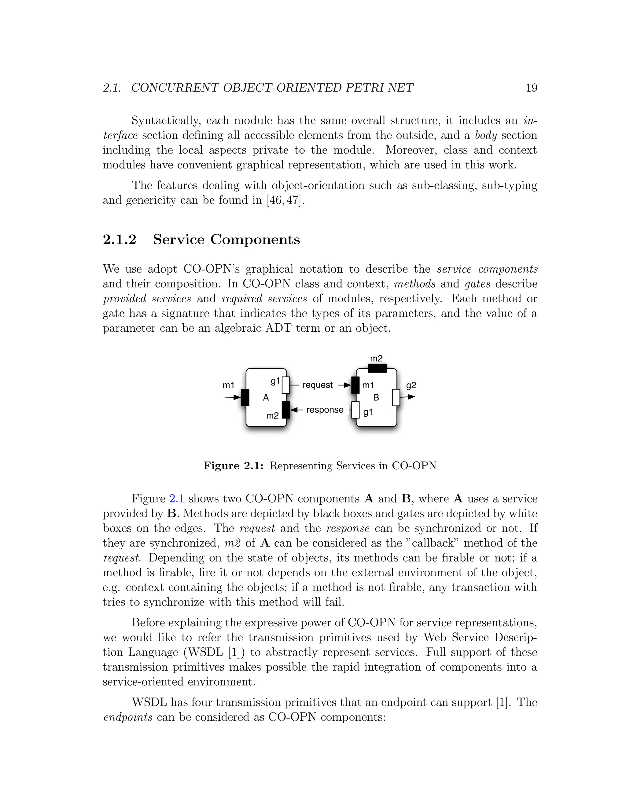 2.1. CONCURRENT OBJECT-ORIENTED PETRI NET 19 Syntactically, each module has the same overall structure, it includes an in- terface section deﬁning all accessible elements from the outside, and a body section including the local aspects private to the module. Moreover, class and context modules have convenient graphical representation, which are used in this work. The features dealing with object-orientation such as sub-classing, sub-typing and genericity can be found in [46, 47]. 2.1.2 Service Components We use adopt CO-OPN’s graphical notation to describe the service components and their composition. In CO-OPN class and context, methods and gates describe provided services and required services of modules, respectively. Each method or gate has a signature that indicates the types of its parameters, and the value of a parameter can be an algebraic ADT term or an object. m2 m1 g1 request m1 g2 A B response g1 m2 Figure 2.1: Representing Services in CO-OPN Figure 2.1 shows two CO-OPN components A and B, where A uses a service provided by B. Methods are depicted by black boxes and gates are depicted by white boxes on the edges. The request and the response can be synchronized or not. If they are synchronized, m2 of A can be considered as the ”callback” method of the request. Depending on the state of objects, its methods can be ﬁrable or not; if a method is ﬁrable, ﬁre it or not depends on the external environment of the object, e.g. context containing the objects; if a method is not ﬁrable, any transaction with tries to synchronize with this method will fail. Before explaining the expressive power of CO-OPN for service representations, we would like to refer the transmission primitives used by Web Service Descrip- tion Language (WSDL [1]) to abstractly represent services. Full support of these transmission primitives makes possible the rapid integration of components into a service-oriented environment. WSDL has four transmission primitives that an endpoint can support [1]. The endpoints can be considered as CO-OPN components: 
