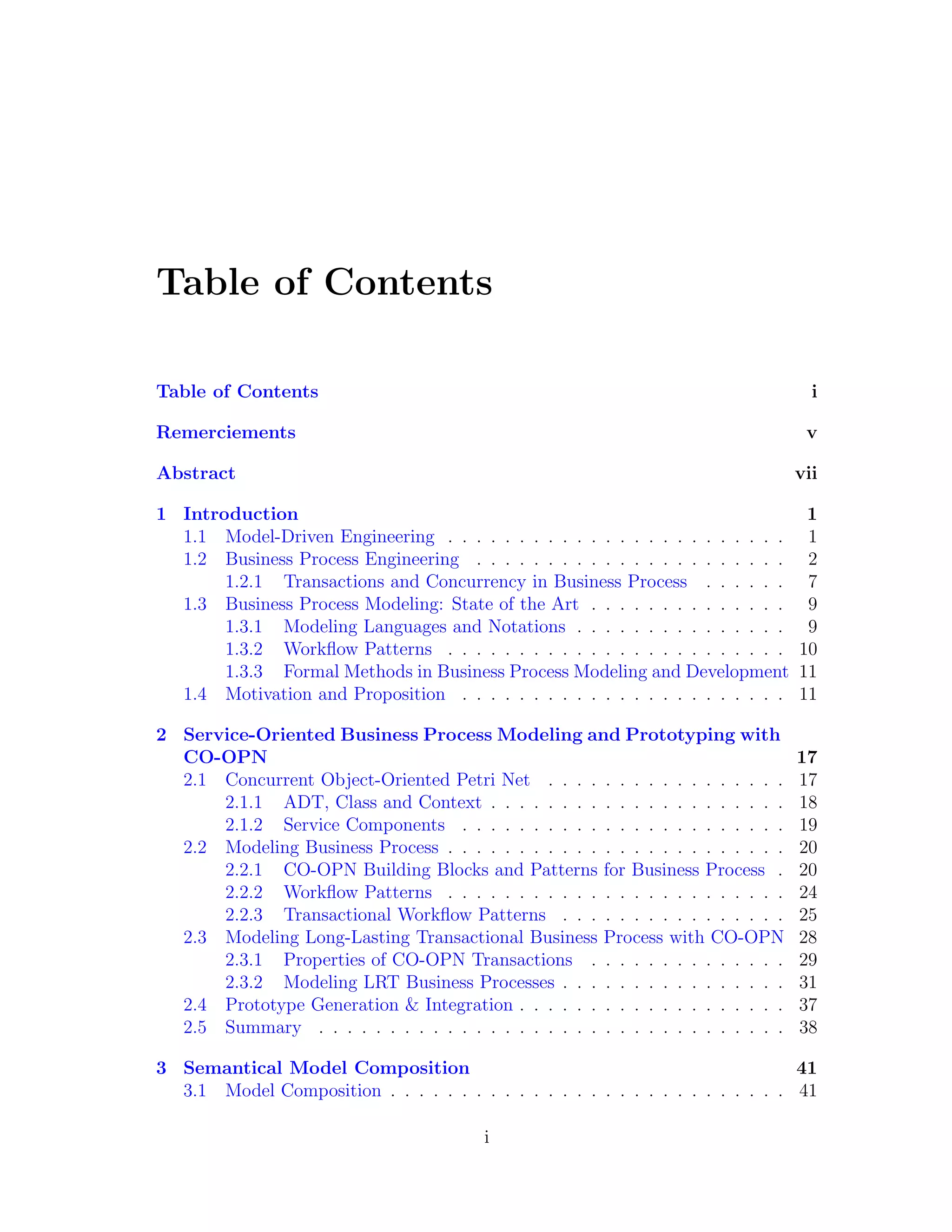 Table of Contents Table of Contents i Remerciements v Abstract vii 1 Introduction 1 1.1 Model-Driven Engineering . . . . . . . . . . . . . . . . . . . . . . . . 1 1.2 Business Process Engineering . . . . . . . . . . . . . . . . . . . . . . 2 1.2.1 Transactions and Concurrency in Business Process . . . . . . 7 1.3 Business Process Modeling: State of the Art . . . . . . . . . . . . . . 9 1.3.1 Modeling Languages and Notations . . . . . . . . . . . . . . . 9 1.3.2 Workﬂow Patterns . . . . . . . . . . . . . . . . . . . . . . . . 10 1.3.3 Formal Methods in Business Process Modeling and Development 11 1.4 Motivation and Proposition . . . . . . . . . . . . . . . . . . . . . . . 11 2 Service-Oriented Business Process Modeling and Prototyping with CO-OPN 17 2.1 Concurrent Object-Oriented Petri Net . . . . . . . . . . . . . . . . . 17 2.1.1 ADT, Class and Context . . . . . . . . . . . . . . . . . . . . . 18 2.1.2 Service Components . . . . . . . . . . . . . . . . . . . . . . . 19 2.2 Modeling Business Process . . . . . . . . . . . . . . . . . . . . . . . . 20 2.2.1 CO-OPN Building Blocks and Patterns for Business Process . 20 2.2.2 Workﬂow Patterns . . . . . . . . . . . . . . . . . . . . . . . . 24 2.2.3 Transactional Workﬂow Patterns . . . . . . . . . . . . . . . . 25 2.3 Modeling Long-Lasting Transactional Business Process with CO-OPN 28 2.3.1 Properties of CO-OPN Transactions . . . . . . . . . . . . . . 29 2.3.2 Modeling LRT Business Processes . . . . . . . . . . . . . . . . 31 2.4 Prototype Generation & Integration . . . . . . . . . . . . . . . . . . . 37 2.5 Summary . . . . . . . . . . . . . . . . . . . . . . . . . . . . . . . . . 38 3 Semantical Model Composition 41 3.1 Model Composition . . . . . . . . . . . . . . . . . . . . . . . . . . . . 41 i 