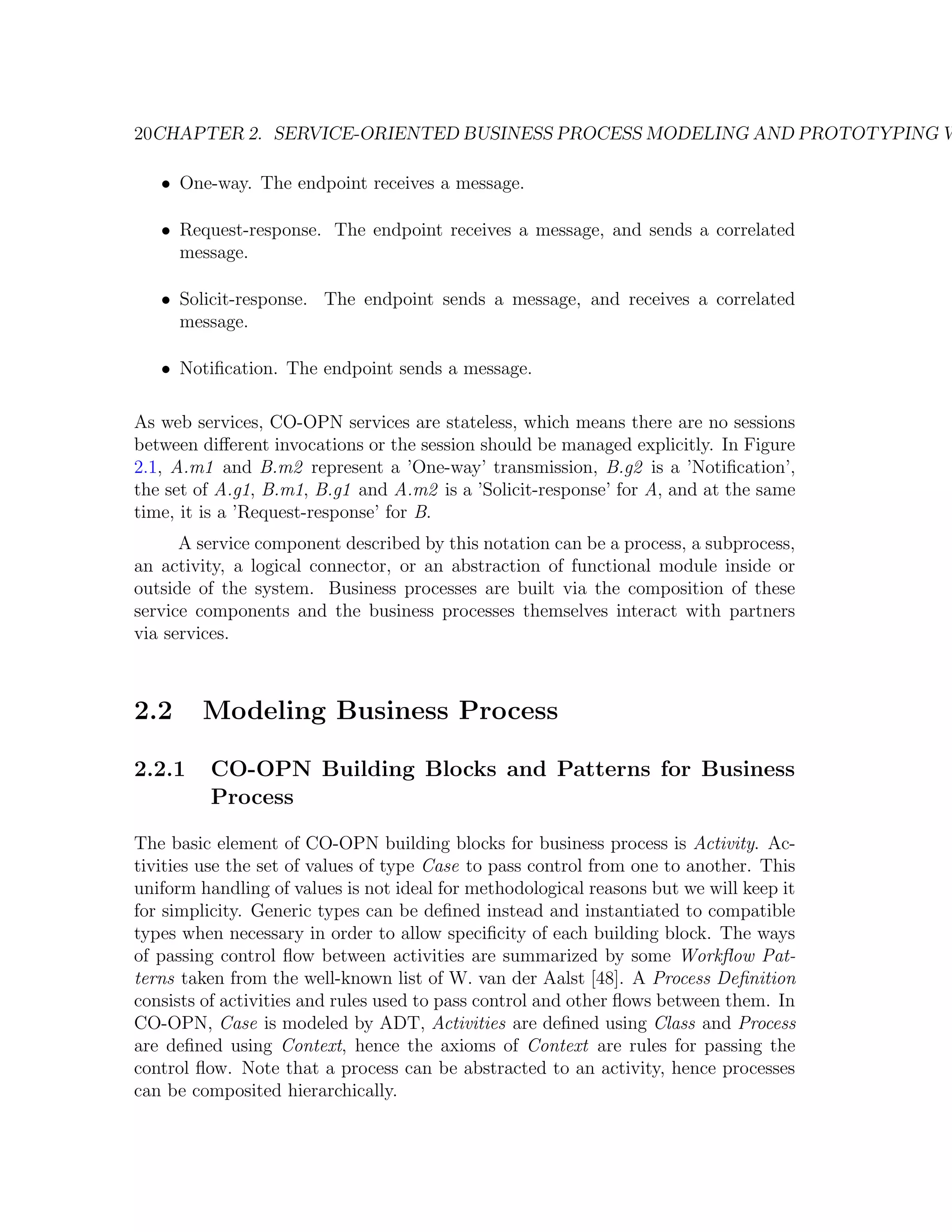 20CHAPTER 2. SERVICE-ORIENTED BUSINESS PROCESS MODELING AND PROTOTYPING W • One-way. The endpoint receives a message. • Request-response. The endpoint receives a message, and sends a correlated message. • Solicit-response. The endpoint sends a message, and receives a correlated message. • Notiﬁcation. The endpoint sends a message. As web services, CO-OPN services are stateless, which means there are no sessions between diﬀerent invocations or the session should be managed explicitly. In Figure 2.1, A.m1 and B.m2 represent a ’One-way’ transmission, B.g2 is a ’Notiﬁcation’, the set of A.g1, B.m1, B.g1 and A.m2 is a ’Solicit-response’ for A, and at the same time, it is a ’Request-response’ for B. A service component described by this notation can be a process, a subprocess, an activity, a logical connector, or an abstraction of functional module inside or outside of the system. Business processes are built via the composition of these service components and the business processes themselves interact with partners via services. 2.2 Modeling Business Process 2.2.1 CO-OPN Building Blocks and Patterns for Business Process The basic element of CO-OPN building blocks for business process is Activity. Ac- tivities use the set of values of type Case to pass control from one to another. This uniform handling of values is not ideal for methodological reasons but we will keep it for simplicity. Generic types can be deﬁned instead and instantiated to compatible types when necessary in order to allow speciﬁcity of each building block. The ways of passing control ﬂow between activities are summarized by some Workﬂow Pat- terns taken from the well-known list of W. van der Aalst [48]. A Process Deﬁnition consists of activities and rules used to pass control and other ﬂows between them. In CO-OPN, Case is modeled by ADT, Activities are deﬁned using Class and Process are deﬁned using Context, hence the axioms of Context are rules for passing the control ﬂow. Note that a process can be abstracted to an activity, hence processes can be composited hierarchically. 