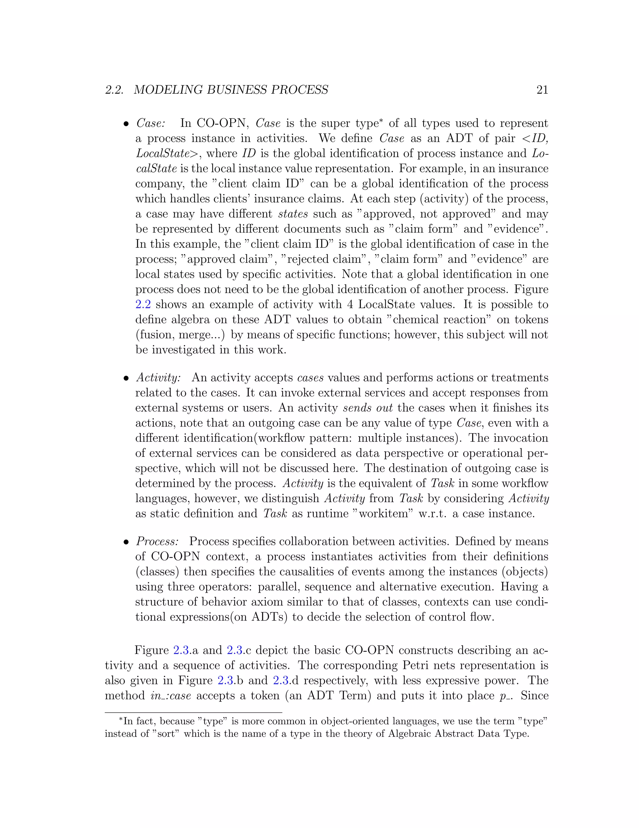 2.2. MODELING BUSINESS PROCESS 21 • Case: In CO-OPN, Case is the super type∗ of all types used to represent a process instance in activities. We deﬁne Case as an ADT of pair <ID, LocalState>, where ID is the global identiﬁcation of process instance and Lo- calState is the local instance value representation. For example, in an insurance company, the ”client claim ID” can be a global identiﬁcation of the process which handles clients’ insurance claims. At each step (activity) of the process, a case may have diﬀerent states such as ”approved, not approved” and may be represented by diﬀerent documents such as ”claim form” and ”evidence”. In this example, the ”client claim ID” is the global identiﬁcation of case in the process; ”approved claim”, ”rejected claim”, ”claim form” and ”evidence” are local states used by speciﬁc activities. Note that a global identiﬁcation in one process does not need to be the global identiﬁcation of another process. Figure 2.2 shows an example of activity with 4 LocalState values. It is possible to deﬁne algebra on these ADT values to obtain ”chemical reaction” on tokens (fusion, merge...) by means of speciﬁc functions; however, this subject will not be investigated in this work. • Activity: An activity accepts cases values and performs actions or treatments related to the cases. It can invoke external services and accept responses from external systems or users. An activity sends out the cases when it ﬁnishes its actions, note that an outgoing case can be any value of type Case, even with a diﬀerent identiﬁcation(workﬂow pattern: multiple instances). The invocation of external services can be considered as data perspective or operational per- spective, which will not be discussed here. The destination of outgoing case is determined by the process. Activity is the equivalent of Task in some workﬂow languages, however, we distinguish Activity from Task by considering Activity as static deﬁnition and Task as runtime ”workitem” w.r.t. a case instance. • Process: Process speciﬁes collaboration between activities. Deﬁned by means of CO-OPN context, a process instantiates activities from their deﬁnitions (classes) then speciﬁes the causalities of events among the instances (objects) using three operators: parallel, sequence and alternative execution. Having a structure of behavior axiom similar to that of classes, contexts can use condi- tional expressions(on ADTs) to decide the selection of control ﬂow. Figure 2.3.a and 2.3.c depict the basic CO-OPN constructs describing an ac- tivity and a sequence of activities. The corresponding Petri nets representation is also given in Figure 2.3.b and 2.3.d respectively, with less expressive power. The method in :case accepts a token (an ADT Term) and puts it into place p . Since ∗ In fact, because ”type” is more common in object-oriented languages, we use the term ”type” instead of ”sort” which is the name of a type in the theory of Algebraic Abstract Data Type. 