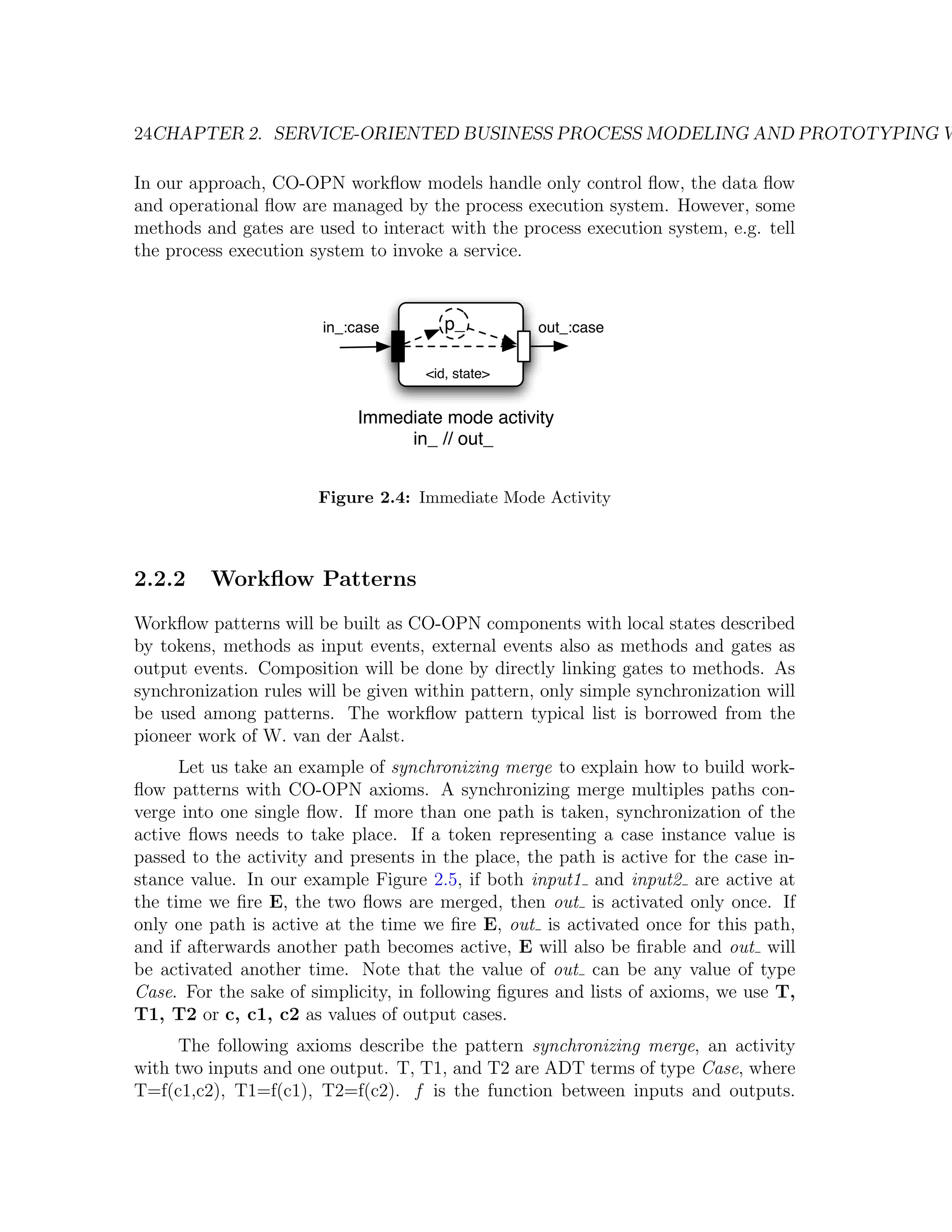 24CHAPTER 2. SERVICE-ORIENTED BUSINESS PROCESS MODELING AND PROTOTYPING W In our approach, CO-OPN workﬂow models handle only control ﬂow, the data ﬂow and operational ﬂow are managed by the process execution system. However, some methods and gates are used to interact with the process execution system, e.g. tell the process execution system to invoke a service. in_:case p_ out_:case <id, state> Immediate mode activity in_ // out_ Figure 2.4: Immediate Mode Activity 2.2.2 Workﬂow Patterns Workﬂow patterns will be built as CO-OPN components with local states described by tokens, methods as input events, external events also as methods and gates as output events. Composition will be done by directly linking gates to methods. As synchronization rules will be given within pattern, only simple synchronization will be used among patterns. The workﬂow pattern typical list is borrowed from the pioneer work of W. van der Aalst. Let us take an example of synchronizing merge to explain how to build work- ﬂow patterns with CO-OPN axioms. A synchronizing merge multiples paths con- verge into one single ﬂow. If more than one path is taken, synchronization of the active ﬂows needs to take place. If a token representing a case instance value is passed to the activity and presents in the place, the path is active for the case in- stance value. In our example Figure 2.5, if both input1 and input2 are active at the time we ﬁre E, the two ﬂows are merged, then out is activated only once. If only one path is active at the time we ﬁre E, out is activated once for this path, and if afterwards another path becomes active, E will also be ﬁrable and out will be activated another time. Note that the value of out can be any value of type Case. For the sake of simplicity, in following ﬁgures and lists of axioms, we use T, T1, T2 or c, c1, c2 as values of output cases. The following axioms describe the pattern synchronizing merge, an activity with two inputs and one output. T, T1, and T2 are ADT terms of type Case, where T=f(c1,c2), T1=f(c1), T2=f(c2). f is the function between inputs and outputs. 