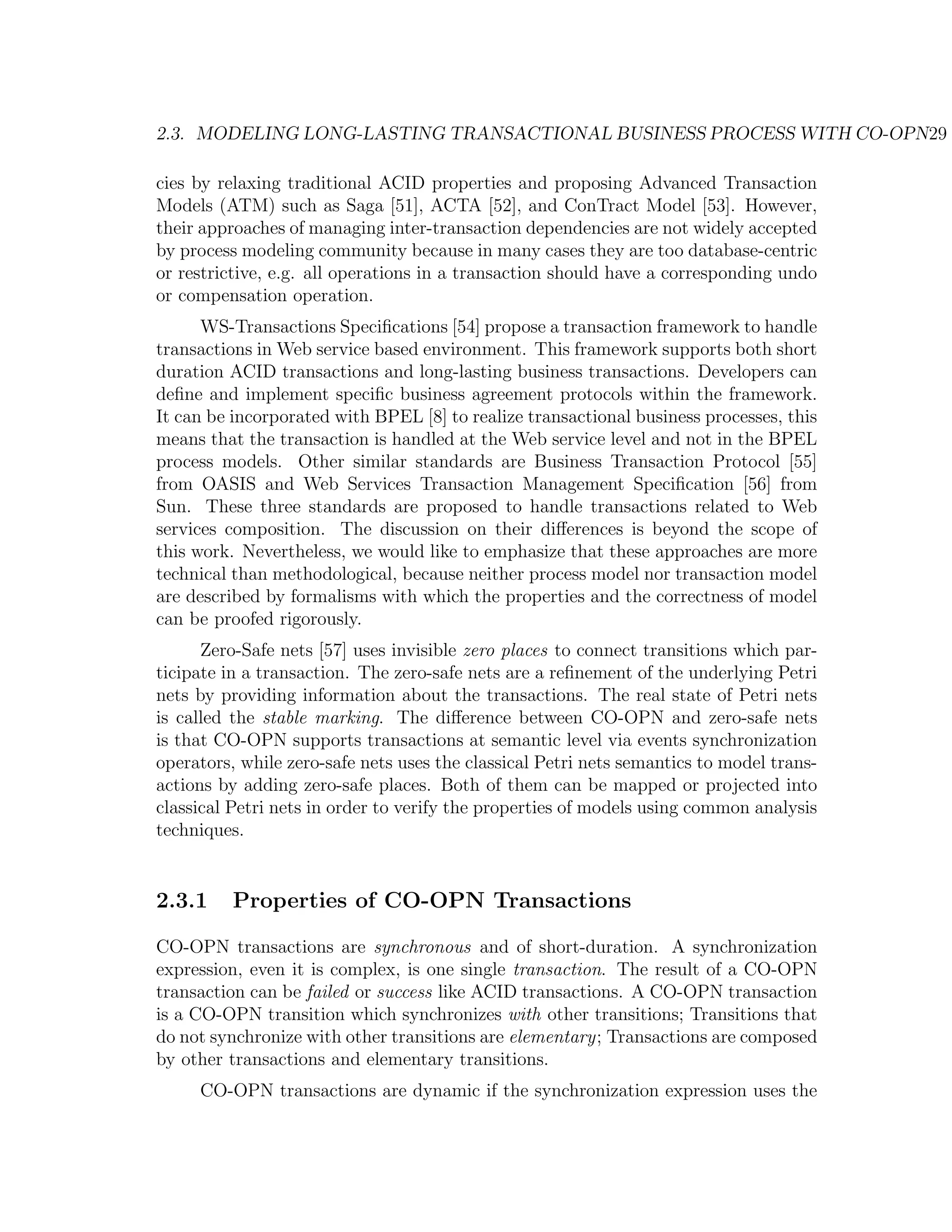 2.3. MODELING LONG-LASTING TRANSACTIONAL BUSINESS PROCESS WITH CO-OPN29 cies by relaxing traditional ACID properties and proposing Advanced Transaction Models (ATM) such as Saga [51], ACTA [52], and ConTract Model [53]. However, their approaches of managing inter-transaction dependencies are not widely accepted by process modeling community because in many cases they are too database-centric or restrictive, e.g. all operations in a transaction should have a corresponding undo or compensation operation. WS-Transactions Speciﬁcations [54] propose a transaction framework to handle transactions in Web service based environment. This framework supports both short duration ACID transactions and long-lasting business transactions. Developers can deﬁne and implement speciﬁc business agreement protocols within the framework. It can be incorporated with BPEL [8] to realize transactional business processes, this means that the transaction is handled at the Web service level and not in the BPEL process models. Other similar standards are Business Transaction Protocol [55] from OASIS and Web Services Transaction Management Speciﬁcation [56] from Sun. These three standards are proposed to handle transactions related to Web services composition. The discussion on their diﬀerences is beyond the scope of this work. Nevertheless, we would like to emphasize that these approaches are more technical than methodological, because neither process model nor transaction model are described by formalisms with which the properties and the correctness of model can be proofed rigorously. Zero-Safe nets [57] uses invisible zero places to connect transitions which par- ticipate in a transaction. The zero-safe nets are a reﬁnement of the underlying Petri nets by providing information about the transactions. The real state of Petri nets is called the stable marking. The diﬀerence between CO-OPN and zero-safe nets is that CO-OPN supports transactions at semantic level via events synchronization operators, while zero-safe nets uses the classical Petri nets semantics to model trans- actions by adding zero-safe places. Both of them can be mapped or projected into classical Petri nets in order to verify the properties of models using common analysis techniques. 2.3.1 Properties of CO-OPN Transactions CO-OPN transactions are synchronous and of short-duration. A synchronization expression, even it is complex, is one single transaction. The result of a CO-OPN transaction can be failed or success like ACID transactions. A CO-OPN transaction is a CO-OPN transition which synchronizes with other transitions; Transitions that do not synchronize with other transitions are elementary; Transactions are composed by other transactions and elementary transitions. CO-OPN transactions are dynamic if the synchronization expression uses the 
