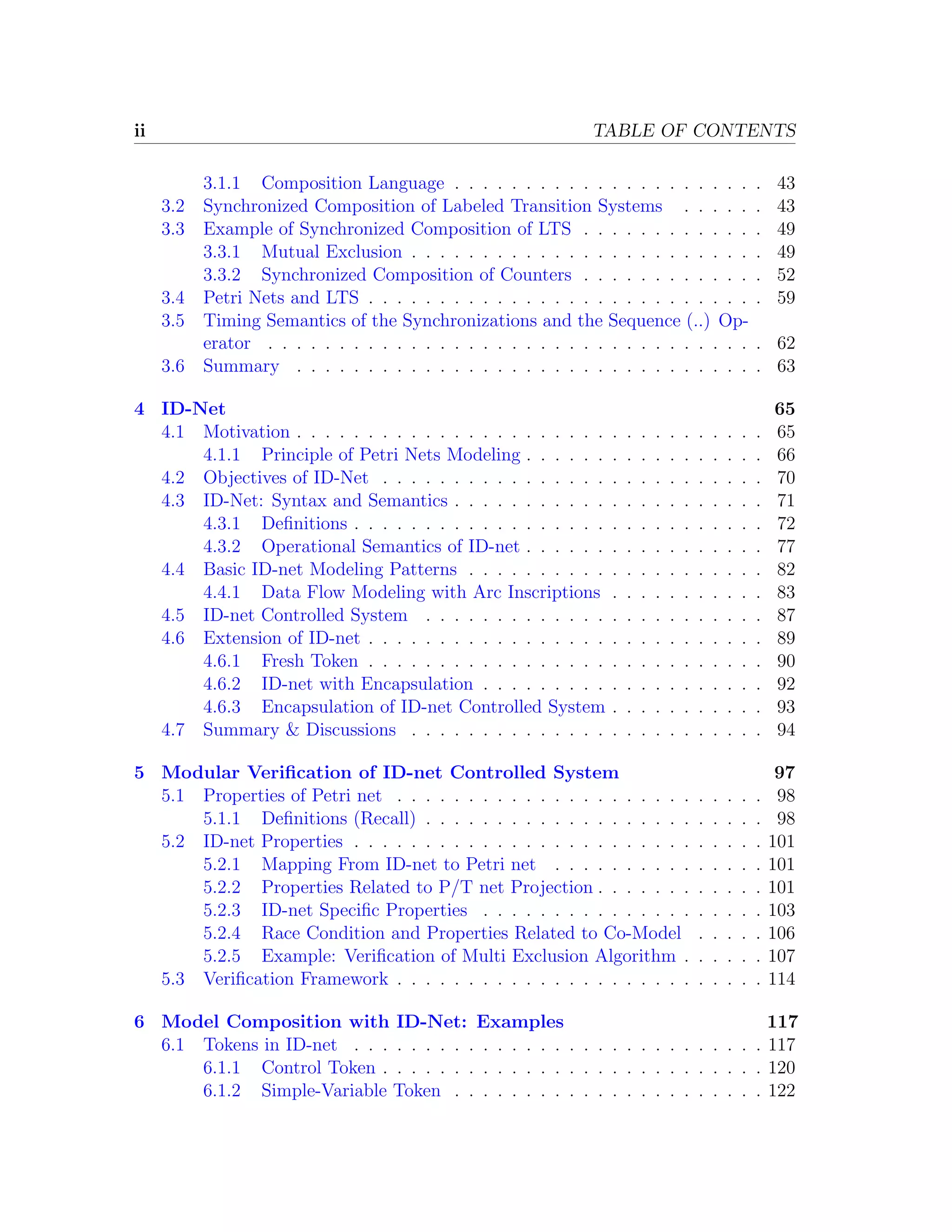 ii TABLE OF CONTENTS 3.1.1 Composition Language . . . . . . . . . . . . . . . . . . . . . . 43 3.2 Synchronized Composition of Labeled Transition Systems . . . . . . 43 3.3 Example of Synchronized Composition of LTS . . . . . . . . . . . . . 49 3.3.1 Mutual Exclusion . . . . . . . . . . . . . . . . . . . . . . . . . 49 3.3.2 Synchronized Composition of Counters . . . . . . . . . . . . . 52 3.4 Petri Nets and LTS . . . . . . . . . . . . . . . . . . . . . . . . . . . . 59 3.5 Timing Semantics of the Synchronizations and the Sequence (..) Op- erator . . . . . . . . . . . . . . . . . . . . . . . . . . . . . . . . . . . 62 3.6 Summary . . . . . . . . . . . . . . . . . . . . . . . . . . . . . . . . . 63 4 ID-Net 65 4.1 Motivation . . . . . . . . . . . . . . . . . . . . . . . . . . . . . . . . . 65 4.1.1 Principle of Petri Nets Modeling . . . . . . . . . . . . . . . . . 66 4.2 Objectives of ID-Net . . . . . . . . . . . . . . . . . . . . . . . . . . . 70 4.3 ID-Net: Syntax and Semantics . . . . . . . . . . . . . . . . . . . . . . 71 4.3.1 Deﬁnitions . . . . . . . . . . . . . . . . . . . . . . . . . . . . . 72 4.3.2 Operational Semantics of ID-net . . . . . . . . . . . . . . . . . 77 4.4 Basic ID-net Modeling Patterns . . . . . . . . . . . . . . . . . . . . . 82 4.4.1 Data Flow Modeling with Arc Inscriptions . . . . . . . . . . . 83 4.5 ID-net Controlled System . . . . . . . . . . . . . . . . . . . . . . . . 87 4.6 Extension of ID-net . . . . . . . . . . . . . . . . . . . . . . . . . . . . 89 4.6.1 Fresh Token . . . . . . . . . . . . . . . . . . . . . . . . . . . . 90 4.6.2 ID-net with Encapsulation . . . . . . . . . . . . . . . . . . . . 92 4.6.3 Encapsulation of ID-net Controlled System . . . . . . . . . . . 93 4.7 Summary & Discussions . . . . . . . . . . . . . . . . . . . . . . . . . 94 5 Modular Veriﬁcation of ID-net Controlled System 97 5.1 Properties of Petri net . . . . . . . . . . . . . . . . . . . . . . . . . . 98 5.1.1 Deﬁnitions (Recall) . . . . . . . . . . . . . . . . . . . . . . . . 98 5.2 ID-net Properties . . . . . . . . . . . . . . . . . . . . . . . . . . . . . 101 5.2.1 Mapping From ID-net to Petri net . . . . . . . . . . . . . . . 101 5.2.2 Properties Related to P/T net Projection . . . . . . . . . . . . 101 5.2.3 ID-net Speciﬁc Properties . . . . . . . . . . . . . . . . . . . . 103 5.2.4 Race Condition and Properties Related to Co-Model . . . . . 106 5.2.5 Example: Veriﬁcation of Multi Exclusion Algorithm . . . . . . 107 5.3 Veriﬁcation Framework . . . . . . . . . . . . . . . . . . . . . . . . . . 114 6 Model Composition with ID-Net: Examples 117 6.1 Tokens in ID-net . . . . . . . . . . . . . . . . . . . . . . . . . . . . . 117 6.1.1 Control Token . . . . . . . . . . . . . . . . . . . . . . . . . . . 120 6.1.2 Simple-Variable Token . . . . . . . . . . . . . . . . . . . . . . 122 