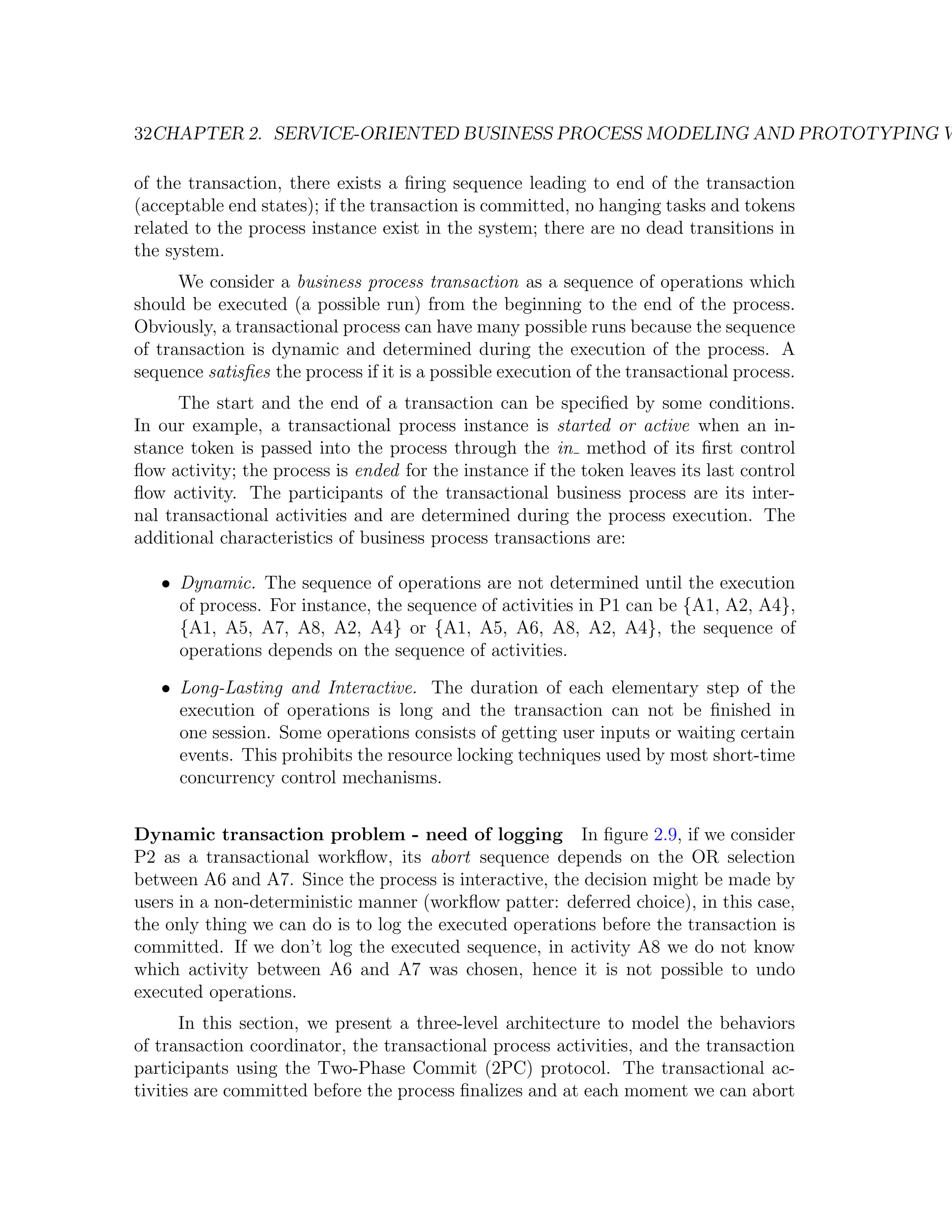 32CHAPTER 2. SERVICE-ORIENTED BUSINESS PROCESS MODELING AND PROTOTYPING W of the transaction, there exists a ﬁring sequence leading to end of the transaction (acceptable end states); if the transaction is committed, no hanging tasks and tokens related to the process instance exist in the system; there are no dead transitions in the system. We consider a business process transaction as a sequence of operations which should be executed (a possible run) from the beginning to the end of the process. Obviously, a transactional process can have many possible runs because the sequence of transaction is dynamic and determined during the execution of the process. A sequence satisﬁes the process if it is a possible execution of the transactional process. The start and the end of a transaction can be speciﬁed by some conditions. In our example, a transactional process instance is started or active when an in- stance token is passed into the process through the in method of its ﬁrst control ﬂow activity; the process is ended for the instance if the token leaves its last control ﬂow activity. The participants of the transactional business process are its inter- nal transactional activities and are determined during the process execution. The additional characteristics of business process transactions are: • Dynamic. The sequence of operations are not determined until the execution of process. For instance, the sequence of activities in P1 can be {A1, A2, A4}, {A1, A5, A7, A8, A2, A4} or {A1, A5, A6, A8, A2, A4}, the sequence of operations depends on the sequence of activities. • Long-Lasting and Interactive. The duration of each elementary step of the execution of operations is long and the transaction can not be ﬁnished in one session. Some operations consists of getting user inputs or waiting certain events. This prohibits the resource locking techniques used by most short-time concurrency control mechanisms. Dynamic transaction problem - need of logging In ﬁgure 2.9, if we consider P2 as a transactional workﬂow, its abort sequence depends on the OR selection between A6 and A7. Since the process is interactive, the decision might be made by users in a non-deterministic manner (workﬂow patter: deferred choice), in this case, the only thing we can do is to log the executed operations before the transaction is committed. If we don’t log the executed sequence, in activity A8 we do not know which activity between A6 and A7 was chosen, hence it is not possible to undo executed operations. In this section, we present a three-level architecture to model the behaviors of transaction coordinator, the transactional process activities, and the transaction participants using the Two-Phase Commit (2PC) protocol. The transactional ac- tivities are committed before the process ﬁnalizes and at each moment we can abort 