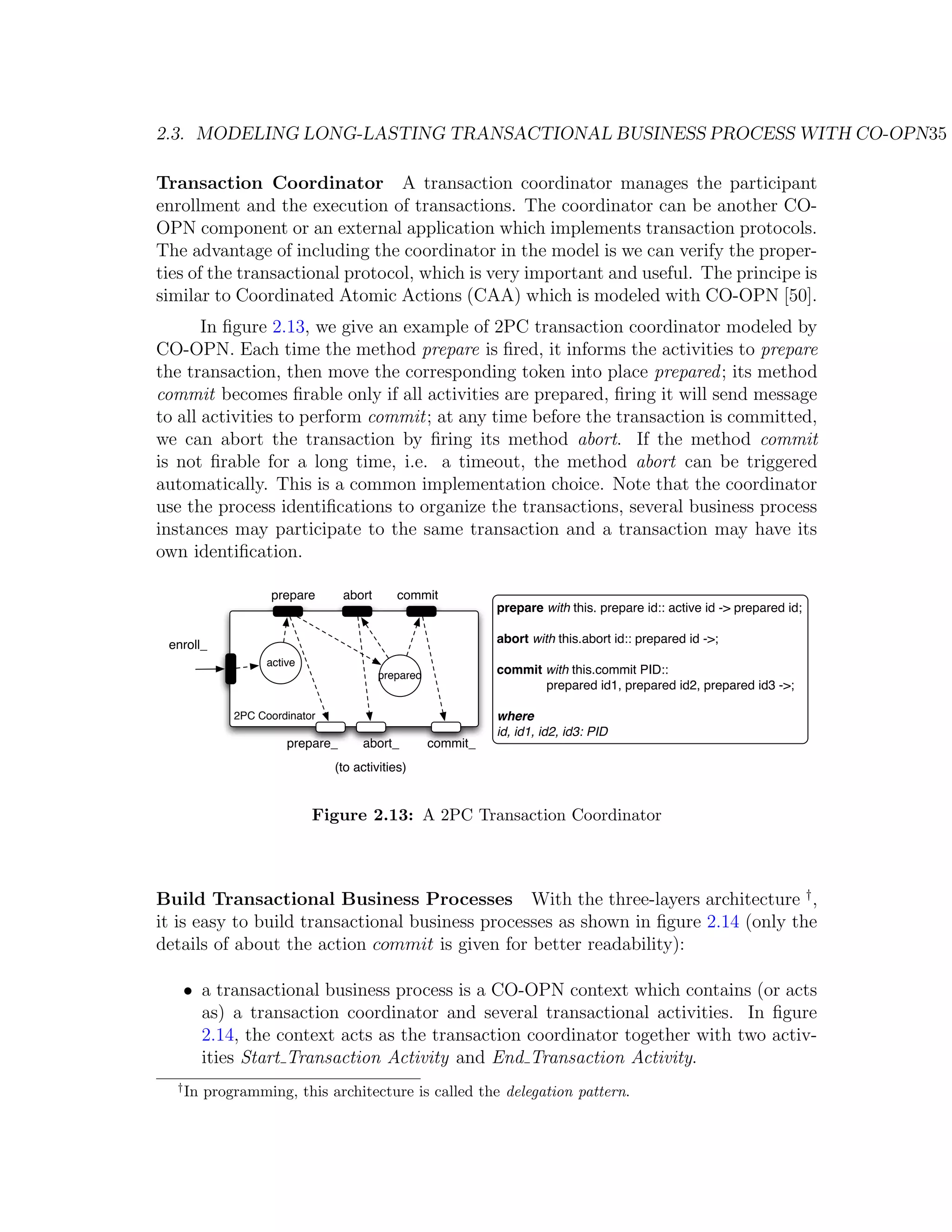 2.3. MODELING LONG-LASTING TRANSACTIONAL BUSINESS PROCESS WITH CO-OPN35 Transaction Coordinator A transaction coordinator manages the participant enrollment and the execution of transactions. The coordinator can be another CO- OPN component or an external application which implements transaction protocols. The advantage of including the coordinator in the model is we can verify the proper- ties of the transactional protocol, which is very important and useful. The principe is similar to Coordinated Atomic Actions (CAA) which is modeled with CO-OPN [50]. In ﬁgure 2.13, we give an example of 2PC transaction coordinator modeled by CO-OPN. Each time the method prepare is ﬁred, it informs the activities to prepare the transaction, then move the corresponding token into place prepared ; its method commit becomes ﬁrable only if all activities are prepared, ﬁring it will send message to all activities to perform commit; at any time before the transaction is committed, we can abort the transaction by ﬁring its method abort. If the method commit is not ﬁrable for a long time, i.e. a timeout, the method abort can be triggered automatically. This is a common implementation choice. Note that the coordinator use the process identiﬁcations to organize the transactions, several business process instances may participate to the same transaction and a transaction may have its own identiﬁcation. prepare abort commit prepare with this. prepare id:: active id -> prepared id; enroll_ abort with this.abort id:: prepared id ->; active prepared commit with this.commit PID:: prepared id1, prepared id2, prepared id3 ->; 2PC Coordinator where id, id1, id2, id3: PID prepare_ abort_ commit_ (to activities) Figure 2.13: A 2PC Transaction Coordinator Build Transactional Business Processes With the three-layers architecture † , it is easy to build transactional business processes as shown in ﬁgure 2.14 (only the details of about the action commit is given for better readability): • a transactional business process is a CO-OPN context which contains (or acts as) a transaction coordinator and several transactional activities. In ﬁgure 2.14, the context acts as the transaction coordinator together with two activ- ities Start Transaction Activity and End Transaction Activity. † In programming, this architecture is called the delegation pattern. 