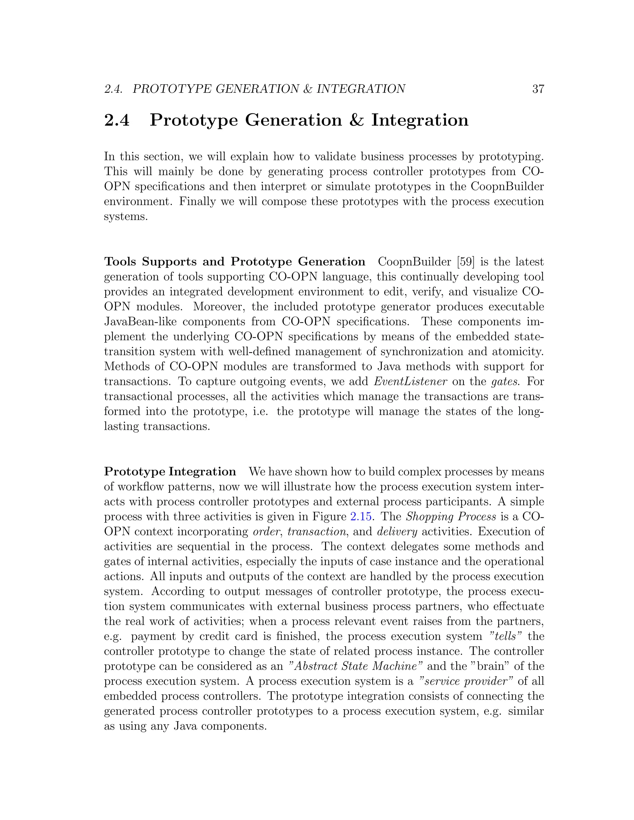 2.4. PROTOTYPE GENERATION & INTEGRATION 37 2.4 Prototype Generation & Integration In this section, we will explain how to validate business processes by prototyping. This will mainly be done by generating process controller prototypes from CO- OPN speciﬁcations and then interpret or simulate prototypes in the CoopnBuilder environment. Finally we will compose these prototypes with the process execution systems. Tools Supports and Prototype Generation CoopnBuilder [59] is the latest generation of tools supporting CO-OPN language, this continually developing tool provides an integrated development environment to edit, verify, and visualize CO- OPN modules. Moreover, the included prototype generator produces executable JavaBean-like components from CO-OPN speciﬁcations. These components im- plement the underlying CO-OPN speciﬁcations by means of the embedded state- transition system with well-deﬁned management of synchronization and atomicity. Methods of CO-OPN modules are transformed to Java methods with support for transactions. To capture outgoing events, we add EventListener on the gates. For transactional processes, all the activities which manage the transactions are trans- formed into the prototype, i.e. the prototype will manage the states of the long- lasting transactions. Prototype Integration We have shown how to build complex processes by means of workﬂow patterns, now we will illustrate how the process execution system inter- acts with process controller prototypes and external process participants. A simple process with three activities is given in Figure 2.15. The Shopping Process is a CO- OPN context incorporating order, transaction, and delivery activities. Execution of activities are sequential in the process. The context delegates some methods and gates of internal activities, especially the inputs of case instance and the operational actions. All inputs and outputs of the context are handled by the process execution system. According to output messages of controller prototype, the process execu- tion system communicates with external business process partners, who eﬀectuate the real work of activities; when a process relevant event raises from the partners, e.g. payment by credit card is ﬁnished, the process execution system ”tells” the controller prototype to change the state of related process instance. The controller prototype can be considered as an ”Abstract State Machine” and the ”brain” of the process execution system. A process execution system is a ”service provider” of all embedded process controllers. The prototype integration consists of connecting the generated process controller prototypes to a process execution system, e.g. similar as using any Java components. 
