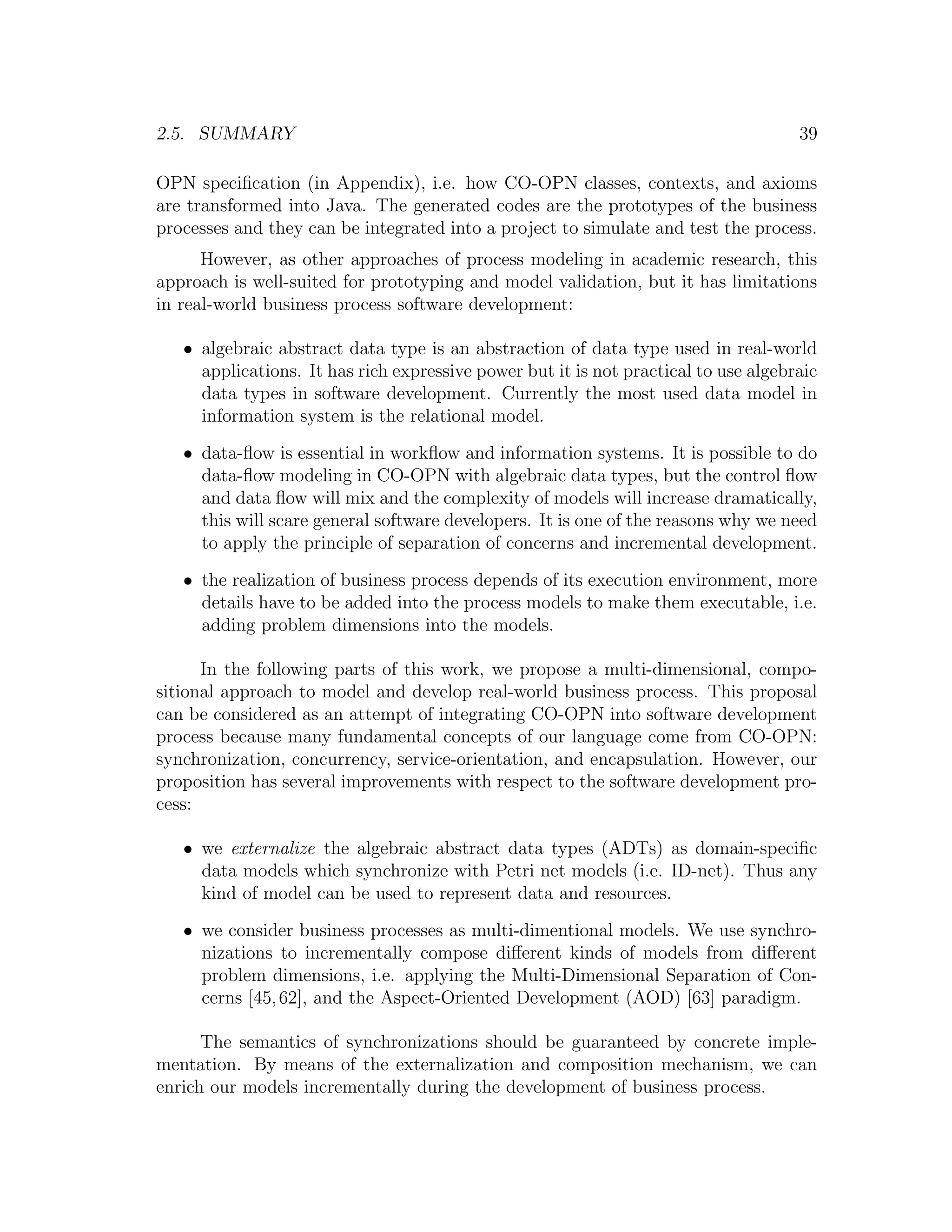 2.5. SUMMARY 39 OPN speciﬁcation (in Appendix), i.e. how CO-OPN classes, contexts, and axioms are transformed into Java. The generated codes are the prototypes of the business processes and they can be integrated into a project to simulate and test the process. However, as other approaches of process modeling in academic research, this approach is well-suited for prototyping and model validation, but it has limitations in real-world business process software development: • algebraic abstract data type is an abstraction of data type used in real-world applications. It has rich expressive power but it is not practical to use algebraic data types in software development. Currently the most used data model in information system is the relational model. • data-ﬂow is essential in workﬂow and information systems. It is possible to do data-ﬂow modeling in CO-OPN with algebraic data types, but the control ﬂow and data ﬂow will mix and the complexity of models will increase dramatically, this will scare general software developers. It is one of the reasons why we need to apply the principle of separation of concerns and incremental development. • the realization of business process depends of its execution environment, more details have to be added into the process models to make them executable, i.e. adding problem dimensions into the models. In the following parts of this work, we propose a multi-dimensional, compo- sitional approach to model and develop real-world business process. This proposal can be considered as an attempt of integrating CO-OPN into software development process because many fundamental concepts of our language come from CO-OPN: synchronization, concurrency, service-orientation, and encapsulation. However, our proposition has several improvements with respect to the software development pro- cess: • we externalize the algebraic abstract data types (ADTs) as domain-speciﬁc data models which synchronize with Petri net models (i.e. ID-net). Thus any kind of model can be used to represent data and resources. • we consider business processes as multi-dimentional models. We use synchro- nizations to incrementally compose diﬀerent kinds of models from diﬀerent problem dimensions, i.e. applying the Multi-Dimensional Separation of Con- cerns [45, 62], and the Aspect-Oriented Development (AOD) [63] paradigm. The semantics of synchronizations should be guaranteed by concrete imple- mentation. By means of the externalization and composition mechanism, we can enrich our models incrementally during the development of business process. 