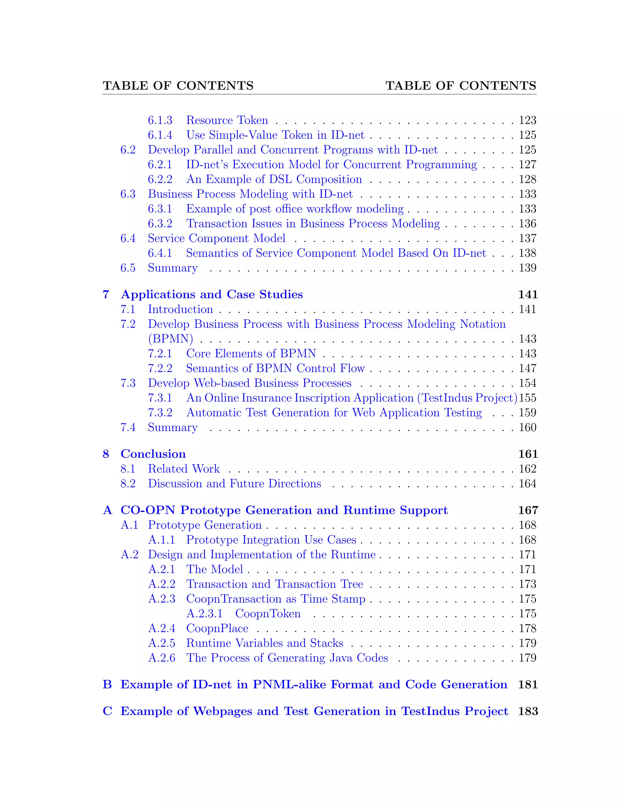 TABLE OF CONTENTS TABLE OF CONTENTS 6.1.3 Resource Token . . . . . . . . . . . . . . . . . . . . . . . . . . 123 6.1.4 Use Simple-Value Token in ID-net . . . . . . . . . . . . . . . . 125 6.2 Develop Parallel and Concurrent Programs with ID-net . . . . . . . . 125 6.2.1 ID-net’s Execution Model for Concurrent Programming . . . . 127 6.2.2 An Example of DSL Composition . . . . . . . . . . . . . . . . 128 6.3 Business Process Modeling with ID-net . . . . . . . . . . . . . . . . . 133 6.3.1 Example of post oﬃce workﬂow modeling . . . . . . . . . . . . 133 6.3.2 Transaction Issues in Business Process Modeling . . . . . . . . 136 6.4 Service Component Model . . . . . . . . . . . . . . . . . . . . . . . . 137 6.4.1 Semantics of Service Component Model Based On ID-net . . . 138 6.5 Summary . . . . . . . . . . . . . . . . . . . . . . . . . . . . . . . . . 139 7 Applications and Case Studies 141 7.1 Introduction . . . . . . . . . . . . . . . . . . . . . . . . . . . . . . . . 141 7.2 Develop Business Process with Business Process Modeling Notation (BPMN) . . . . . . . . . . . . . . . . . . . . . . . . . . . . . . . . . . 143 7.2.1 Core Elements of BPMN . . . . . . . . . . . . . . . . . . . . . 143 7.2.2 Semantics of BPMN Control Flow . . . . . . . . . . . . . . . . 147 7.3 Develop Web-based Business Processes . . . . . . . . . . . . . . . . . 154 7.3.1 An Online Insurance Inscription Application (TestIndus Project)155 7.3.2 Automatic Test Generation for Web Application Testing . . . 159 7.4 Summary . . . . . . . . . . . . . . . . . . . . . . . . . . . . . . . . . 160 8 Conclusion 161 8.1 Related Work . . . . . . . . . . . . . . . . . . . . . . . . . . . . . . . 162 8.2 Discussion and Future Directions . . . . . . . . . . . . . . . . . . . . 164 A CO-OPN Prototype Generation and Runtime Support 167 A.1 Prototype Generation . . . . . . . . . . . . . . . . . . . . . . . . . . . 168 A.1.1 Prototype Integration Use Cases . . . . . . . . . . . . . . . . . 168 A.2 Design and Implementation of the Runtime . . . . . . . . . . . . . . . 171 A.2.1 The Model . . . . . . . . . . . . . . . . . . . . . . . . . . . . . 171 A.2.2 Transaction and Transaction Tree . . . . . . . . . . . . . . . . 173 A.2.3 CoopnTransaction as Time Stamp . . . . . . . . . . . . . . . . 175 A.2.3.1 CoopnToken . . . . . . . . . . . . . . . . . . . . . . 175 A.2.4 CoopnPlace . . . . . . . . . . . . . . . . . . . . . . . . . . . . 178 A.2.5 Runtime Variables and Stacks . . . . . . . . . . . . . . . . . . 179 A.2.6 The Process of Generating Java Codes . . . . . . . . . . . . . 179 B Example of ID-net in PNML-alike Format and Code Generation 181 C Example of Webpages and Test Generation in TestIndus Project 183 