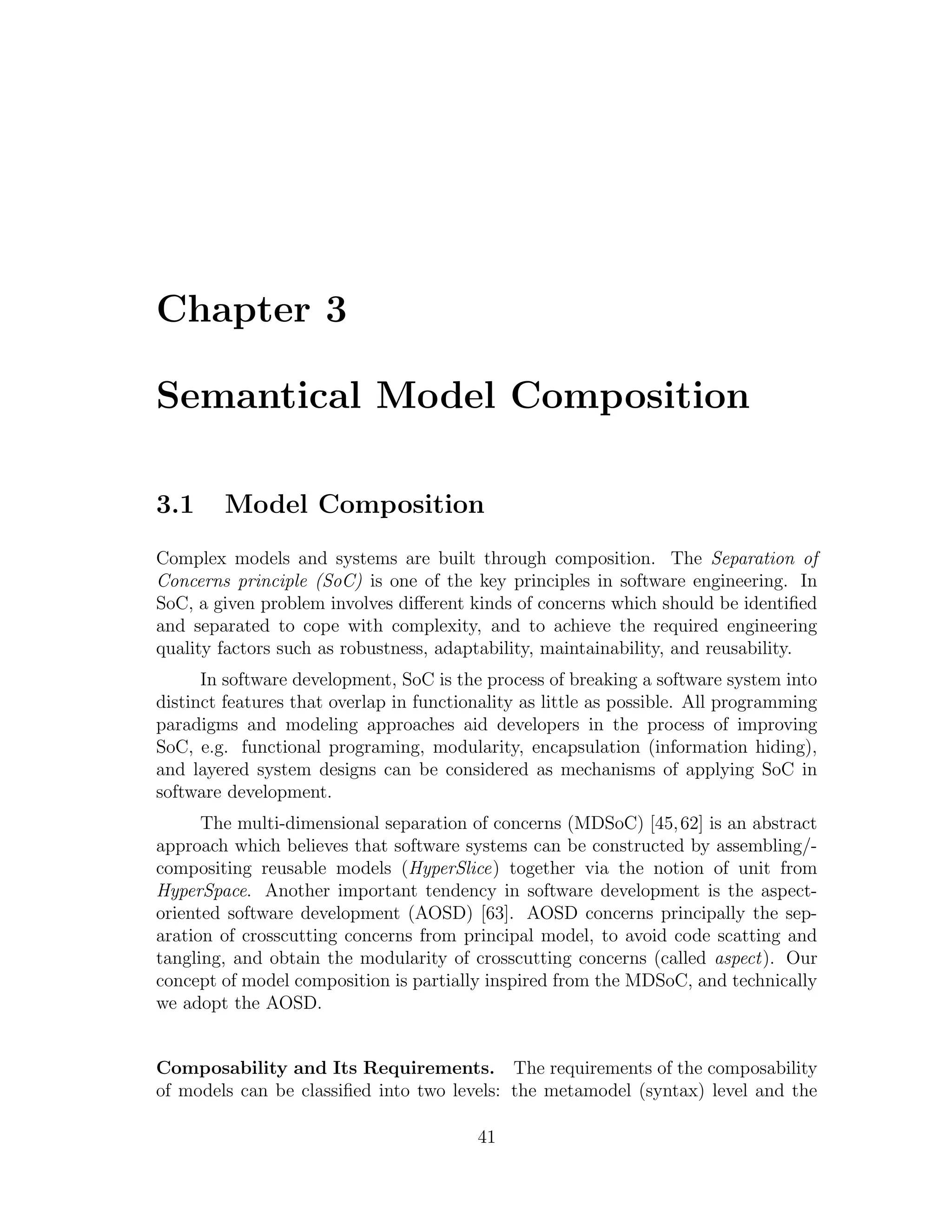Chapter 3 Semantical Model Composition 3.1 Model Composition Complex models and systems are built through composition. The Separation of Concerns principle (SoC) is one of the key principles in software engineering. In SoC, a given problem involves diﬀerent kinds of concerns which should be identiﬁed and separated to cope with complexity, and to achieve the required engineering quality factors such as robustness, adaptability, maintainability, and reusability. In software development, SoC is the process of breaking a software system into distinct features that overlap in functionality as little as possible. All programming paradigms and modeling approaches aid developers in the process of improving SoC, e.g. functional programing, modularity, encapsulation (information hiding), and layered system designs can be considered as mechanisms of applying SoC in software development. The multi-dimensional separation of concerns (MDSoC) [45, 62] is an abstract approach which believes that software systems can be constructed by assembling/- compositing reusable models (HyperSlice) together via the notion of unit from HyperSpace. Another important tendency in software development is the aspect- oriented software development (AOSD) [63]. AOSD concerns principally the sep- aration of crosscutting concerns from principal model, to avoid code scatting and tangling, and obtain the modularity of crosscutting concerns (called aspect). Our concept of model composition is partially inspired from the MDSoC, and technically we adopt the AOSD. Composability and Its Requirements. The requirements of the composability of models can be classiﬁed into two levels: the metamodel (syntax) level and the 41 