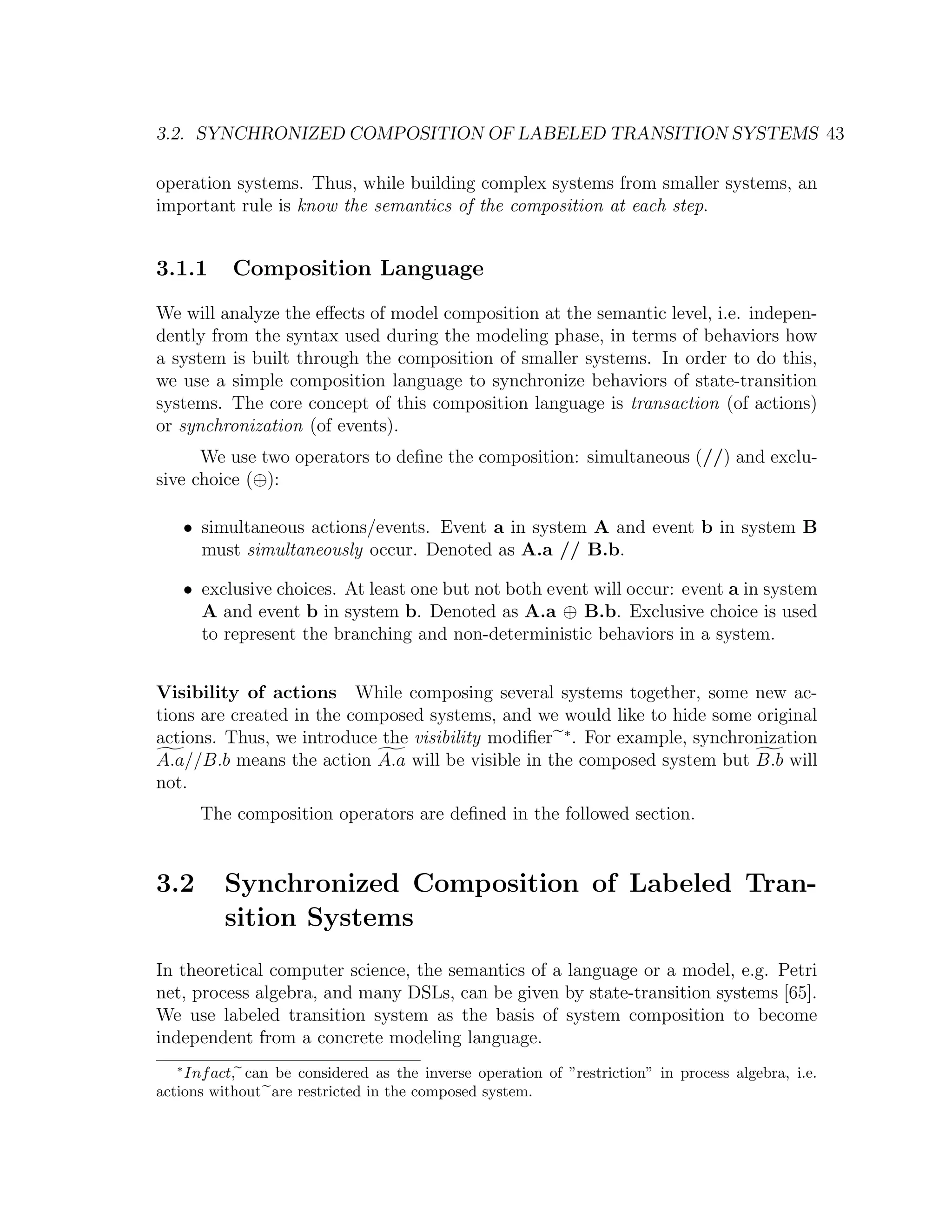 3.2. SYNCHRONIZED COMPOSITION OF LABELED TRANSITION SYSTEMS 43 operation systems. Thus, while building complex systems from smaller systems, an important rule is know the semantics of the composition at each step. 3.1.1 Composition Language We will analyze the eﬀects of model composition at the semantic level, i.e. indepen- dently from the syntax used during the modeling phase, in terms of behaviors how a system is built through the composition of smaller systems. In order to do this, we use a simple composition language to synchronize behaviors of state-transition systems. The core concept of this composition language is transaction (of actions) or synchronization (of events). We use two operators to deﬁne the composition: simultaneous (//) and exclu- sive choice (⊕): • simultaneous actions/events. Event a in system A and event b in system B must simultaneously occur. Denoted as A.a // B.b. • exclusive choices. At least one but not both event will occur: event a in system A and event b in system b. Denoted as A.a ⊕ B.b. Exclusive choice is used to represent the branching and non-deterministic behaviors in a system. Visibility of actions While composing several systems together, some new ac- tions are created in the composed systems, and we would like to hide some original actions. Thus, we introduce the visibility modiﬁer ∗ . For example, synchronization A.a//B.b means the action A.a will be visible in the composed system but B.b will not. The composition operators are deﬁned in the followed section. 3.2 Synchronized Composition of Labeled Tran- sition Systems In theoretical computer science, the semantics of a language or a model, e.g. Petri net, process algebra, and many DSLs, can be given by state-transition systems [65]. We use labeled transition system as the basis of system composition to become independent from a concrete modeling language. ∗ Inf act, can be considered as the inverse operation of ”restriction” in process algebra, i.e. actions without are restricted in the composed system. 