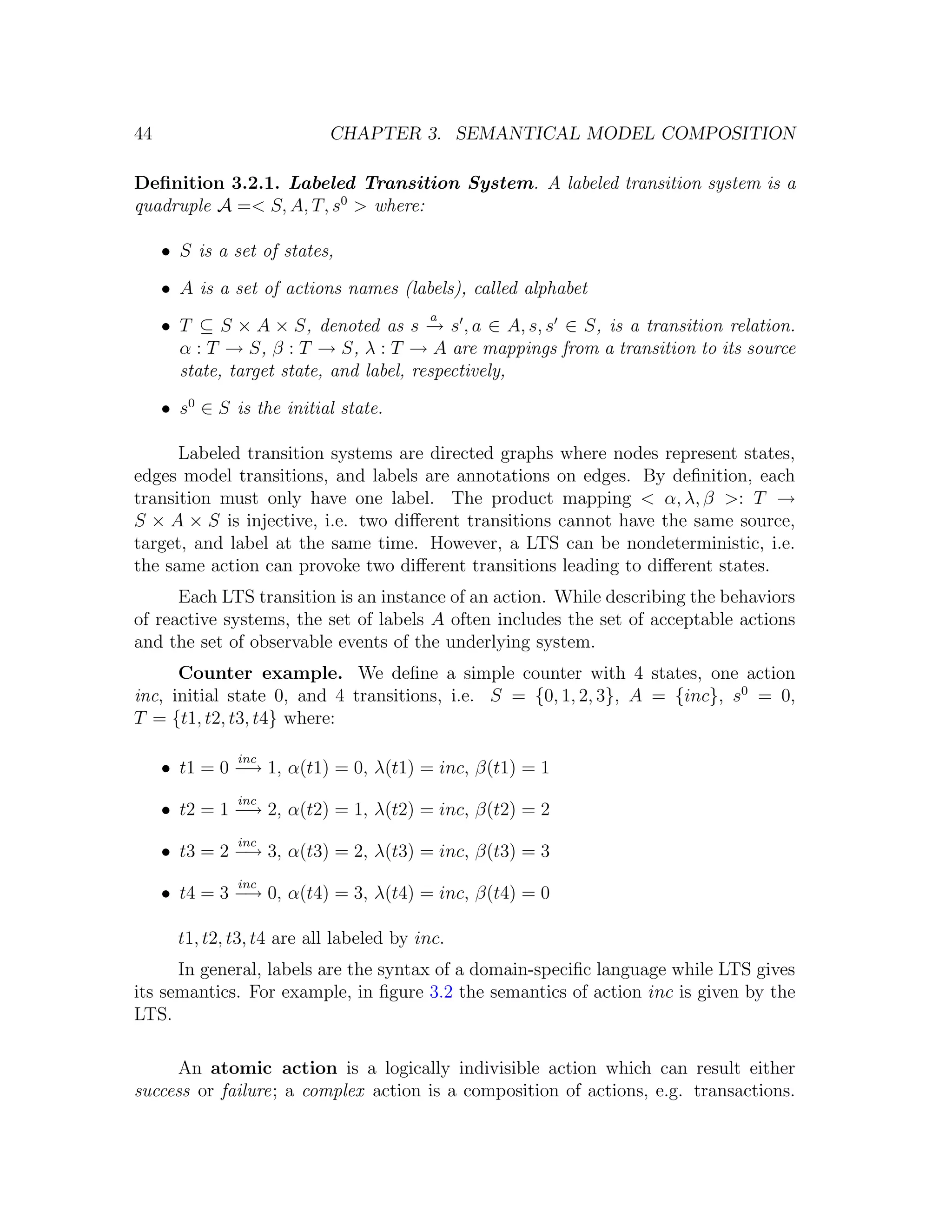 44 CHAPTER 3. SEMANTICAL MODEL COMPOSITION Deﬁnition 3.2.1. Labeled Transition System. A labeled transition system is a quadruple A =< S, A, T, s0 > where: • S is a set of states, • A is a set of actions names (labels), called alphabet a • T ⊆ S × A × S, denoted as s → s , a ∈ A, s, s ∈ S, is a transition relation. − α : T → S, β : T → S, λ : T → A are mappings from a transition to its source state, target state, and label, respectively, • s0 ∈ S is the initial state. Labeled transition systems are directed graphs where nodes represent states, edges model transitions, and labels are annotations on edges. By deﬁnition, each transition must only have one label. The product mapping < α, λ, β >: T → S × A × S is injective, i.e. two diﬀerent transitions cannot have the same source, target, and label at the same time. However, a LTS can be nondeterministic, i.e. the same action can provoke two diﬀerent transitions leading to diﬀerent states. Each LTS transition is an instance of an action. While describing the behaviors of reactive systems, the set of labels A often includes the set of acceptable actions and the set of observable events of the underlying system. Counter example. We deﬁne a simple counter with 4 states, one action inc, initial state 0, and 4 transitions, i.e. S = {0, 1, 2, 3}, A = {inc}, s0 = 0, T = {t1, t2, t3, t4} where: inc • t1 = 0 − 1, α(t1) = 0, λ(t1) = inc, β(t1) = 1 → inc • t2 = 1 − 2, α(t2) = 1, λ(t2) = inc, β(t2) = 2 → inc • t3 = 2 − 3, α(t3) = 2, λ(t3) = inc, β(t3) = 3 → inc • t4 = 3 − 0, α(t4) = 3, λ(t4) = inc, β(t4) = 0 → t1, t2, t3, t4 are all labeled by inc. In general, labels are the syntax of a domain-speciﬁc language while LTS gives its semantics. For example, in ﬁgure 3.2 the semantics of action inc is given by the LTS. An atomic action is a logically indivisible action which can result either success or failure; a complex action is a composition of actions, e.g. transactions. 