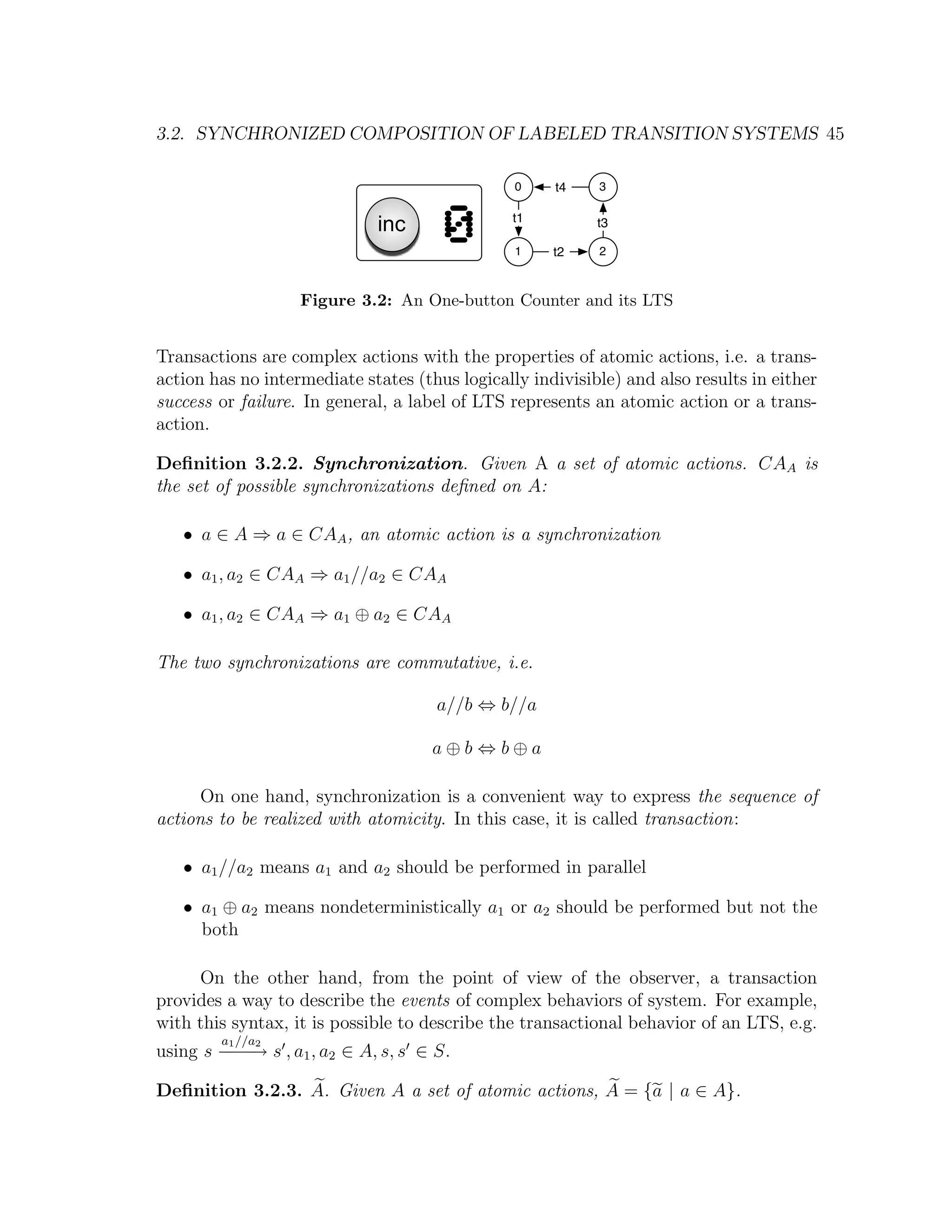 3.2. SYNCHRONIZED COMPOSITION OF LABELED TRANSITION SYSTEMS 45 0 t4 3 inc 0 t1 1 t2 t3 2 Figure 3.2: An One-button Counter and its LTS Transactions are complex actions with the properties of atomic actions, i.e. a trans- action has no intermediate states (thus logically indivisible) and also results in either success or failure. In general, a label of LTS represents an atomic action or a trans- action. Deﬁnition 3.2.2. Synchronization. Given A a set of atomic actions. CAA is the set of possible synchronizations deﬁned on A: • a ∈ A ⇒ a ∈ CAA , an atomic action is a synchronization • a1 , a2 ∈ CAA ⇒ a1 //a2 ∈ CAA • a1 , a2 ∈ CAA ⇒ a1 ⊕ a2 ∈ CAA The two synchronizations are commutative, i.e. a//b ⇔ b//a a⊕b⇔b⊕a On one hand, synchronization is a convenient way to express the sequence of actions to be realized with atomicity. In this case, it is called transaction: • a1 //a2 means a1 and a2 should be performed in parallel • a1 ⊕ a2 means nondeterministically a1 or a2 should be performed but not the both On the other hand, from the point of view of the observer, a transaction provides a way to describe the events of complex behaviors of system. For example, with this syntax, it is possible to describe the transactional behavior of an LTS, e.g. a1 //a2 using s − − → s , a1 , a2 ∈ A, s, s ∈ S. −− Deﬁnition 3.2.3. A. Given A a set of atomic actions, A = {a | a ∈ A}. 