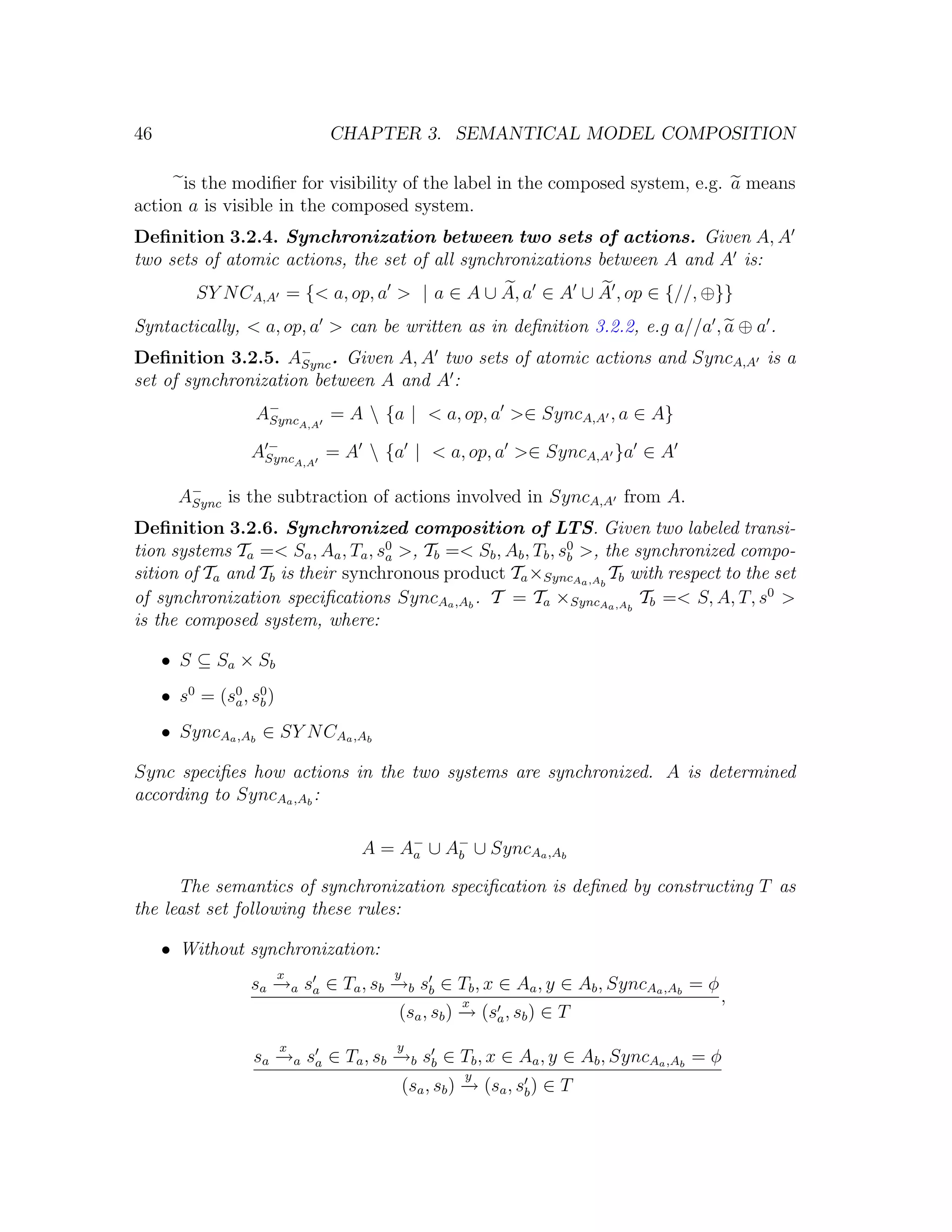 46 CHAPTER 3. SEMANTICAL MODEL COMPOSITION is the modiﬁer for visibility of the label in the composed system, e.g. a means action a is visible in the composed system. Deﬁnition 3.2.4. Synchronization between two sets of actions. Given A, A two sets of atomic actions, the set of all synchronizations between A and A is: SY N CA,A = {< a, op, a > | a ∈ A ∪ A, a ∈ A ∪ A , op ∈ {//, ⊕}} Syntactically, < a, op, a > can be written as in deﬁnition 3.2.2, e.g a//a , a ⊕ a . Deﬁnition 3.2.5. A− . Given A, A two sets of atomic actions and SyncA,A is a Sync set of synchronization between A and A : A− A,A = A {a | < a, op, a >∈ SyncA,A , a ∈ A} Sync ASyncA,A = A {a | < a, op, a >∈ SyncA,A }a ∈ A − A− is the subtraction of actions involved in SyncA,A from A. Sync Deﬁnition 3.2.6. Synchronized composition of LTS. Given two labeled transi- tion systems Ta =< Sa , Aa , Ta , s0 >, Tb =< Sb , Ab , Tb , s0 >, the synchronized compo- a b sition of Ta and Tb is their synchronous product Ta ×SyncAa ,Ab Tb with respect to the set of synchronization speciﬁcations SyncAa ,Ab . T = Ta ×SyncAa ,Ab Tb =< S, A, T, s0 > is the composed system, where: • S ⊆ Sa × Sb • s0 = (s0 , s0 ) a b • SyncAa ,Ab ∈ SY N CAa ,Ab Sync speciﬁes how actions in the two systems are synchronized. A is determined according to SyncAa ,Ab : A = A− ∪ A− ∪ SyncAa ,Ab a b The semantics of synchronization speciﬁcation is deﬁned by constructing T as the least set following these rules: • Without synchronization: x y sa →a sa ∈ Ta , sb →b sb ∈ Tb , x ∈ Aa , y ∈ Ab , SyncAa ,Ab = φ − − x , (sa , sb ) → (sa , sb ) ∈ T − x y sa →a sa ∈ Ta , sb →b sb ∈ Tb , x ∈ Aa , y ∈ Ab , SyncAa ,Ab = φ − − y (sa , sb ) → (sa , sb ) ∈ T − 