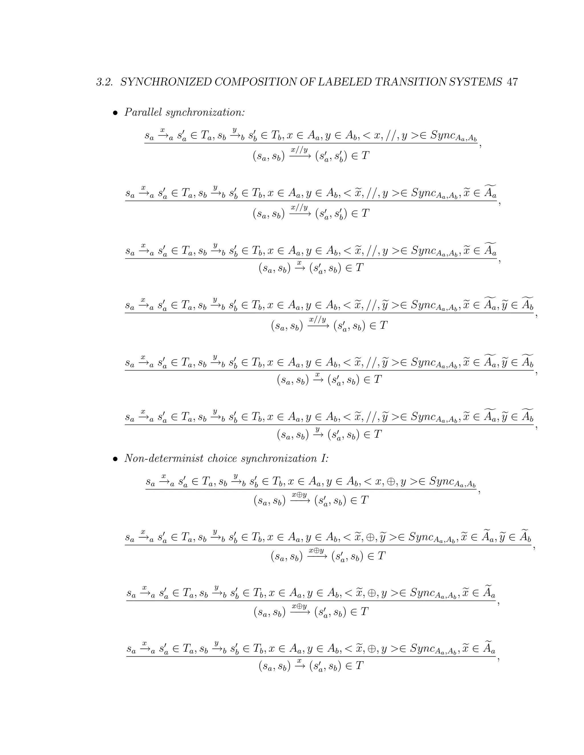 3.2. SYNCHRONIZED COMPOSITION OF LABELED TRANSITION SYSTEMS 47 • Parallel synchronization: x y sa →a sa ∈ Ta , sb →b sb ∈ Tb , x ∈ Aa , y ∈ Ab , < x, //, y >∈ SyncAa ,Ab − − x//y , (sa , sb ) − → (sa , sb ) ∈ T − x y sa →a sa ∈ Ta , sb →b sb ∈ Tb , x ∈ Aa , y ∈ Ab , < x, //, y >∈ SyncAa ,Ab , x ∈ Aa − − x//y , (sa , sb ) − → (sa , sb ) ∈ T − x y sa →a sa ∈ Ta , sb →b sb ∈ Tb , x ∈ Aa , y ∈ Ab , < x, //, y >∈ SyncAa ,Ab , x ∈ Aa − − x , (sa , sb ) → (sa , sb ) ∈ T − x y sa →a sa ∈ Ta , sb →b sb ∈ Tb , x ∈ Aa , y ∈ Ab , < x, //, y >∈ SyncAa ,Ab , x ∈ Aa , y ∈ Ab − − x//y , (sa , sb ) − → (sa , sb ) ∈ T − x y sa →a sa ∈ Ta , sb →b sb ∈ Tb , x ∈ Aa , y ∈ Ab , < x, //, y >∈ SyncAa ,Ab , x ∈ Aa , y ∈ Ab − − x , (sa , sb ) → (sa , sb ) ∈ T − x y sa →a sa ∈ Ta , sb →b sb ∈ Tb , x ∈ Aa , y ∈ Ab , < x, //, y >∈ SyncAa ,Ab , x ∈ Aa , y ∈ Ab − − y , (sa , sb ) → (sa , sb ) ∈ T − • Non-determinist choice synchronization I: x y sa →a sa ∈ Ta , sb →b sb ∈ Tb , x ∈ Aa , y ∈ Ab , < x, ⊕, y >∈ SyncAa ,Ab − − x⊕y , (sa , sb ) − → (sa , sb ) ∈ T − x y sa →a sa ∈ Ta , sb →b sb ∈ Tb , x ∈ Aa , y ∈ Ab , < x, ⊕, y >∈ SyncAa ,Ab , x ∈ Aa , y ∈ Ab − − x⊕y , (sa , sb ) − → (sa , sb ) ∈ T − x y sa →a sa ∈ Ta , sb →b sb ∈ Tb , x ∈ Aa , y ∈ Ab , < x, ⊕, y >∈ SyncAa ,Ab , x ∈ Aa − − x⊕y , (sa , sb ) − → (sa , sb ) ∈ T − x y sa →a sa ∈ Ta , sb →b sb ∈ Tb , x ∈ Aa , y ∈ Ab , < x, ⊕, y >∈ SyncAa ,Ab , x ∈ Aa − − x , (sa , sb ) → (sa , sb ) ∈ T − 