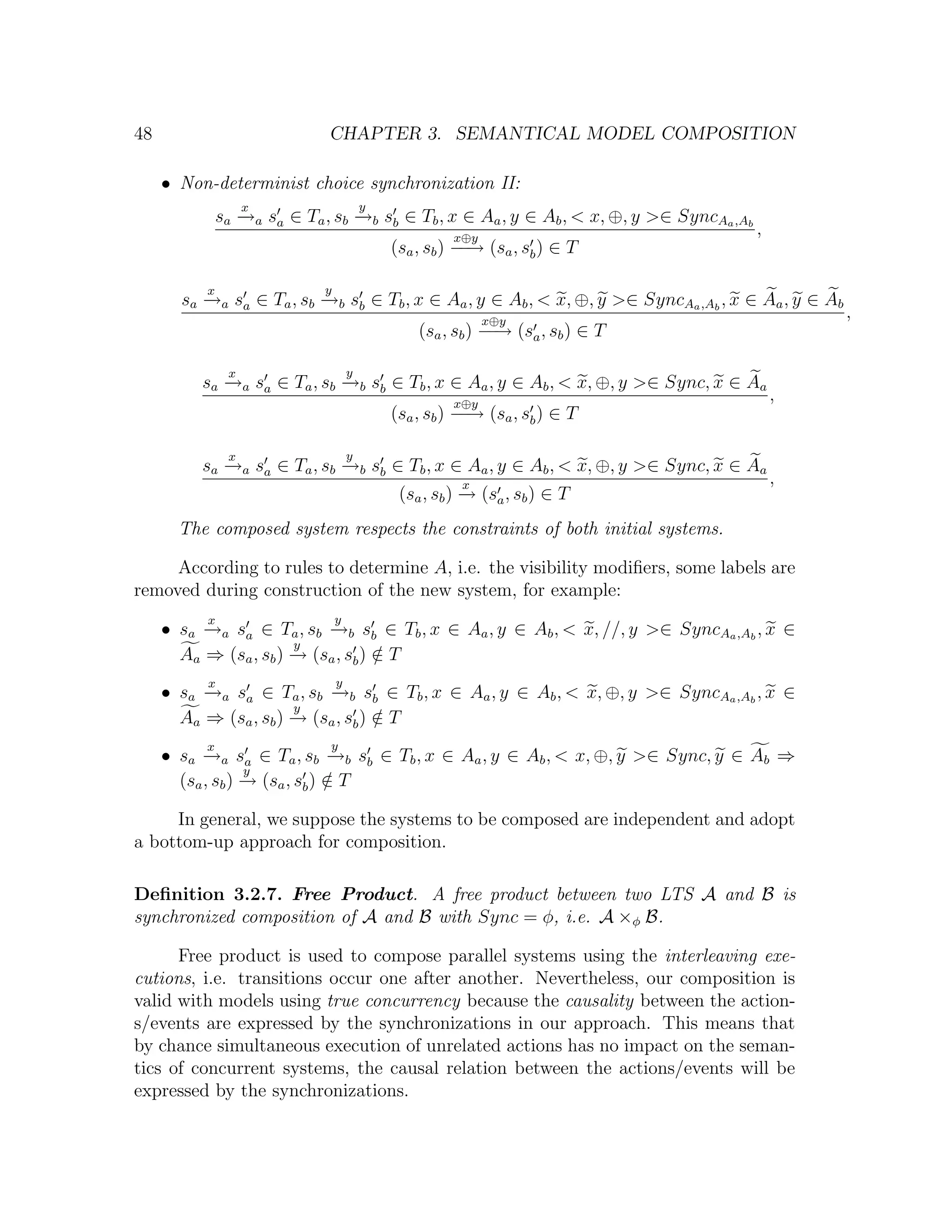 48 CHAPTER 3. SEMANTICAL MODEL COMPOSITION • Non-determinist choice synchronization II: x y sa →a sa ∈ Ta , sb →b sb ∈ Tb , x ∈ Aa , y ∈ Ab , < x, ⊕, y >∈ SyncAa ,Ab − − x⊕y , (sa , sb ) − → (sa , sb ) ∈ T − x y sa →a sa ∈ Ta , sb →b sb ∈ Tb , x ∈ Aa , y ∈ Ab , < x, ⊕, y >∈ SyncAa ,Ab , x ∈ Aa , y ∈ Ab − − x⊕y , (sa , sb ) − → (sa , sb ) ∈ T − x y sa →a sa ∈ Ta , sb →b sb ∈ Tb , x ∈ Aa , y ∈ Ab , < x, ⊕, y >∈ Sync, x ∈ Aa − − x⊕y , (sa , sb ) − → (sa , sb ) ∈ T − x y sa →a sa ∈ Ta , sb →b sb ∈ Tb , x ∈ Aa , y ∈ Ab , < x, ⊕, y >∈ Sync, x ∈ Aa − − x , (sa , sb ) → (sa , sb ) ∈ T − The composed system respects the constraints of both initial systems. According to rules to determine A, i.e. the visibility modiﬁers, some labels are removed during construction of the new system, for example: x y • sa →a sa ∈ Ta , sb →b sb ∈ Tb , x ∈ Aa , y ∈ Ab , < x, //, y >∈ SyncAa ,Ab , x ∈ − − y Aa ⇒ (sa , sb ) → (sa , sb ) ∈ T − / x y • sa →a sa ∈ Ta , sb →b sb ∈ Tb , x ∈ Aa , y ∈ Ab , < x, ⊕, y >∈ SyncAa ,Ab , x ∈ − − y Aa ⇒ (sa , sb ) → (sa , sb ) ∈ T − / x y • sa →a sa ∈ Ta , sb →b sb ∈ Tb , x ∈ Aa , y ∈ Ab , < x, ⊕, y >∈ Sync, y ∈ Ab ⇒ − − y (sa , sb ) → (sa , sb ) ∈ T − / In general, we suppose the systems to be composed are independent and adopt a bottom-up approach for composition. Deﬁnition 3.2.7. Free Product. A free product between two LTS A and B is synchronized composition of A and B with Sync = φ, i.e. A ×φ B. Free product is used to compose parallel systems using the interleaving exe- cutions, i.e. transitions occur one after another. Nevertheless, our composition is valid with models using true concurrency because the causality between the action- s/events are expressed by the synchronizations in our approach. This means that by chance simultaneous execution of unrelated actions has no impact on the seman- tics of concurrent systems, the causal relation between the actions/events will be expressed by the synchronizations. 