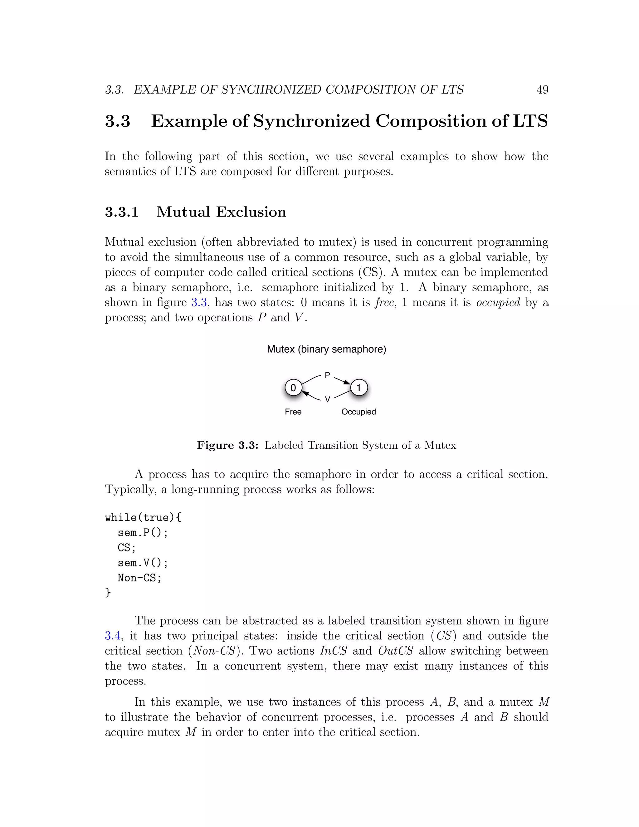 3.3. EXAMPLE OF SYNCHRONIZED COMPOSITION OF LTS 49 3.3 Example of Synchronized Composition of LTS In the following part of this section, we use several examples to show how the semantics of LTS are composed for diﬀerent purposes. 3.3.1 Mutual Exclusion Mutual exclusion (often abbreviated to mutex) is used in concurrent programming to avoid the simultaneous use of a common resource, such as a global variable, by pieces of computer code called critical sections (CS). A mutex can be implemented as a binary semaphore, i.e. semaphore initialized by 1. A binary semaphore, as shown in ﬁgure 3.3, has two states: 0 means it is free, 1 means it is occupied by a process; and two operations P and V . Mutex (binary semaphore) P 0 1 V Free Occupied Figure 3.3: Labeled Transition System of a Mutex A process has to acquire the semaphore in order to access a critical section. Typically, a long-running process works as follows: while(true){ sem.P(); CS; sem.V(); Non-CS; } The process can be abstracted as a labeled transition system shown in ﬁgure 3.4, it has two principal states: inside the critical section (CS ) and outside the critical section (Non-CS ). Two actions InCS and OutCS allow switching between the two states. In a concurrent system, there may exist many instances of this process. In this example, we use two instances of this process A, B, and a mutex M to illustrate the behavior of concurrent processes, i.e. processes A and B should acquire mutex M in order to enter into the critical section. 
