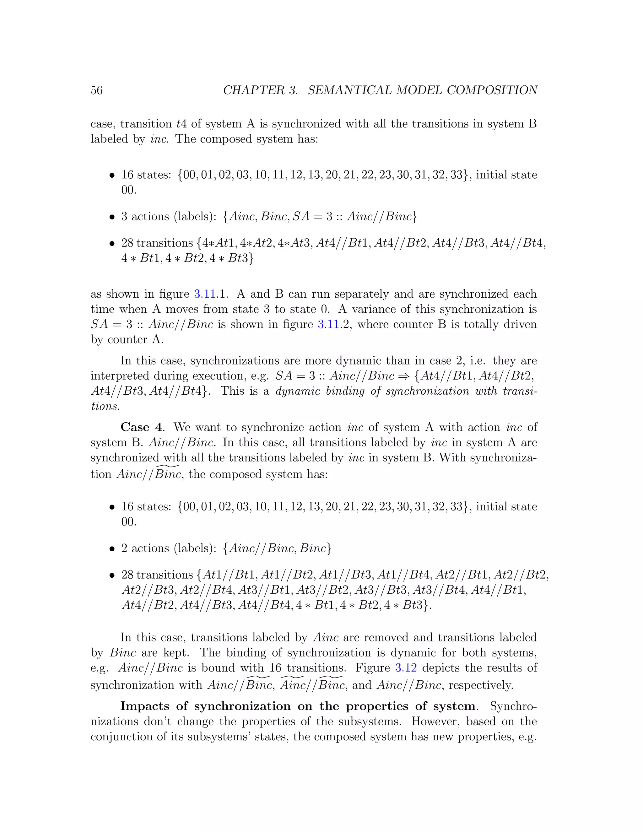 56 CHAPTER 3. SEMANTICAL MODEL COMPOSITION case, transition t4 of system A is synchronized with all the transitions in system B labeled by inc. The composed system has: • 16 states: {00, 01, 02, 03, 10, 11, 12, 13, 20, 21, 22, 23, 30, 31, 32, 33}, initial state 00. • 3 actions (labels): {Ainc, Binc, SA = 3 :: Ainc//Binc} • 28 transitions {4∗At1, 4∗At2, 4∗At3, At4//Bt1, At4//Bt2, At4//Bt3, At4//Bt4, 4 ∗ Bt1, 4 ∗ Bt2, 4 ∗ Bt3} as shown in ﬁgure 3.11.1. A and B can run separately and are synchronized each time when A moves from state 3 to state 0. A variance of this synchronization is SA = 3 :: Ainc//Binc is shown in ﬁgure 3.11.2, where counter B is totally driven by counter A. In this case, synchronizations are more dynamic than in case 2, i.e. they are interpreted during execution, e.g. SA = 3 :: Ainc//Binc ⇒ {At4//Bt1, At4//Bt2, At4//Bt3, At4//Bt4}. This is a dynamic binding of synchronization with transi- tions. Case 4. We want to synchronize action inc of system A with action inc of system B. Ainc//Binc. In this case, all transitions labeled by inc in system A are synchronized with all the transitions labeled by inc in system B. With synchroniza- tion Ainc//Binc, the composed system has: • 16 states: {00, 01, 02, 03, 10, 11, 12, 13, 20, 21, 22, 23, 30, 31, 32, 33}, initial state 00. • 2 actions (labels): {Ainc//Binc, Binc} • 28 transitions {At1//Bt1, At1//Bt2, At1//Bt3, At1//Bt4, At2//Bt1, At2//Bt2, At2//Bt3, At2//Bt4, At3//Bt1, At3//Bt2, At3//Bt3, At3//Bt4, At4//Bt1, At4//Bt2, At4//Bt3, At4//Bt4, 4 ∗ Bt1, 4 ∗ Bt2, 4 ∗ Bt3}. In this case, transitions labeled by Ainc are removed and transitions labeled by Binc are kept. The binding of synchronization is dynamic for both systems, e.g. Ainc//Binc is bound with 16 transitions. Figure 3.12 depicts the results of synchronization with Ainc//Binc, Ainc//Binc, and Ainc//Binc, respectively. Impacts of synchronization on the properties of system. Synchro- nizations don’t change the properties of the subsystems. However, based on the conjunction of its subsystems’ states, the composed system has new properties, e.g. 